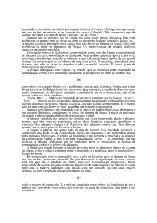 enunciados concluídos, proferidos por sujeitos falantes distintos (o diálogo consigo mesmo
tem um caráter secundário, e, na maioria dos casos, é fingido). Não trataremos aqui da
questão referente à origem do termo “diálogo” (cf. R. Hirzel).
Quando não há palavras, não há língua, não pode haver relação dialógica. Esta pode
estabelecer-se apenas entre as coisas ou entre as categorias lógicas (conceitos, juízos, etc.).
A relação dialógica pressupõe uma língua, mas não existe no sistema da língua. Não pode
estabelecer-se entre os elementos da língua. (A especificidade da relação dialógica
necessita um estudo especial.)
Concepção estreita do dialogismo compreendido como uma das formas composjcjonais
do discurso (discurso monológico ou dialógico). Pode-se dizer que toda réplica é, por si só,
monológica (monólogo reduzido ao extremo) e que todo monólogo é réplica de um grande
diálogo (da comunicação verbal) dentro de uma dada esfera. O monólogo, concebido como
discurso que não se dirige a ninguém e não pressupõe resposta. Diversos graus de
monologismo são possíveis.
A relação dialógica é uma relação (de sentido) que se estabelece entre enunciados na
comunicação verbal. Dois enunciados quaisquer, se justapostos no plano do sentido (não
346
como objeto ou exemplo lingüístico), entabularão uma relação dialógica. Porém, esta é uma
forma particular de dialogicidade não intencional (por exemplo, a reunião de diversos enunciados emanantes de diferentes cientistas e pensadores ao se pronunciarem, em várias
épocas, sobre um dado problema).
“Fome, frio!” — matéria do enunciado de um único e mesmo sujeito falante. “Fome!”,
“Frio!”- — matéria de dois enunciados dialogicamente relacionados e produzidos por dois
sujeitos distintos; surge uma relação dialógica, que não existia anteriormente. E o mesmo
caso de duas orações desenvolvidas (encontrar um exemplo convincente).
Quando consideramos um enunciado com o intuito de análise lingüística, abstraímos a
sua natureza dialógica, consideramo-lo dentro do sistema da língua (a título de realização
da língua) e não no grande diálogo da comunicação verbal.
A imensa variedade dos gêneros do discurso que ficou inexplorada: desde o discurso
interior, que não pode ser registrado, até as obras literárias e tratados científicos. A
variedade dos gêneros vulgares (cf. Rabelais), dos gêneros íntimos, etc. Nas diversas
épocas, nos diversos gêneros, forma-se a língua.
A língua, a palavra, são quase tudo na vida do homem. Essa realidade polimorfa e
onipresente não pode ser da competência apenas da lingüística e ser apreendida apenas
pelos métodos lingüísticos. O objeto da lingüística é tão-somente o material e os recursos
da comunicação verbal, e não a própria comunicação verbal — o enunciado em sua
essência, a relação (dialógica) que se estabelece entre os enunciados, as formas da
comunicação verbal e os gêneros do discurso.
A lingüistica estuda somente a relação existente entre os elementos dentro do sistema
da língua, e não a relação existente entre o enunciado e a realidade, entre o enunciado e o
locutor (o autor).
Em comparação com os enunciados reais, e com os locutores reais, o sistema da língua
tem um caráter puramente potencial. Só para determinar a significação de uma palavra,
uma vez que ela é estudada no plano lingüístico (semasiologia lingüística), temos
necessidade das outras palavras da mesma língua (ou de outra língua) e da relação existente
entre elas; a palavra estabelece uma relação com um conceito ou com uma imagem
artística, ou com a realidade unicamente dentro do enun347
ciado e através do enunciado. É a palavra concebida como objeto da lingüística (e não a
palavra real concebida como enunciado concreto ou parte de enunciado, uma parte e não
um meio).

 