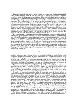 Partir do problema da produção verbal por ela ser a realização primária da existência
verbal. Partir da réplica tirada da vida cotidiana e ir até o romance volumoso e o tratado
científico. Interação das produções verbais nas diferentes esferas do processo verbal. A
“vida literária”, o enfrentamento das opiniões nas ciências, o enfrentamento das ideologias,
etc. Dois tipos de produções verbais, dois enunciados confrontados um com o outro
entabulam uma relação específica de sentido a que chamamos dialógica. Sua natureza
específica. Os elementos da língua dentro do sistema da língua ou do “texto” (numa acepção rigorosamente lingüística) não podem encetar uma relação dialógica. Tal relação pode
estabelecer-se entre as línguas, os dialetos (dialetos territoriais, sociais, jargões), os estilos
(funcionais) da língua (limitando-nos à língua falada e à linguagem científica), em outras
palavras: podem estes elementos falar um com o outro? Isto é possível, mas somente
mediante uma abordagem não lingüística, ou seja, somente mediante uma transformação
que os torne uma “visão do mundo” (ou um tipo de percepção do mundo, realizada pela
língua ou pela fala), um “ponto de vista”, uma “voz social”, etc.
E a transformação efetuada pelo artista ao criar enunciados típicos ou característicos de
personagens típicas (mesmo que estas não sejam totalmente modeladas e não tenham nome), é a transformação (num plano diferente) efetuada pela lingüística estética (a escola de
Vossler e, abertamente, os últimos trabalhos de L. Spitzer). Este tipo de transformação
proporciona à língua seu “autor” original, seu sujeito falante, seu depositário coletivo
(povo, nação, profissão, grupo social, etc.). É uma transformação que sempre marca a saída
dos limites da lingüística (numa acepção rigorosa e exata). Será uma transformação lícita?
Sim, mas deve ser realizada em condições estritamente determinadas (na literatura, por
exemplo, e em particular no caso do romance onde encontraremos um diálogo entre
“linguagens” e “estilos”) e com grande rigor e clareza metodológicos. É uma transformação
inadmissível quando, de
348
um lado, sustenta-se que a língua, por ser um sistema lingüistico, é um fenômeno extraideológico (e extra-individual) e, do outro, introduzem-se à socapa características sócioideológicas das linguagens e dos estilos (o que ocorre, em parte, em V. V. Vinogradov). O
problema não é simples, e é interessante (por exemplo, até que ponto pode-se falar do
sujeito da língua ou do sujeito falante quando se trata de um estilo lingüístico, ou então da
imagem do cientista que transparece por trás da linguagem científica, da imagem do
administrador que transparece por trás da linguagem administrativa, etc.).
Natureza específica da relação dialógica. O problema do dialogismo interior. As
fronteiras do enunciado. O problema da palavra bivocal. A compreensão concebida como
diálogo. Aproximamo-nos aqui dos postos avançados da filosofia da linguagem e, de um
modo mais geral, do pensamento humano, aproximamo-nos de terras virgens. Nova forma
de colocar o problema do autor (da individualidade criadora).
O dado e o criado no enunciado verbal. O enunciado nunca é simples reflexo ou
expressão de algo que lhe preexistisse, fora dele, dado e pronto. O enunciado sempre cria
algo que, antes dele, nunca existira, algo novo e irreproduzível, algo que está sempre
relacionado com um valor (a verdade, o bem, a beleza, etc.). Entretanto, qualquer coisa
criada se cria sempre a partir de uma coisa que é dada (a língua, o fenômeno observado na
realidade, o sentimento vivido, o próprio sujeito falante, o que é já concluído em sua visão
do mundo, etc.). O dado se transfigura no criado. Análise do diálogo cotidiano mais
simples (“Que horas são? — Sete horas”). A situação mais ou menos complexa nascida da
pergunta. Será preciso consultar o relógio. A resposta que pode ser correta ou incorreta, pode ter ou não significado, etc. Ela se ajustará à qual medida do tempo? A mesma pergunta
feita no espaço cósmico, etc.
As palavras e as formas concebidas como abreviatura ou representante de um
enunciado, de uma visão do mundo, de um ponto de vista, etc., reais ou virtuais. As
possibilidades e as perspectivas que estão latentes na palavra; na verdade, são infinitas.
Os limites dialógicos entrecruzam-se por todo o campo do pensamento vivo do
homem. Monologismo do pensamento nas ciências humanas. O lingüista está acostumado a

 