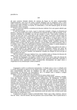 perceber tu349
do num contexto fechado (dentro do sistema da língua ou do texto compreendido
lingüisticamente, sem levar em conta a relação dialógica que se estabelece com o outro
texto, o texto que responde), e, como lingüista, sem dúvida tem razão. Dialogismo do nosso
pensamento sobre as obras, as teorias, os enunciados, e, de uma maneira geral, do nosso
pensamento sobre o homem.
Como é possível admitir a existência do discurso indireto livre sem querer admitir que
o verbo seja bivocal?
É mais fácil estudar, no criado, o que é o dado (por exemplo: a língua, os elementos já
prontos, e de um modo mais geral, os elementos de conjunto de uma visão do mundo, os fenômenos refletidos da realidade, etc.) do que estudar o criado. Toda análise científica se
resume, no mais das vezes, a descobrir o que já estava dado, já presente e pronto antes da
obra (o preexistente que o artista aproveitou e não o que criou). E como se todo o dado se
reconstruísse de novo no criado, se transfigurasse nele. Reduz-se ao dado prévio e ao já
pronto. As coisas estão ali, inteiramente prontas: o objeto, os recursos lingüísticos de sua
representação, o próprio artista, com sua visão do mundo. Então, mediante recursos já
prontos, à luz de uma visão do mundo já pronta, o poeta reflete um objeto já pronto. Ora, a
a verdade é que o objeto vai edificando-se durante o processo criador, e o poeta também se
cria, assim como sua visão do mundo e seus meios de expressão.
A palavra empregada entre aspas, isto é, percebida e utilizada como palavra do outro, e
essa mesma palavra (ou alguma outra) sem aspas. Graduação infinita nos graus da
alteridade (ou da assimilação) da palavra. A distância variável que a separa do locutor. A
palavra situa-se em níveis variados, em distâncias variadas em relação ao nível em que se
situa a palavra do autor.
Não há somente o discurso indireto livre, mas também todas as formas do discurso do
outro, oculto, semi-oculto, difuso. Tudo isto permanece inexplorado.
Quando nas linguagens, nos jargões e estilos, ouvem-se as vozes, todos eles deixam de
ser um meio potencial de expressão para tornar-se uma expressão atualizada, realizada; a
voz penetrou neles, apoderou-se deles. Compete-lhes desempenhar um papel único e
irreproduzível na comunicação verbal (criadora).
350
Linguagem e estilo se esclarecem mutuamente. A relação com a coisa e a relação com
o sentido encarnado na palavra ou em algum outro signo. A relação com a coisa (em sua
pura materialidade) não pode ser dialógica (ou seja, não pode assumir a forma da
conversação, da discussão, da concordância, etc.). A relação com o sentido é sempre
dialógica. O ato de compreensão já é dialógico.
Reificação do sentido com o intuito de incluí-lo numa ordem causal.
A compreensão estreita do dialogismo concebido como discussão, polêmica, paródia.
Estas são formas externas, visíveis, embora rudimentares, do dialogismo. O crédito
concedido à palavra do outro, a acolhida fervorosa dada à palavra sacra (de autoridade), a
iniciação, a busca do sentido profundo, a concordância, com suas infinitas graduações e
matizes (sem restrições de ordem lógica ou reticências de ordem puramente factual), a
estratificação de um sentido que se sobrepõe a outro sentido, de uma voz que se sobrepõe a
outra voz, o fortalecimento pela fusão (mas não a identificação), a compreensão que
completa, que ultrapassa os limites da coisa compreendida, etc. Estas relações específicas
não podem ser resumidas a uma relação puramente lógica, ou a uma relação puramente
factual. É aqui que se encontram, em toda a sua integridade, posições, pessoas (a pessoa
prescinde de revelação extensiva: pode manifestar-se por um único som, revelar-se por uma
única palavra), justamente vozes.
A palavra (e em geral, o signo) é interindividual. Tudo o que é dito, expresso, situa-se
fora da “alma”, fora do locutor, não lhe pertence com exclusividade. Não se pode deixar a

 