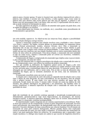 palavra para o locutor apenas. O autor (o locutor) tem seus direitos imprescritíveis sobre a
palavra, mas também o ouvinte tem seus direitos, e todos aqueles cujas vozes soam na
palavra têm seus direitos (não existe palavra que não seja de alguém). A palavra é um
drama com três personagens (não é um dueto, mas um trio). E representado fora do autor, e
não se pode introjetá-lo (introjeção) no autor.
Se nada esperamos da palavra, se sabemos de antemão tudo quanto ela pode dizer, esta
se separa do diálogo e se coisifica.
A auto-objetivação (no lirismo, na confissão, etc.), concebida como procedimento de
distanciamento e que permite,
351
em certa medida, superar-se. Ao objetivar-me (ao situar-me fora), adquiro a possibilidade
de uma relação dialógica comigo mesmo.
Apenas o enunciado comporta uma relação imediata com a realidade e com o locutor
vivo (com o sujeito). Na língua, existem apenas as potencialidades (os esquemas) dessa
relação (formas pronominais, modais, recursos lexicais, etc.). Mas o enunciado se
determina não só por sua relação com o objeto e com o sujeito-“autor” falante (e pela
relação deste com a língua como sistema de potencialidades, e como dado), mas também,
sendo isso que nos interessa, por sua relação imediata com os outros enunciados dentro dos
limites de uma esfera de comunicação. Fora dessa relação, o enunciado não tem realidade
(a não ser como texto). Apenas o enunciado pode ser correto (ou incorreto), verdadeiro,
verídico (mentiroso), belo, etc.
Compreensão da língua e compreensão do enunciado (que implica uma responsividade,
e, por conseguinte, um juízo de valor).
O que nos interessa não é o aspecto psicológico da relação com o enunciado do outro (e
da sua compreensão), mas o seu reflexo na estrutura do próprio enunciado.
Em que medida as definições da lingüística (pura) acerca da língua e dos seus
elementos podem ser utilizadas para uma análise estilística no campo artístico? Elas quase
só têm serventia para a terminologia básica de uma descrição. O essencial, porém, não é
abrangido por tais definições, não se inclui nelas. Pois já não se trata de elementos (das
unidades) da língua, que se tornaram elementos de um texto, mas de elementos do
enunciado.
O enunciado concebido como um todo de sentido.
A relação com o enunciado do outro não pode ser separada nem da relação com a coisa
(que é objeto de uma discussão, de uma concordância, de um encontro), nem da relação
com o próprio locutor. É uma tríade viva cujo terceiro membro até agora não foi,
entretanto, levado muito em conta. E mesmo onde é levado em conta (na análise da vida
literária, dos debates ideológicos de publicistas e de polemistas, das batalhas entre as
teorias científicas), a natureza especifica da relação com o enunciado do outro em sua
qualidade de enun352
dado (de totalidade de um sentido) continua ignorada e inexplorada (compreende-se-na
abstratamente, permanecendo-se num nível lógico-factual, ou psicológico, até mesmo
mecânico-causal). A natureza especifica, dialógica, deste todo de sentido, desta postura do
sentido que é o enunciado, continua incompreendida.
O experimentador é parte integrante de um sistema experimental (a microfísica). Podese dizer que praticar ato de compreensão é tornar-se parte integrante do enunciado, do texto
(mais precisamente, dos enunciados, da dialogicidade entre eles na qual participa um novo
parceiro). Encontro dialógico de duas consciências nas ciências humanas. Envolvimento do
enunciado do outro pelo contexto dialogizante. Mesmo quando damos uma explicação
causal ao enunciado do outro, de certo modo o refutamos. A coisificação dos enunciados do
outro é um meio particular (falso) de refutá-los. Se consideramos que o enunciado é uma
reação mecânica e o diálogo uma reação em cadeia (o que sucede na lingüística descritiva

 