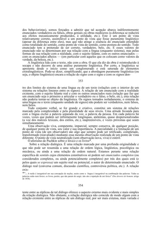 dos behavioristas), somos forçados a admitir que tal acepção abarca indiferentemente
enunciados verdadeiros ou falsos, obras geniais ou obras medíocres (a diferença se reduzirá
aos efeitos mecanicamente produzidos, à utilidade, etc.). Este é um ponto de vista
relativamente correto, assimilável a um ponto de vista que fosse puramente lingüístico
(apesar da diferença entre eles), mas que não atinge a essência do enunciado entendido
como totalidade do sentido, como ponto de vista do sentido, como postura do sentido. Todo
enunciado tem a pretensão de ser correto, verdadeiro, belo, etc. E esses valores do
enunciado não se determinam por sua relação com a língua (enquanto sistema), mas pelas
formas de sua relação com a realidade, com o sujeito falante, com os outros enunciados —
com os enunciados alheios — (em particular com aqueles que os colocam como valores da
verdade, da beleza, etc.).
A lingüística lida com o texto, não com a obra. O que ela diz da obra é reintroduzido à
socapa e não decorre de uma análise puramente lingüística. Por certo, a lingüística se
apresenta desde o início como um conglomerado e está saturada de elementos
extralingüísticos. Pode-se dizer, simplificando, que a abordagem puramente lingüística (ou
seja, o objeto lingüístico) encara a relação do signo com o signo e com os signos den353
tro dos limites do sistema de uma língua ou de um texto (relações com o interior de um
sistema ou relações lineares entre os signos). A relação de um enunciado com a realidade
existente, com o sujeito falante real e com os outros enunciados reais (relação que faz que
um enunciado seja o primeiro a articular o verdadeiro ou o falso, o belo, etc.), esta relação
não poderia tornar-se objeto da lingüística. Os signos tomados isoladamente, o sistema de
uma língua ou o texto (enquanto unidade de signos) não podem ser verdadeiros, nem falsos,
nem belos.
Todo conjunto verbal, se for grande e criativo, constitui um sistema de relações
marcado pela complexidade e pela pluralidade de seus níveis. Uma atitude fecunda para
com a língua exclui a palavra separada da voz, a palavra da pessoa. Em cada palavra há
vozes, vozes que podem ser infinitamente longínquas, anônimas, quase despersonalizadas
(a voz dos matizes lexicais, dos estilos, etc.), inapreensíveis, e vozes próximas que soam
simultaneamente.
Uma observação viva, competente, imparcial, sempre conserva, de qualquer posição,
de qualquer ponto de vista, seu valor e sua importância. A parcialidade e a limitação de um
ponto de vista (de um observador) são algo que sempre pode ser retificado, completado,
transformado (reavaliado) mediante essa mesma observação realizada de um ponto de vista
diferente. O ponto de vista neutralizado (sem observação nova, viva) é estéril.
O aforismo de Puchkin sobre o léxico e os livros*.
Sobre a relação dialógica. É uma relação marcada por uma profunda originalidade e
que não pode ser resumida a uma relação de ordem lógica, lingüística, psicológica ou
mecânica, ou ainda a uma relação de ordem natural. Estamos perante uma relação
específica de sentido cujos elementos constitutivos só podem ser enunciados completos (ou
considerados completos, ou ainda potencialmente completos) por trás dos quais está (e
pelos quais se expressa) um sujeito real ou potencial, o autor do determinado enunciado. O
diálogo real (conversa comum, discussão científica, controvérsia política, etc.). A relação
exis*“.. A razão é inesgotável em sua concepção de noções, assim como a língua é inesgotável na combinação das palavras. Todas as
.

palavras estão num léxico; os livros, porém, que não param de surgir, não são a repetição de um léxico” (Dos deveres do homem, artigo
de 1836).

354
tente entre as réplicas de tal diálogo oferece o aspecto externo mais evidente e mais simples
da relação dialógica. Não obstante, a relação dialógica não coincide de modo algum com a
relação existente entre as réplicas de um diálogo real, por ser mais extensa, mais variada e

 