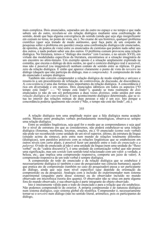 mais complexa. Dois enunciados, separados um do outro no espaço e no tempo e que nada
sabem um do outro, revelam-se em relação dialógica mediante uma confrontação do
sentido, desde que haja alguma convergência do sentido (ainda que seja algo insignificante
em comum no tema, no ponto de vista, etc.). No exame de seu histórico, qualquer problema
científico (quer seja tratado de modo autônomo, quer faça parte de um conjunto de
pesquisas sobre o problema em questão) enseja uma confrontação dialógica (de enunciados,
de opiniões, de pontos de vista) entre os enunciados de cientistas que podem nada saber uns
dos outros, e nada podiam saber uns dos outros. O problema comum provocou uma relação
dialógica. Na literatura, temos o “diálogo dos mortos” (em Luciano, e no século XVII), em
virtude das modalidades especificas da literatura, encontramos aí a situação imaginária de
um encontro no além-túmulo. Um exemplo oposto é a situação amplamente explorada na
comédia, que encena o diálogo de dois surdos, no qual o contexto dialógico real é acessível,
mas não é possível (ou imaginável) nenhum contato de sentido entre as réplicas. O grau
zero da relação dialógica. É então que aparece claramente o ponto de vista do terceiro no
diálogo (daquele que não participa do diálogo, mas o compreende). A compreensão do todo
do enunciado é sempre dialógica.
Também não convém compreender a relação dialógica de modo simplista e unívoco e
resumi-lo a um procedimento de refutação, de controvérsia, de discussão, de discordância.
A concordância é uma das formas mais importantes da relação dialógica. A concordância é
rica em diversidade e em matizes. Dois enunciados idênticos em todos os aspectos (“O
tempo está lindo!” -— “O tempo está lindo!”), quando se trata realmente de dois
enunciados (e não de um só) pertencentes a duas vozes distintas, estão unidos por uma
relação dialógica de concordância. E um acontecimento dialógico determinado, que se situa no interior das relações mútuas de duas pessoas e não é um eco. Isto porque a
concordância poderia igualmente não existir (“Não, o tempo não está tão lindo”, etc.).
355
A relação dialógica tem uma amplitude maior que a fala dialógica numa acepção
estrita. Mesmo entre produções verbais profundamente monológicas, observa-se sempre
uma relação dialógica.
Entre as unidades lingüísticas, seja qual for o modo que as compreendamos e seja qual
for o nível de estrutura em que as consideremos, não poderá estabelecer-se uma relação
dialógica (fonemas, morfemas, lexemas, orações, etc.). O enunciado (como todo verbal)
não pode ser reconhecido como unidade de um nível superior, último, da estrutura da língua
(situado acima da sintaxe), pois entra num mundo de relações totalmente diferentes
(dialógicas), sem paralelos possíveis com as relações lingüisticas que se estabelecem em
outros níveis (em certo plano, é possível fazer um paralelo entre o todo do enunciado e a
palavra). O todo do enunciado já não é uma unidade da língua (nem uma unidade do “fluxo
verbal” ou da “cadeia discursiva”), é uma unidade da comunicação verbal que não possui
uma significação, mas um sentido (um sentido total relacionado com um valor: a verdade, a
beleza, etc.; que implica uma compreensão responsiva, comporta um juízo de valor). A
compreensão responsiva de um todo verbal é sempre dialógica.
A compreensão do todo do enunciado e da relação dialógica que se estabelece é
necessariamente dialógica (é também o caso do pesquisador nas ciências humanas); aquele
que pratica ato de compreensão (também no caso do pesquisador) passa a ser participante
do diálogo, ainda que seja num nível especifico (que depende da orientação da
compreensão ou da pesquisa). Analogia com a inclusão do experimentador num sistema
experimental (enquanto parte desse sistema) ou do observador incluído no mundo
observado em microfísica (teoria dos quanta). O observador não se situa em parte alguma
fora do mundo observado, e sua observação é parte integrante do objeto observado.
Isto é inteiramente válido para o todo do enunciado e para a relação que ele estabelece.
Não podemos compreendê-lo do exterior. A própria compreensão é de natureza dialógica
num sistema dialógico, cujo sistema global ela modifica. Compreender é, necessariamente
tornar-se o terceiro num diálogo (não no sentido literal, aritmético, pois os participantes do
diálogo,

 