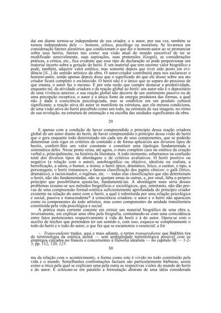 daí em diante tornou-se independente de seu criador, e o autor, por sua vez, também se
tornou independente dele — homem, crítico, psicólogo ou moralista. Se levarmos em
consideração fatores aleatórios que condicionam o que diz o homem-autor ao se pronunciar
sobre seus heróis, fatores tais como: sua visão atual do mundo suscetível de ter se
modificado sensivelmente, suas aspirações, suas pretensões (Gogol), as considerações
práticas, a crítica, etc., fica evidente que esse tipo de declaração só pode proporcionar um
material incerto sobre a geração do herói. E um material que tem enorme valor biográfico e
pode, também, adquirir valor estético, mas somente depois que tiver sido posto em evidência [il...] do sentido artístico da obra. O autor-criador contribuirá para nos esclarecer o
homem-autor, sendo apenas depois disso que o significado do que ele disser sobre seu ato
criador ficará completo e esclarecido. O herói não é o único que se separa do processo de
que emana, o autor faz o mesmo. E por esta razão que cumpre destacar a produtividade,
enquanto tal, da atividade criadora e da reação global ao herói: um autor não é o depositário
de uma vivência anterior, e sua reação global não decorre de um sentimento passivo ou de
uma percepção receptiva; o autor é a única fonte da energia produtora das formas, a qual
não é dada à consciência psicologizada, mas se estabiliza em um produto cultural
significante; a reação ativa do autor se manifesta na estrutura, que ela mesma condiciona,
de uma visão ativa do herói percebido como um todo, na estrutura de sua imagem, no ritmo
de sua revelação, na estrutura de entonação e na escolha das unidades significantes da obra.
29
E apenas com a condição de haver compreendido o princípio dessa reação criadora
global de um autor diante do herói, de haver compreendido o princípio dessa visão do herói
que o gera enquanto todo determinado em cada um de seus componentes, que se poderão
determinar com rigor os critérios de conteúdo e de forma aplicáveis aos diversos tipos de
heróis, conferir-lhes um valor constante e constituir uma tipologia fundamentada e
sistemática deles. Nesse ponto reina, até agora, o mais completo caos na estética da criação
verbal e, principalmente, na história da literatura. A todo momento, esbarramos na confusão
total dos diversos tipos de abordagens e de critérios avaliativos. O herói positivo ou
negativo (a relação com o autor), autobiográfico ou objetivo, idealista ou realista, a
heroificação, a sátira, o humor, a ironia; o herói épico, dramático, lírico, o caráter, o tipo, a
personagem; o herói romanesco; a famosa classificação dos papéis cênicos: o galã (lírico,
dramático), o raciocinador, o ingênuo, etc. — todas elas classificações que não determinam
o herói, não são fundamentadas, não se ajustam umas às outras, e, por sinal, falta o próprio
princípio que possibilitaria ajustá-las, fundamentá-las. A abordagem mais séria desses
problemas resume-se aos métodos biográficos e sociológicos, que, entretanto, não dão provas de uma compreensão formal-estética suficientemente aprofundada do princípio criador
existente na relação do autor com o herói, a qual é substituída por uma relação psicológica
e social, passiva e transcendente* à consciência criadora: o autor e o herói não aparecem
como os componentes do todo artístico, mas como componentes da unidade transliterária
constituída pela vida psicológica e social.
A prática mais corrente consiste em extrair um material biográfico de uma obra e,
inversamente, em explicar uma obra pela biografia, contentando-se com uma coincidência
entre fatos pertencentes respectivamente à vida do herói e à do autor. Opera-se com o
auxílio de trechos que pretendem ter um sentido e, com isso, esquece-se completamente o
todo do herói e o todo do autor, o que faz que se escamoteie o essencial: a for
~. Transcendente traduz, aqui e mais adiante, o termo transgrediente que Bakhtin tira
da terminologia da estética alemã — sem ambigüidade terminológica possível com os
empregos calcados no francês e concernentes à filosofia idealista — no capítulo III — 1-23, pp. 112, 120, 125.
30
ma da relação com o acontecimento, a forma como este é vivido no todo constituído pela
vida e o mundo. Semelhantes confrontações factuais são particularmente bárbaras, assim
como a ótica pela qual se explicam uma pela outra as respectivas visões do mundo do herói
e do autor. E colocam-se em paralelo a formulação abstrata de uma idéia considerada

 