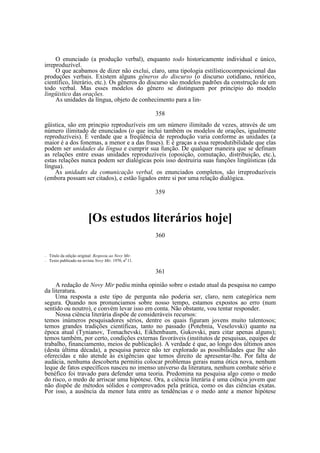 O enunciado (a produção verbal), enquanto todo historicamente individual e único,
irreproduzível.
O que acabamos de dizer não exclui, claro, uma tipologia estilísticocomposicional das
produções verbais. Existem alguns gêneros do discurso (o discurso cotidiano, retórico,
científico, literário, etc.). Os gêneros do discurso são modelos padrões da construção de um
todo verbal. Mas esses modelos do gênero se distinguem por princípio do modelo
lingüistico das orações.
As unidades da língua, objeto de conhecimento para a lin358
güistica, são em princpio reproduzíveis em um número ilimitado de vezes, através de um
número ilimitado de enunciados (o que inclui também os modelos de orações, igualmente
reproduzíveis). É verdade que a freqüência de reprodução varia conforme as unidades (a
maior é a dos fonemas, a menor e a das frases). E é graças a essa reprodutibilidade que elas
podem ser unidades da língua e cumprir sua função. De qualquer maneira que se definam
as relações entre essas unidades reproduzíveis (oposição, comutação, distribuição, etc.),
estas relações nunca podem ser dialógicas pois isso destruiria suas funções lingüísticas (da
língua).
As unidades da comunicação verbal, os enunciados completos, são irreproduzíveis
(embora possam ser citados), e estão ligados entre si por uma relação dialógica.
359

[Os estudos literários hoje]
360

—
—

Titulo da edição original: Resposta ao Novy Mir.
Texto publicado na revista Novy Mir, 1970, n0 11.

361
A redação de Novy Mir pediu minha opinião sobre o estado atual da pesquisa no campo
da literatura.
Uma resposta a este tipo de pergunta não poderia ser, claro, nem categórica nem
segura. Quando nos pronunciamos sobre nosso tempo, estamos expostos ao erro (num
sentido ou noutro), e convém levar isso em conta. Não obstante, vou tentar responder.
Nossa ciência literária dispõe de consideráveis recursos:
temos inúmeros pesquisadores sérios, dentre os quais figuram jovens muito talentosos;
temos grandes tradições científicas, tanto no passado (Potebnia, Veselovski) quanto na
época atual (Tynianov, Tomachevski, Eikhenbaum, Gukovski, para citar apenas alguns);
temos também, por certo, condições externas favoráveis (institutos de pesquisas, equipes de
trabalho, financiamento, meios de publicação). A verdade é que, ao longo dos últimos anos
(desta última década), a pesquisa parece não ter explorado as possibilidades que lhe são
oferecidas e não atende às exigências que temos direito de apresentar-lhe. Por falta de
audácia, nenhuma descoberta permitiu colocar problemas gerais numa ótica nova, nenhum
leque de fatos específicos nasceu no imenso universo da literatura, nenhum combate sério e
benéfico foi travado para defender uma teoria. Predomina na pesquisa algo como o medo
do risco, o medo de arriscar uma hipótese. Ora, a ciência literária é uma ciência jovem que
não dispõe de métodos sólidos e comprovados pela prática, como os das ciências exatas.
Por isso, a ausência da menor luta entre as tendências e o medo ante a menor hipótese

 