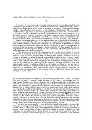 audaciosa levam ao reinado do truísmo e do clichê, o que não nos falta.
362
É isto que, de uma maneira geral, caracteriza atualmente a nossa pesquisa. Mas uma
característica geral nunca é justa. Também em nossos dias, publicam-se obras úteis e
satisfatórias (em particular as que tratam da histórica da literatura). Publicam-se igualmente
estudos especializados, interessantes e aprofundados. Finalmente, há os grandes
acontecimentos a que minha característica geral não concerne. Refiro-me a obras tais como
O Oeste e o Leste, de N. Konrad, Poética da literatura russa antiga de D. Likhatchev, e os
Trabalhos sobre os sistemas semióticos, que foram objeto de quatro publicações (escola
dos jovens pesquisadores agrupada à volta de J. M. Lotman). Fatos estes alentadores, que
marcam os últimos anos. Talvez tenha, nestas páginas, a ocasião de voltar a estes trabalhos.
Quanto à minha opinião sobre as tarefas prioritárias que competem à ciência literária,
limitar-me-ei a assinalar duas delas que se referem apenas à literatura das épocas passadas e
darei somente uma visão muito geral sobre elas. Deixarei de lado os problemas do estudo
da literatura contemporânea e da crítica literária, conquanto se trate de campos onde se
impõem tarefas de grande importância e muita urgência. As duas tarefas de que me
proponho falar, escolhi-as porque, a meu ver, amadureceram o suficiente e já ensejaram um
trabalho frutuoso que convém prosseguir.
A ciência literária deve, acima de tudo, estreitar seu vínculo com a história da cultura.
A literatura é uma parte inalienável da cultura, sendo impossível compreendê-la fora do
contexto global da cultura numa dada época. Não se pode separar a literatura do resto da
cultura e, passando por cima da cultura, relacioná-la diretamente com os fatores sócioeconômicos, como é prática corrente. Esses fatores influenciam a cultura e somente através
desta, e junto com ela, influenciam a literatura. Por muito tempo, concedeu-se uma atenção
especial ao problema da especificação da literatura. Cumpre reconhecer que uma
especificação estrita é totalmente alheia à nossa tradição científica no que ela tem de
melhor. Basta lembrar a abertura do horizonte dos estudos de Potebnia, de Veselovski.
Tomados de entusiasmo pela especificação, alguns deliberadamente ignoraram os
problemas de interdependência e de interação entre os diferentes campos da cultura,
esquecendo muitas vezes
363
que as fronteiras entre esses campos não são absolutas, que cada época as traça a seu modo;
ignoraram que não é dentro de campos fechados em sua própria especificidade, mas por
onde passa a fronteira entre campos distintos que o fenômeno cultural é vivido com mais
intensidade e produtividade. Nossa pesquisa costuma operar com base nas características da
época a que pertencem os fatos literários em estudo sem distingui-las, na maioria das vezes,
daquelas que se aplicam à história em geral e sem introduzir a menor análise diferencial do
campo cultural, nem de sua interação com a literatura. Tais análises demonstram, aliás, uma
total ausência de metodologia. A chamada vida literária de uma época, cujo estudo se
efetua sem referência ao estudo da cultura, resume-se a uma luta superficial de tendências
literárias, e, quando se trata dos tempos modernos (sobretudo do século XIX), o processo se
resume às lutas verbais das revistas e jornais que ficaram sem grande influência sobre a
literatura da época. A intensa ação exercida pela cultura (principalmente a das camadas
profundas, populares) e que determina a obra de um escritor ficou inexplorada e, muitas
vezes, totalmente insuspeita. Semelhante procedimento barra o acesso à profundidade das
grandes obras. A literatura adquire ares de algo insignificante e frívolo.
A tarefa de que estou falando — e os problemas com ela relacionados (problema das
fronteiras de uma época concebida como um conjunto cultural, problema da tipologia das
culturas, etc.) — surgiu com toda a sua complexidade quando se discutiu o problema da
literatura barroca nos países eslavos e, sobretudo, quando se iniciou o debate, que nada
perdeu de sua atualidade, sobre o Renascimento e o Humanismo nos países do Leste. Foi
então que se sentiu a necessidade aguda de um estudo mais aprofundado dos vínculos

 