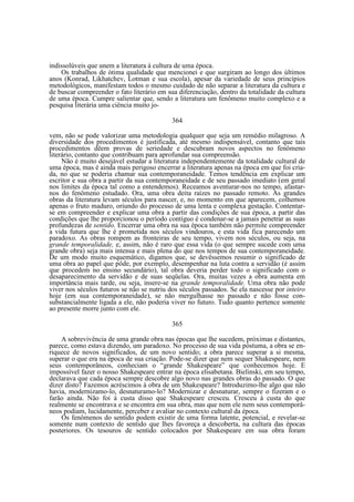 indissolúveis que unem a literatura à cultura de uma época.
Os trabalhos de ótima qualidade que mencionei e que surgiram ao longo dos últimos
anos (Konrad, Likhatchev, Lotman e sua escola), apesar da variedade de seus princípios
metodológicos, manifestam todos o mesmo cuidado de não separar a literatura da cultura e
de buscar compreender o fato literário em sua diferenciação, dentro da totalidade da cultura
de uma época. Cumpre salientar que, sendo a literatura um fenômeno muito complexo e a
pesquisa literária uma ciência muito jo364
vem, não se pode valorizar uma metodologia qualquer que seja um remédio milagroso. A
diversidade dos procedimentos é justificada, até mesmo indispensável, contanto que tais
procedimentos dêem provas de seriedade e descubram novos aspectos no fenômeno
literário, contanto que contribuam para aprofundar sua compreensão.
Não é muito desejável estudar a literatura independentemente da totalidade cultural de
uma época, mas é ainda mais perigoso encerrar a literatura apenas na época em que foi criada, no que se poderia chamar sua contemporaneidade. Temos tendência em explicar um
escritor e sua obra a partir da sua contemporaneidade e de seu passado imediato (em geral
nos limites da época tal como a entendemos). Receamos aventurar-nos no tempo, afastarnos do fenômeno estudado. Ora, uma obra deita raízes no passado remoto. As grandes
obras da literatura levam séculos para nascer, e, no momento em que aparecem, colhemos
apenas o fruto maduro, oriundo do processo de uma lenta e complexa gestação. Contentarse em compreender e explicar uma obra a partir das condições de sua época, a partir das
condições que lhe proporcionou o período contíguo é condenar-se a jamais penetrar as suas
profundezas de sentido. Encerrar uma obra na sua época também não permite compreender
a vida futura que lhe é prometida nos séculos vindouros, e esta vida fica parecendo um
paradoxo. As obras rompem as fronteiras de seu tempo, vivem nos séculos, ou seja, na
grande temporalidade, e, assim, não é raro que essa vida (o que sempre sucede com uma
grande obra) seja mais intensa e mais plena do que nos tempos de sua contemporaneidade.
De um modo muito esquemático, digamos que, se devêssemos resumir o significado de
uma obra ao papel que pôde, por exemplo, desempenhar na luta contra a servidão (é assim
que procedem no ensino secundário), tal obra deveria perder todo o significado com o
desaparecimento da servidão e de suas seqüelas. Ora, muitas vezes a obra aumenta em
importância mais tarde, ou seja, insere-se na grande temporalidade. Uma obra não pode
viver nos séculos futuros se não se nutriu dos séculos passados. Se ela nascesse por inteiro
hoje (em sua contemporaneidade), se não mergulhasse no passado e não fosse consubstancialmente ligada a ele, não poderia viver no futuro. Tudo quanto pertence somente
ao presente morre junto com ele.
365
A sobrevivência de uma grande obra nas épocas que lhe sucedem, próximas e distantes,
parece, como estava dizendo, um paradoxo. No processo de sua vida póstuma, a obra se enriquece de novos significados, de um novo sentido; a obra parece superar a si mesma,
superar o que era na época de sua criação. Pode-se dizer que nem sequer Shakespeare, nem
seus contemporâneos, conheciam o “grande Shakespeare” que conhecemos hoje. E
impossível fazer o nosso Shakespeare entrar na época elisabetana. Bielinski, em seu tempo,
declarava que cada época sempre descobre algo novo nas grandes obras do passado. O que
dizer disto? Fazemos acréscimos à obra de um Shakespeare? Introduzimo-lhe algo que não
havia, modernizamo-lo, desnaturamo-lo? Modernizar e desnaturar, sempre o fizeram e o
farão ainda. Não foi à custa disso que Shakespeare cresceu. Cresceu à custa do que
realmente se encontrava e se encontra em sua obra, mas que nem ele nem seus contemporâneos podiam, lucidamente, perceber e avaliar no contexto cultural da época.
Os fenômenos do sentido podem existir de uma forma latente, potencial, e revelar-se
somente num contexto de sentido que lhes favoreça a descoberta, na cultura das épocas
posteriores. Os tesouros de sentido colocados por Shakespeare em sua obra foram

 