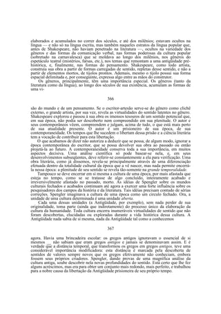 elaborados e acumulados no correr dos séculos, e até dos milênios; estavam ocultos na
língua — e não só na língua escrita, mas também naqueles estratos da língua popular que,
antes de Shakespeare, não haviam penetrado na literatura —, ocultos na variedade dos
gêneros e das formas da comunicação verbal, nas formas poderosas da cultura popular
(sobretudo na carnavalesca) que se moldava ao longo dos milênios, nos gêneros do
espetáculo teatral (mistérios, farsas, etc.), nos temas que remontam a uma antigüidade préhistórica, e, finalmente, nas formas do pensamento. Shakespeare, como todo artista,
construía sua obra a partir de formas carregadas de sentido, repletas desse sentido, e não a
partir de elementos mortos, de tijolos prontos. Ademais, mesmo o tijolo possui sua forma
espacial delimitada e, por conseguinte, expressa algo entre as mãos do construtor.
Os gêneros, principalmente, têm uma importância especial. Os gêneros (tanto da
literatura como da língua), ao longo dos séculos de sua existência, acumulam as formas de
uma vi366
são do mundo e de um pensamento. Se o escritor-artesão serve-se do gênero como clichê
externo, o grande artista, por sua vez, revela as virtualidades do sentido latentes no gênero.
Shakespeare explorou e passou à sua obra os imensos tesouros de um sentido potencial que,
em sua época, não podia ser descoberto nem compreendido em sua plenitude. O autor e
seus contemporâneos vêem, compreendem e julgam, acima de tudo, o que está mais perto
de sua atualidade presente. O autor é um prisioneiro de sua época, de sua
contemporaneidade. Os tempos que lhe sucedem o libertam dessa prisão e a ciência literária
tem a vocação de contribuir para esta libertação.
O que acabamos de dizer não autoriza a deduzir que se possa, de algum modo, ignorar a
época contemporânea do escritor, que se possa devolver sua obra ao passado ou então
projetá-la ao futuro. A contemporaneidade conserva toda a sua importância, em muitos
aspectos decisiva. Uma análise científica só pode basear-se nela, e, em seus
desenvolvimentos subseqüentes, deve referir-se constantemente a ela para verificação. Uma
obra literária, como já dissemos, revela-se principalmente através de uma diferenciação
efetuada dentro da totalidade cultural da época que a vê nascer, mas nada permite encerrála nessa época: a plenitude de seu sentido se revela tão-somente na grande temporalidade.
Tampouco se deve encerrar em si mesma a cultura de uma época, por mais afastada que
esteja no tempo, como se se tratasse de algo concluído, inteiramente acabado e
irreversivelmente afastado no passado, morto. As idéias de Spengler sobre os mundos
culturais fechados e acabados continuam até agora a exercer uma forte influência sobre os
pesquisadores dos campos da história e da literatura. Tais idéias precisam contudo de sérias
correções. Spengler imaginava a cultura de uma época como um circulo fechado. Ora, a
unidade de uma cultura determinada é uma unidade aberta.
Cada uma dessas unidades (a Antigüidade, por exemplo), sem nada perder de sua
originalidade, toma parte (ainda que indiretamente) do processo único da elaboração da
cultura da humanidade. Toda cultura encerra inumeráveis virtualidades de sentido que não
foram descobertas, elucidadas ou exploradas durante a vida histórica dessa cultura. A
Antigüidade nada sabia de si mesma, nada da Antigüidade tal como a conhecemos
367
agora. Havia uma brincadeira escolar: os gregos antigos ignoravam o essencial de si
mesmos __ não sabiam que eram gregos antigos e jamais se denominavam assim. E é
verdade que a distância temporal, que transformou os gregos em gregos antigos, teve uma
considerável importância modificadora: esta distância é marcada pela descoberta de
sentidos de valores sempre novos que os gregos efetivamente não conheciam, embora
fossem seus próprios criadores. Spengler, dando provas de uma magnífica análise da
cultura antiga, soube descobrir nela novas profundidades do sentido. Está certo que lhe fez
alguns acréscimos, mas era para obter um conjunto mais redondo, mais perfeito, e trabalhou
para a nobre causa da libertação da Antigüidade prisioneira de seu próprio tempo.

 