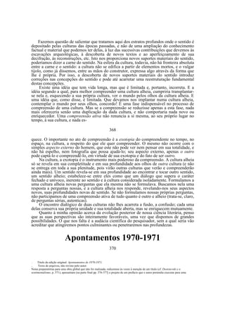Fazemos questão de salientar que tratamos aqui dos estratos profundos onde o sentido é
depositado pelas culturas das épocas passadas, e não de uma ampliação do conhecimento
factual e material que podemos ter delas, à luz das sucessivas contribuições que devemos às
escavações arqueológicas, à descoberta de novos textos e ao aperfeiçoamento de sua
decifração, às reconstruções, etc. Isto nos proporciona novos suportes materiais do sentido,
poderíamos dizer a carne do sentido. Na esfera da cultura, todavia, não há fronteira absoluta
entre a carne e o sentido: a cultura não se edifica a partir de elementos mortos, e o vulgar
tijolo, como já dissemos, entre as mãos do construtor, expressa algo através da forma que
lhe é própria. Por isso, a descoberta de novos suportes materiais do sentido introduz
correções nas concepções do sentido e pode até acarretar uma reestruturação fundamental
destas concepções.
Existe uma idéia que tem vida longa, mas que é limitada e, portanto, incorreta. E a
idéia segundo a qual, para melhor compreender uma cultura alheia, cumpriria transplantarse nela e, esquecendo a sua própria cultura, ver o mundo pelos olhos da cultura alheia. E
uma idéia que, como disse, é limitada. Que devamos nos implantar numa cultura alheia,
contemplar o mundo por seus olhos, concordo! É uma fase indispensável no processo de
compreensão de uma cultura. Mas se a compreensão se reduzisse apenas a esta fase, nada
mais ofereceria senão uma duplicação da dada cultura, e não comportaria nada novo ou
enriquecedor. Uma compreensão ativa não renuncia a si mesma, ao seu próprio lugar no
tempo, à sua cultura, e nada es368
quece. O importante no ato de compreensão é a exotopia do compreendente no tempo, no
espaço, na cultura, a respeito do que ele quer compreender. O mesmo não ocorre com o
simples aspecto externo do homem, que este não pode ver nem pensar em sua totalidade, e
não há espelho, nem fotografia que possa ajudá-lo; seu aspecto externo, apenas o outro
pode captá-lo e compreendê-lo, em virtude de sua exotopia e do fato de ser outro.
Na cultura, a exotopia é o instrumento mais poderoso da compreensão. A cultura alheia
só se revela em sua completitude e em sua profundidade aos olhos de outra cultura (e não
se entrega em toda a sua plenitude, pois virão outras culturas que verão e compreenderão
ainda mais). Um sentido revela-se em sua profundidade ao encontrar e tocar outro sentido,
um sentido alheio; estabelece-se entre eles como que um diálogo que supera o caráter
fechado e unívoco, inerente ao sentido e à cultura considerada isoladamente. Formulamos a
uma cultura alheia novas perguntas que ela mesma não se formulava. Buscamos nela uma
resposta a perguntas nossas, e a cultura alheia nos responde, revelando-nos seus aspectos
novos, suas profundidades novas de sentido. Se não formulamos nossas próprias perguntas,
não participamos de uma compreensão ativa de tudo quanto é outro e alheio (trata-se, claro,
de perguntas sérias, autenticas).
O encontro dialógico de duas culturas não lhes acarreta a fusão, a confusão; cada uma
delas conserva sua própria unidade e sua totalidade aberta, mas se enriquecem mutuamente.
Quanto à minha opinião acerca da evolução posterior de nossa ciência literária, penso
que as suas perspectivas são inteiramente favoráveis, uma vez que dispomos de grandes
possibilidades. O que nos falta é a audácia científica do pesquisador, sem a qual seria vão
acreditar que atingiremos pontos culminantes ou penetraremos nas profundezas.

Apontamentos 1970-1971
370
Titulo da edição original: Apontamentos de 1970-1971.
Texto de arquivos, não revisto pelo autor.
Notas preparatórias para uma obra global que não foi realizada; reduzemse às vezes à menção de um título (cf. Dostoievski e o
sentimentalismo, p. 371); apresentam (na parte final pp. 376-377j o projeto de um prefácio que o autor pretendia executar para uma

—
—

 