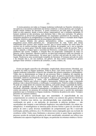 —

371
A ironia penetrou em todas as Línguas modernas (sobretudo no francês); introduziu-se
nas palavras e nas formas (sobretudo nas formas sintáticas: a ironia destruiu, por exemplo, a
pesada oração enfática do discurso). A ironia insinuou-se em toda parte, é atestada em
todos os seus aspectos: desde a ironia ínfima, imperceptível, até a zombaria declarada, O
homem moderno já não proclama, nem declama, fala, e fala com restrições. Os gêneros
declamatórios se preservam principalmente nos momentos constitutivos do romance, nos
momentos paródicos ou semiparódicos A língua de Puchkin oferece o exemplo desta língua
moderna, restritiva, perpassada (em diversos graus) pela ironia.
Os sujeitos falantes dos gêneros declamatórios nobres —sacerdotes, profetas,
pregadores, juizes, chefes, patriarcas, etc.- desapareceram da vida. Todos eles foram
substituídos pelo escritor, pelo simples escritor, que se tornou herdeiro do estilo deles. O
escritor ora os estiliza (assume uma postura de profeta, de pregador, etc.), ora os parodia
(em menor ou maior grau). Falta-lhe ainda encontrar seu estilo, o estilo do escritor. Para o
aedo, o rapsodo, o trágico (para o sacerdote de Dionisio), e ainda para o poeta da corte, tal
problema não existia. Também, a situação lhes era propiciada: celebrações de todos os
gêneros, cultos, banquetes. Mesmo a palavra, na época pré-romanesca tinha sua situação: as
festividades de tipo carnavalesco. Ao passo que o escritor está privado do estilo e da situação. Realizou-se uma secularização completa da literatura. O romance privado de estilo
e de situação não é, em sua essência, um gênero: ele deve imitar (simular) um gênero
qualquer meta~artístico: a narrativa de costumes, a carta, o diário, etc.
372
Existe um ângulo específico de sobriedade, simplicidade, democratismo, liberdade, que
é próprio de todas as línguas modernas. Pode-se dizer, com certas reservas, que todas as
línguas modernas (sobretudo o francês) são oriundas dos gêneros populares e profanadores.
Todas elas se determinaram ao longo de um processo lento e complexo de expulsão da
palavra sacralizada do outro, e, de um modo mais geral, da palavra sacralizada e dotada de
autoridade, infalível, incontestável, irrevogável. A palavra que, protegida em suas fronteiras
sagradas, intransponíveis, é inerte, com possibilidades limitadas de contato e de
combinação. Palavra que refreia e congela o pensamento. Palavra que exige a reiteração
piedosa e não o desenvolvimento, a retificação, o complemento. Palavra exilada do diálogo.
Só pode ser citada dentro do conjunto das réplicas, sem poder atingir a qualidade de réplica,
em pé de igualdade com as outras réplicas. Tal palavra foi semeada em toda parte,
limitando, orientando, refreando o pensamento e a experiência viva. Foi no processo de luta
contra esta palavra, no processo de exclusão desta palavra (com o auxilio dos anticorpos
populares) que se formaram as línguas modernas. Fronteiras da palavra do outro. Vestígios
presentes na estrutura sintática.
Natureza da palavra sacralizada (que tem autoridade). A especificidade de seu
comportamento no contexto da comunicação verbal e no contexto dos gêneros folclóricos
(orais) e literários (sua inércia, sua não-dialogicidade, suas propriedades limitadas de
combinação em geral, e, em particular, de associação às palavras profanas -— não
sacralizadas) não compete a uma definição lingüística; esta especificidade é de ordem metalingüística. A metalingüística se interessa pelas diversas formas e graus de alteridade da
palavra do outro e pelas diversas modalidades do comportamento que lhe é reservado
(estilização, paródia, polêmica, etc.). Os diferentes meios empregados para sua exclusão da
existência verbal. Todos esses fenômenos e processos (entre os quais figura igualmente o
processo secular de exclusão da palavra do outro sacralizada), encontram seu reflexo (seu
sedimento) nos aspectos lingüísticos da língua, em particular na estrutura sintática e léxico-

 