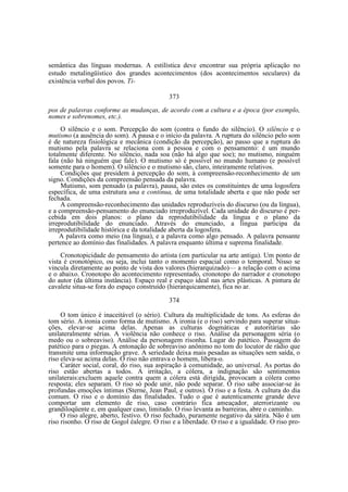 semântica das línguas modernas. A estilística deve encontrar sua própria aplicação no
estudo metalingüístico dos grandes acontecimentos (dos acontecimentos seculares) da
existência verbal dos povos. Ti373
pos de palavras conforme as mudanças, de acordo com a cultura e a época (por exemplo,
nomes e sobrenomes, etc.).
O silêncio e o som. Percepção do som (contra o fundo do silêncio). O silêncio e o
mutismo (a ausência do som). A pausa e o início da palavra. A ruptura do silêncio pelo som
é de natureza fisiológica e mecânica (condição da percepção), ao passo que a ruptura do
mutismo pela palavra se relaciona com a pessoa e com o pensamento: é um mundo
totalmente diferente. No silêncio, nada soa (não há algo que soe); no mutismo, ninguém
fala (não há ninguém que fale). O mutismo só é possível no mundo humano (e possível
somente para o homem). O silêncio e o mutismo são, claro, inteiramente relativos.
Condições que presidem à percepção do som, à compreensão-reconhecimento de um
signo. Condições da compreensão pensada da palavra.
Mutismo, som pensado (a palavra), pausa, são estes os constituintes de uma logosfera
específica, de uma estrutura una e contínua, de uma totalidade aberta e que não pode ser
fechada.
A compreensão-reconhecimento das unidades reproduzíveis do discurso (ou da língua),
e a compreensão-pensamento do enunciado irreproduzível. Cada unidade do discurso é percebida em dois planos: o plano da reprodutibilidade da língua e o plano da
irreprodutibilidade do enunciado. Através do enunciado, a língua participa da
irreprodutibilidade histórica e da totalidade aberta da logosfera.
A palavra como meio (na língua), e a palavra como algo pensado. A palavra pensante
pertence ao domínio das finalidades. A palavra enquanto última e suprema finalidade.
Cronotopicidade do pensamento do artista (em particular na arte antiga). Um ponto de
vista é cronotópico, ou seja, inclui tanto o momento espacial como o temporal. Nisso se
vincula diretamente ao ponto de vista dos valores (hierarquizado)— a relação com o acima
e o abaixo. Cronotopo do acontecimento representado, cronotopo do narrador e cronotopo
do autor (da última instância). Espaço real e espaço ideal nas artes plásticas. A pintura de
cavalete situa-se fora do espaço construído (hierarquicamente), fica no ar.
374
O tom único é inaceitável (o sério). Cultura da multiplicidade de tons. As esferas do
tom sério. A ironia como forma de mutismo. A ironia (e o riso) servindo para superar situações, elevar-se acima delas. Apenas as culturas dogmáticas e autoritárias são
unilateralmente sérias. A violência não conhece o riso. Análise da personagem séria (o
medo ou o sobreaviso). Análise da personagem risonha. Lugar do patético. Passagem do
patético para o piegas. A entonação de sobreaviso anônimo no tom do locutor de rádio que
transmite uma informação grave. A seriedade deixa mais pesadas as situações sem saída, o
riso eleva-se acima delas. O riso não entrava o homem, libera-o.
Caráter social, coral, do riso, sua aspiração à comunidade, ao universal. As portas do
riso estão abertas a todos. A irritação, a cólera, a indignação são sentimentos
unilaterais:excluem aquele contra quem a cólera está dirigida, provocam a cólera como
resposta; eles separam. O riso só pode unir, não pode separar. O riso sabe associar-se às
profundas emoções íntimas (Sterne, Jean Paul, e outros). O riso e a festa. A cultura do dia
comum. O riso e o domínio das finalidades. Tudo o que é autenticamente grande deve
comportar um elemento de riso, caso contrário fica ameaçador, aterrorizante ou
grandiloqüente e, em qualquer caso, limitado. O riso levanta as barreiras, abre o caminho.
O riso alegre, aberto, festivo. O riso fechado, puramente negativo da sátira. Não é um
riso risonho. O riso de Gogol éalegre. O riso e a liberdade. O riso e a igualdade. O riso pro-

 