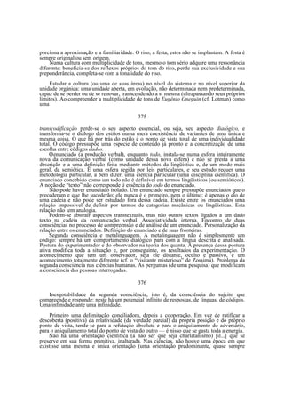 porciona a aproximação e a familiaridade. O riso, a festa, estes não se implantam. A festa é
sempre original ou sem origem.
Numa cultura com multiplicidade de tons, mesmo o tom sério adquire uma ressonância
diferente: beneficia-se dos reflexos próprios do tom do riso, perde sua exclusividade e sua
preponderância, completa-se com a tonalidade do riso.
Estudar a cultura (ou uma de suas áreas) no nível do sistema e no nível superior da
unidade orgânica: uma unidade aberta, em evolução, não determinada nem predeterminada,
capaz de se perder ou de se renovar, transcendendo a si mesma (ultrapassando seus próprios
limites). Ao compreender a multiplicidade de tons de Eugênio Oneguin (cf. Lotman) como
uma
375
transcodificaçào perde-se o seu aspecto essencial, ou seja, seu aspecto dialógico, e
transforma-se o diálogo dos estilos numa mera coexistência de variantes de uma única e
mesma coisa. O que há por trás do estilo é o ponto de vista total de uma individualidade
total. O código pressupõe uma espécie de conteúdo já pronto e a concretização de uma
escolha entre códigos dados.
O enunciado (a produção verbal), enquanto todo, instala-se numa esfera inteiramente
nova da comunicação verbal (como unidade dessa nova esfera) e não se presta a uma
descrição e a uma definição feita mediante métodos da lingüística e, de um modo mais
geral, da semiótica. Ë uma esfera regida por leis particulares, e seu estudo requer uma
metodologia particular, a bem dizer, uma ciência particular (uma disciplina científica). O
enunciado concebido como um todo não é definível em termos lingüisticos (ou semióticos).
A noção de “texto” não corresponde à essência do todo do enunciado.
Não pode haver enunciado isolado. Um enunciado sempre pressupõe enunciados que o
precederam e que lhe sucederão; ele nunca é o primeiro, nem o último; é apenas o elo de
uma cadeia e não pode ser estudado fora dessa cadeia. Existe entre os enunciados uma
relação impossível de definir por termos de categorias mecânicas ou lingüísticas. Esta
relação não tem analogia.
Podem-se abstrair aspectos transtextuais, mas não outros textos ligados a um dado
texto na cadeia da comunicação verbal. Associatividade interna. Encontro de duas
consciências no processo de compreensão e de análise de um enunciado. Personalização da
relação entre os enunciados. Definição do enunciado e de suas fronteiras.
Segunda consciência e metalinguagem. A metalinguagem não é simplesmente um
código: sempre há um comportamento dialógico para com a língua descrita e analisada.
Postura do experimentador e do observador na teoria dos quanta. A presença dessa postura
ativa modifica toda a situação e, por conseguinte, os resultados da experimentação. O
acontecimento que tem um observador, seja ele distante, oculto e passivo, é um
acontecimento totalmente diferente (cf. o “visitante misterioso” de Zossima). Problema da
segunda consciência nas ciências humanas. As perguntas (de uma pesquisa) que modificam
a consciência das pessoas interrogadas.
376
Inesgotabilidade da segunda consciência, isto é, da consciência do sujeito que
compreende e responde: neste há um potencial infinito de respostas, de línguas, de códigos.
Uma infinidade ante uma infinidade.
Primeiro uma delimitação conciliadora, depois a cooperação. Em vez de ratificar a
descoberta (positiva) da relatividade (da verdade parcial) da própria posição e do próprio
ponto de vista, tende-se para a refutação absoluta e para o aniquilamento do adversário,
para o aniquilamento total do ponto de vista do outro — é nisso que se gasta toda a energia.
Não há uma orientação científica (a não ser que seja charlatanismo) [il...] que se
preserve em sua forma primitiva, inalterada. Nas ciências, não houve uma época em que
existisse uma mesma e única orientação (uma orientação predominante, quase sempre

 
