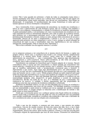 existe). Não é uma questão de ecletismo: a fusão de todas as orientações numa única e
mesma orientação seria fatal à ciência (se a ciência fosse mortal). Não há mal algum em
que as delimitações sejam muito marcadas, mas devem ser conciliadoras. Sem brigas na
demarcação. A cooperação. O reconhecimento das zonas fronteiriças (é nelas que costumam aparecer as novas orientações e disciplinas).
Juiz e testemunha. Com o aparecimento da consciência. no mundo (na existência), e
talvez já com o aparecimento da vida biológica (quiçá, não só o animal, mas também a
árvore e a erva julguem e testemunhem), o mundo (a existência) se modifica radicalmente.
A pedra permanece pedra, o sol permanece sol, mas o acontecimento da existência em seu
todo (inacabável) torna-se inteiramente diferente, pois sobe ao palco da existência terrena,
pela primeira vez, a personagem principal, nova: o juiz e testemunha. E o sol, mesmo
permanecendo fisicamente o mesmo, tornou-se outro, porque tinha consciência de ser juiz e
testemunha. Deixou de ser pura e simplesmente, e passou a ser em si e para si (aqui
aparecem pela primeira vez estas categorias), e para o outro, porque se achou refratado na
consciência do outro (o juiz e testemunha); com isso, transformou-se em sua essência,
enriquecido, transfigurado. (Não se trata de uma “hipostasia”).
Não se deve entender isso da seguinte maneira: a existên377
cia (a natureza) começou a ter consciência de si mesma através do homem, a captar seu
próprio reflexo. Neste caso, a existência teria ficado a sós consigo mesma, simplesmente
duplicaria a si mesma (teria ficado solitária, assim como era o mundo antes do
aparecimento da consciência -— juiz e testemunha). Não, apareceu algo absolutamente
novo, apareceu a sobre-existência. Nessa sobre-existência, já não resta um pingo de
existência, mas é toda a existência que vive nela e para ela.
Encontramos sua analogia na consciência que o homem adquire de si mesmo. Haverá
coincidência entre o sujeito que tem consciência e o objeto tomado em consciência? Em
outras palavras, o homem fica a sós consigo mesmo, isto é, solitário? Não será nesse ponto
que se modifica radicalmente todo o acontecimento existencial para o homem? E
efetivamente o que ocorre. Aqui surge algo absolutamente novo: um sobre-homem, um
sobre-eu, ou seja, um juiz e testemunha de todo homem (de todo eu) e, por conseguinte, não
mais um homem, um eu, e sim o outro. Minha própria refração no outro empírico pelo qual
tenho de passar para desembocar no eu-para-mim (poderá ser solitário este eu-para-mim?).
A absoluta liberdade desse eu. Mas esta liberdade não pode modificar a existência em sua
materialidade (poderia, aliás, desejá-lo?), só pode modificar o sentido da existência
(reconhecê-la, dar-lhe sua razão de ser, etc.). É a liberdade do juiz e testemunha. Ela
expressa-se na palavra. A verdade, o direito seguramente não são propriedades da
existência como tal, mas somente da existência conhecida e verbalizada.
Problema da liberdade relativa, ou seja, de uma liberdade que se exerce na existência e
modifica seus componentes sem tocar em seu sentido. Tal liberdade modifica a existência
em sua materialidade e pode tornar-se violência por ter-se separado do sentido e tornado
força material bruta. A criação sempre se relaciona com a modificação do sentido e não
pode tornar-se força material bruta.
Ainda que a testemunha possa ver e conhecer apenas uma fração ínfima da existência,
mesmo assim toda a existência que ela não pôde ter visto ou conhecido tem sua qualidade
(seu sentido) modificada, tornando-se existência não-conhecida e não-vista e deixando de
ser a existência tal como era sem sua relação com a testemunha.
378
Tudo o que me diz respeito, a começar por meu nome, e que penetra em minha
consciência, vem-me do mundo exterior, da boca dos outros (da mãe, etc.), e me é dado
com a entonação, com o tom emotivo dos valores deles. Tomo consciência de mim,
originalmente, através dos outros: deles recebo a palavra, a forma e o tom que servirão para
a formação original da representação que terei de mim mesmo. Elementos de infantilismo

 