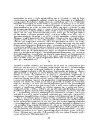 isoladamente no autor e a idéia correspondente que se irá buscar na boca do herói,
correlacionam-se as declarações políticas, sociais, de um Griboiedov e as declarações
correspondentes de seu herói, Tchacki, afirma-se a similitude de suas visões sociopolíticas
do mundo: assimilam-se, do mesmo modo, as opiniões de um Tolstoi e as de seu herói,
Levin. Como veremos mais adiante, é impossível qualquer correspondência teoricamente
fundamentada entre um herói e um autor, pois a relação é de natureza diferente. No caso
que acabamos de mencionar, sempre se ignorará o princípio fundamental de uma distinção
dos planos em que se situam o todo do herói e o todo do autor, se ignorará até a forma da
relação com uma idéia, ou mesmo com uma visão do mundo que, em principio, constitui
um todo teórico. E chega-se a discutir o herói como se se tratasse de um autor, como se
fosse possível discutir ou aprovar o que existe, e ter-se-á esquecido a refutação estética.
Acontece, por certo, que um autor converta seu herói no porta-voz de suas próprias idéias,
segundo o valor teórico ou ético delas (político, social), com o intuito de torná-las
verídicas, com o objetivo de difundi-las, mas o princípio estético da relação com o herói
não é respeitado; nesses casos, ocorre mesmo assim, a despeito da vontade e da consciência
do autor, um remanejamento da idéia que a fará corresponder ao todo do herói, e isso não
no interior da unidade teórica de sua visão do mundo, mas no interior do todo de sua pessoa
onde, junto com seu aspectofísico, com sua maneira de ser, com seu contexto de vida, essa
visão do mundo que lhe é própria representa apenas um componente desse todo; em outras
palavras, a propagação de uma idéia é substituída pelo que denominamos uma encarnação
do sentido daquilo que existe. Quando não ocorre tal remanejamento, teremos uma inserção
transliterária, não solúvel no todo da obra, e, para explicá-la, para avaliar a distância que se
introduziu entre a idéia, no significado puramente teórico que ela tinha para o autor, e a
forma que procurou encarná-la,
31
incorporá-la ao todo constituído pelo pensamento de um herói, em outras palavras, para
descobrir a direção em que se efetuou esse remanejamento, será preciso ter compreendido
previamente o principio estético que fundamenta a relação do autor com o herói. Não
procuramos negar totalmente o valor das eventuais confrontações, que podem ser eficazes,
entre as respectivas biografias do autor e do herói, entre suas visões do mundo — em se
tratando de história da literatura ou de estética ~, denunciamos simplesmente o
procedimento puramente factual, desprovido de qualquer principio, tal como é praticado
atualmente, baseado na confusão total entre o autor-criador, componente da obra, e o autorhomem, componente da vida, com total ignorância do princípio criador existente na relação
do autor com o herói. Daí resulta, de um lado, a ignorância e a distorção da pessoa ética,
biográfica, do autor, e, do outro lado, uma incompreensão geral do todo constituído pela
obra e o autor. Servir-se de uma fonte pressupõe que se tenha compreendido seu princípio
produtor; o procedimento aplicado nas ciências históricas para o estudo das fontes é
insuficiente quando se trata de utilizar a obra de arte como fonte biográfica, pois é um
procedimento que não leva em conta o princípio de funcionamento específico a essa fonte
[il...]. Reconhecemos que o erro metodológico que denunciamos, referente à relação com
uma obra de arte, afeta menos a história da literatura do que a estética da criação verbal,
área em que a formação histórico-genética exerce de modo todo especial suas devastações.
Não sucede o mesmo quando a estética se situa no âmbito da filosofia geral, onde o
problema da relação do autor com o herói é colocado em conformidade com um princípio
básico, ainda que nem sempre seja em uma forma pura. (No momento oportuno voltaremos
à tipologia dos heróis e à apreciação dos métodos biográficos e sociológicos.) Tínhamos em
vista as noções: 1) de empatia (Ein.fühlung) pelo fato de ela comportar expressamente o
princípio de uma relação estética do autor-contemplador com o objeto em geral e com o
herói em particular (que foi fundamentada da maneira mais profunda em Lipps); 2) de amor
estético (a simpatia social em Guyau e, numa ótica totalmente diferente, o amor estético em
Cohen). Acontece que essas duas [il...] concepções têm um caráter demasiado geral e
operam sem principio diferencial, quer se tra32

 