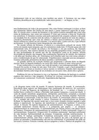 fundamentais (não só nas ciências, mas também nas artes). A literatura, em sua etapa
histórica, desembocou no já estabelecido: tudo estava pronto -— as línguas, as for380
mas fundamentais da visão e do pensamento. Ora, estas formas continuam a evoluir, se bem
que lentamente (dentro dos limites de uma época, é quase impossível seguir-lhe as pegadas). O vínculo entre o estudo da literatura e o da cultura (cultura entendida não como uma
soma de fenômenos, mas como um conjunto). É nisto que consiste a força de Veselovski
(na semiótica). A literatura constitui uma parte inalienável do conjunto cultural e não pode
ser estudada fora do contexto total da cultura. É impossível separá-la do resto da cultura e
vinculá-la diretamente (por cima da cultura) a fatores sócio-econômicos e outros. Estes
fatores influem na cultura em seu conjunto, e só através dela, e junto com ela, é que influem
na literatura. A vida literária é parte integrante da vida cultural.
No mundo infinito da literatura, a ciência (e a consciência cultural) do século XIX
isolou um mundo muito pequeno, que nós estreitamos ainda mais. O Oriente quase não está
representado nele. O mundo da cultura e da literatura é, em sua essência, tão ilimitado
como o universo. Não estamos falando de sua amplidão geográfica (nisto, é limitado), mas
de suas profundidades de sentido que são tão insondáveis como as da matéria. Infinita
diversidade da ideação, das imagens, das combinações figurativas do sentido, dos materiais
e da idéia que fazemos deles, etc. Estreitamos terrivelmente tudo isso com nossa seleção e
com a modernização do que foi selecionado. Empobrecemos o passado sem nos enriquecer.
Estamos sufocando, prisioneiros de idéias tacanhas e uniformizadas.
As grandes artérias da evolução literária que prepararam o advento deste ou daquele
escritor, desta ou daquela tendência, no correr dos vários séculos (e entre vários povos).
O que conhecemos é o escritor, sua visão do mundo e sua contemporaneidade. Eugênio
Oneguin foi escrito ao longo de sete anos. Está certo. Contudo, o que o havia preparado e
tornado possível foram os séculos (e talvez mesmo os milênios). Grandes fatos marcantes
da realidade literária estão longe de ser avaliados em seu justo valor, dentre eles o gênero.
Problema do tom na literatura (o riso e as lágrimas). Problema da tipologia (a unidade
orgânica dos motivos e das imagens). Problema do realismo sentimental (diferentemente
do romantismo sentimental; Veselovski). Importância das lágrimas
381
e do desgosto numa visão do mundo. O aspecto lacrimoso do mundo. A comiseração.
Descoberta deste aspecto em Shakespeare (sua combinação de motivos). Os espirituais.
Sterne. O culto da fraqueza, da impotência, da bondade, etc. -— o animal, a criança, a
mulher fraca, o imbecil e o idiota, a florzinha, tudo quanto é pequeno, e assim por diante. A
visão do mundo naturalista: pragmatismo, utilitarismo, positivismo, compõem o cinzento
da seriedade monocromática. Empobrecimento dos tons na literatura mundial. Nietzsche
combatendo a comiseração. Culto da força e do triunfo. A comiseração rebaixa o homem,
etc. A verdade não pode triunfar e vencer. Elementos de sentimentalismo em Romain
Rolland. As lágrimas (do mesmo modo que o riso) como situação extrema (quando a ação
prática é impossível). As lágrimas são antioficiais (o sentimento também). O otimismo
oficial. A bravata. Os matizes burgueses do sentimentalismo. A fraqueza, a tolice, a trivialidade intelectuais (Emma Bovary e a compaixão que inspira — os animais).
Degenerescência no maneirismo. O sentimentalismo nas formas líricas e nas partes líricas
do romance. Elementos de sentimentalismo no melodrama. O idílio sentimental. Gogol e o
sentimentalismo. Turgueniev. Grigorovitch. O cotidiano sentimental. Apologia sentimental
da vida familiar. Sentimentalidade da romança. Compaixão, piedade, enternecimento. A
nota falsa. O verdugo sentimental. Complexas associações entre o carnavalesco e o
sentimentalismo (Sterne, Jean Paul e outros). Os aspectos da vida e do homem que só
podem ser pensados e fundamentados sob uma luz sentimental. O sentimental não pode ser
universal e cósmico. Estreita o mundo, deixa-o pequeno e isola-o. Patético do pequeno e do

 