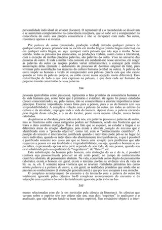 personalidade individual do criador (locutor). O reproduzível e o reconhecido se dissolvem
e se assimilam completamente na consciência receptora, que só sabe ver e compreender na
consciência do outro sua própria consciência e não se enriquece com nada. No outro,
reconhece apenas a si mesma.
Por palavra do outro (enunciado, produção verbal) entendo qualquer palavra de
qualquer outra pessoa, pronunciada ou escrita em minha língua (minha língua materna), ou
em qualquer outra língua, ou seja: qualquer outra palavra que não seja a minha. Nesse
sentido, todas as palavras (os enunciados, as produções verbais, assim como a literatura),
com a exceção de minhas próprias palavras, são palavras do outro. Vivo no universo das
palavras do outro. E toda a minha vida consiste em conduzir-me nesse universo, em reagir
às palavras do outro (as reações podem variar infinitamente), a começar pela minha
assimilação delas (durante o andamento do processo do domínio original da fala), para
terminar pela assimilação das riquezas da cultura humana (verbal ou outra). A palavra do
outro impõe ao homem a tarefa de compreender esta palavra (tarefa esta que não existe
quando se trata da palavra própria, ou então existe numa acepção muito diferente). Essa
redistribuição de tudo o que está expresso na palavra, e que dota cada ser humano do
pequeno mundo constituído de suas palavras
384
pessoais (percebidas como pessoais), representa o fato primário da consciência humana e
da vida humana que, como tudo que é primário e evidente, até agora foi pouco estudado
(pouco conscientizado), ou, pelo menos, não se conscientizou a enorme importância desse
principio. Enorme importância desses fatos para a pessoa, para o eu do homem (em sua
irreprodutibilidade). A complexa relação com a palavra do outro, em todas as esferas da
cultura e da atividade, impregna toda a vida do homem. Apesar disso, a palavra encarada
pelo ângulo dessa relação, e o eu do locutor, posto nesta mesma relação, nunca foram
estudados.
As palavras se dividem, para cada um de nós, em palavras pessoais e palavras do outro,
mas as fronteiras entre essas categorias podem ser flutuantes, sendo nas fronteiras que se
trava o duro combate dialógico. Mas é um fato que se esquece, ao estudar a língua e as
diferentes áreas da criação ideológica, pois existe a abstrata posição do terceiro que é
identificada com a “posição objetiva” como tal, com o “conhecimento científico”. A
posição do terceiro é inteiramente justificada quando o indivíduo pode pôr-se no lugar de
outro indivíduo, quando os indivíduos são absolutamente intercambiáveis, o que é possível
e justificado somente nos casos em que se busca uma solução para problemas que não
requerem a pessoa em sua totalidade e irreprodutibilidade, ou seja, quando o homem se especializa, expressando apenas uma parte separada de seu todo, de sua pessoa, quando seu
eu é substituído pela sua qualidade de “engenheiro”, de “físico”, etc.
Esta substituição do homem pelo homem, esta abstração do eu e do tu, é possível
(embora seja provavelmente possível só até certo ponto) no campo do conhecimento
científico abstrato, do pensamento abstrato. Na vida, concebida como objeto do pensamento
(abstrato), existe o homem em geral, existe o terceiro, porém na vivência viva da vida só
há: eu, tu, ele. É somente nessa vivência que se revelam realidades primárias tais como
minha palavra e a palavra do outro, e, em geral, as realidades primárias que ainda não se
prestam ao conhecimento (à abstração generalizante) e que por isso escapam à sua atenção.
O complexo acontecimento do encontro e da interação com a palavra do outro foi
totalmente ignorado pelas ciências hu-O complexo acontecimento do encontro e da
interação com a palavra do outro foi totalmente ignorado pelas ciências hu385
manas relacionadas com ele (e em particular pela ciência da literatura). As ciências que
versam sobre o espírito têm por objeto não um, mas dois “espíritos” (o analisante e o
analisado, que não devem fundir-se num único espírito). Seu verdadeiro objeto é a inter-

 