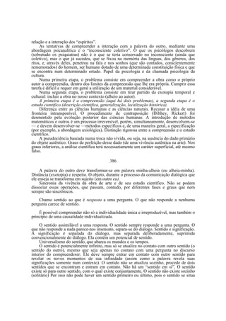 relação e a interação dos “espíritos”.
As tentativas de compreender a interação com a palavra do outro, mediante uma
abordagem psicanalítica e o “inconsciente coletivo”. O que os psicólogos descobrem
(sobretudo os psiquiatras) não é o que se teria conservado no inconsciente (ainda que
coletivo), mas o que já sucedeu, que se fixou na memória das línguas, dos gêneros, dos
ritos, e, através deles, penetrou na fala e nos sonhos (que são contados, conscientemente
rememorados) do homem, ser humano dotado de uma determinada constituição física e que
se encontra num determinado estado. Papel da psicologia e da chamada psicologia da
cultura.
Numa primeira etapa, o problema consiste em compreender a obra como o próprio
autor a compreendia, dentro dos limites da compreensão que lhe era própria. Cumprir essa
tarefa é difícil e requer em geral a utilização de um material considerável.
Numa segunda etapa, o problema consiste em tirar partido da exotopia temporal e
cultural: incluir a obra no nosso contexto (alheio ao autor).
A primeira etapa é a compreensão (aqui há dois problemas), a segunda etapa é o
estudo cientifico (descrição cientifica, generalização, localização histórica).
Diferença entre as ciências humanas e as ciências naturais. Recusar a idéia de uma
fronteira intransponível. O procedimento de contraposição (Dilthey, Rickert) foi
desmentido pela evolução posterior das ciências humanas. A introdução de métodos
matemáticos e outros é um processo irreversível, porém, simultaneamente, desenvolvem-se
— e devem desenvolver-se —métodos específicos e, de uma maneira geral, a especificação
(por exemplo, a abordagem axiológica). Distinção rigorosa entre a compreensão e o estudo
científico.
A pseudociência baseada numa troca não vivida, ou seja, na ausência do dado primário
do objeto autêntico. Graus de perfeição desse dado (de uma vivência autêntica na arte). Nos
graus inferiores, a análise científica terá necessariamente um caráter superficial, até mesmo
falso.
386
A palavra do outro deve transformar-se em palavra minha-alheia (ou alheia-minha).
Distância (exotopia) e respeito. O objeto, durante o processo da comunicação dialógica que
ele enseja se transforma em sujeito (em outro eu).
Sincronia da vivência da obra de arte e de seu estudo científico. Não se podem
dissociar essas operações, que passam, contudo, por diferentes fases e graus que nem
sempre são sincrônicos.
Chamo sentido ao que é resposta a uma pergunta. O que não responde a nenhuma
pergunta carece de sentido.
É possível compreender não só a individualidade única e irreproduzível, mas também o
princípio de uma causalidade individualizada.
O sentido assimilável a uma resposta. O sentido sempre responde a uma pergunta. O
que não responde a nada parece-nos insensato, separa-se do diálogo. Sentido e significação.
A significação é separada do diálogo, mas separada deliberadamente, suprimida
convencionalmente do diálogo. Ela contém um potencial de sentido.
Universalismo do sentido, que abarca os mundos e os tempos.
O sentido é potencialmente infinito, mas só se atualiza no contato com outro sentido (o
sentido do outro), mesmo que seja apenas no contato com uma pergunta no discurso
interior do compreendente. Ele deve sempre entrar em contato com outro sentido para
revelar os novos momentos de sua infinidade (assim como a palavra revela suas
significações somente num contexto). O sentido não se atualiza sozinho, procede de dois
sentidos que se encontram e entram em contato. Não há um “sentido em si”. O sentido
existe só para outro sentido, com o qual existe conjuntamente. O sentido não existe sozinho
(solitário) Por isso não pode haver um sentido primeiro ou último, pois o sentido se situa

 
