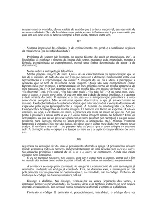 sempre entre os sentidos, elo na cadeia do sentido que é a única suscetível, em seu todo, de
ser uma realidade. Na vida histórica, essa cadeia cresce infinitamente; é por essa razão que
cada um dos seus elos se renova sempre; a bem dizer, renasce outra vez.
387
Sistema impessoal das ciências (e do conhecimento em geral) e a totalidade orgânica
da consciência (ou da individualidade).
Problema do locutor (do homem, do sujeito falante, do autor de enunciados, etc.). A
lingüística só conhece o sistema da língua e do texto, enquanto cada enunciado, mesmo a
fórmula estereotipada de cumprimento, possui uma forma determinada de autor (e de
destinatário).
Notas sobre a antropologia filosófica.
Minha própria imagem de mim. Quais são as características da representação que se
tem de si mesmo, do todo do seu eu? Em que consiste a diferença fundamental entre essa
representação e a representação do outro? A imagem do eu, ou a idéia, a percepção, a
sensação que se tem da existência desta imagem. Quais são seus componentes (como
figuram nela, por exemplo, a representação de meu próprio corpo, de minha aparência, de
meu passado, etc.)? O que entendo por eu, em minha fala, em minha vivência: “Eu vivo”,
“Eu morrerei”, etc. (“Eu sou”, “Eu não serei mais”, “Eu não fui”)? O eu-para-mim, o eupara-o-outro, o-outro-para-mim. O que em mim me é dado de modo imediato, e o que me
é dado através do outro. O mínimo e o máximo -— a autopercepção primitiva e a autoconsciência complexa. Mas o máximo apenas desenvolve o que já estava latente no
mínimo. Evolução histórica da autoconsciência, que está vinculada à evolução dos meios de
expressão pelo signo (principalmente a língua). A história da autobiografia (G. Misch).
Componentes heterogêneos da minha imagem. O homem em frente do espelho. O não-eu
em mim, ou seja, a existência em mim, a presença em mim do maior do que eu. Até que
ponto é possível a união entre o eu e o outro numa imagem neutra do homem? Entre os
sentimentos, os que só são possíveis para com o outro (o amor por exemplo) e os que só são
possíveis para consigo mesmo (o amor-próprio, a abnegação, etc.). Minhas fronteiras
temporais e espaciais não me são dadas, ao passo que o outro me é dado por inteiro nesse
espaço. O universo espacial — eu penetro nele, ao passo que o outro sempre se encontra
nele. A distinção entre o espaço e o tempo do meu eu e a espácio-temporalidade do outro
está
388
registrada na sensação vivida, mas o pensamento abstrato a apaga. O pensamento cria um
mundo comum a todos os homens, independentemente de uma relação com o eu e o outro.
Na sensação primitiva e natural de si, o eu e o outro se confundem. Ainda não existe
egoísmo nem altruísmo.
O eu se esconde no outro, nos outros, quer ser o outro para os outros, entrar até o fim
no mundo dos outros como outro, rejeitar o fardo do eu único no mundo (o eu-para-mim).
A semiótica se ocupa principalmente de assegurar a comunicação de uma mensagem já
concluída, mediante um código já concluído. Ora, no discurso vivo, a mensagem se cria
pela primeira vez no processo de comunicação e, na realidade, não há código. Problema da
mudança de código no discurso interior (Jidkin).
Diálogo e dialética. No diálogo, tiram-se-lhe as vozes (separação das vozes), a
entonação (emotivo-personalizada), as palavras vivas e as réplicas, extraem-se dele noções
abstratas e raciocínios. Põe-se tudo numa consciência abstrata e obtém-se a dialética.
Contexto e código. O contexto é, potencialmente, inacabável, o código deve ser

 
