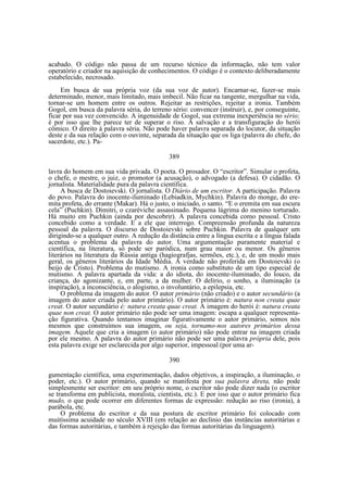 acabado. O código não passa de um recurso técnico da informação, não tem valor
operatório e criador na aquisição de conhecimentos. O código é o contexto deliberadamente
estabelecido, necrosado.
Em busca de sua própria voz (da sua voz de autor). Encarnar-se, fazer-se mais
determinado, menor, mais limitado, mais imbecil. Não ficar na tangente, mergulhar na vida,
tornar-se um homem entre os outros. Rejeitar as restrições, rejeitar a ironia. Também
Gogol, em busca da palavra séria, do terreno sério: convencer (instruir), e, por conseguinte,
ficar por sua vez convencido. A ingenuidade de Gogol, sua extrema inexperiência no sério;
é por isso que lhe parece ter de superar o riso. A salvação e a transfiguração do herói
cômico. O direito à palavra séria. Não pode haver palavra separada do locutor, da situação
deste e da sua relação com o ouvinte, separada da situação que os liga (palavra do chefe, do
sacerdote, etc.). Pa389
lavra do homem em sua vida privada. O poeta. O prosador. O “escritor”. Simular o profeta,
o chefe, o mestre, o juiz, o promotor (a acusação), o advogado (a defesa). O cidadão. O
jornalista. Materialidade pura da palavra científica.
A busca de Dostoievski. O jornalista. O Diário de um escritor. A participação. Palavra
do povo. Palavra do inocente-iluminado (Lebiadkin, Mychkin). Palavra do monge, do eremita profeta, do errante (Makar). Há o justo, o iniciado, o santo. “E o eremita em sua escura
cela” (Puchkin). Dimitri, o czaréviche assassinado. Pequena lágrima do menino torturado.
Há muito em Puchkin (ainda por descobrir). A palavra concebida como pessoal. Cristo
concebido como a verdade. E a ele que interrogo. Compreensão profunda da natureza
pessoal da palavra. O discurso de Dostoievski sobre Puchkin. Palavra de qualquer um
dirigindo-se a qualquer outro. A redução da distância entre a língua escrita e a língua falada
acentua o problema da palavra do autor. Uma argumentação puramente material e
científica, na literatura, só pode ser paródica, num grau maior ou menor. Os gêneros
literários na literatura da Rússia antiga (hagiografjas, sermões, etc.), e, de um modo mais
geral, os gêneros literários da Idade Média. A verdade não proferida em Dostoievski (o
beijo de Cristo). Problema do mutismo. A ironia como substituto de um tipo especial de
mutismo. A palavra apartada da vida: a do idiota, do inocente-iluminado, do louco, da
criança, do agonizante, e, em parte, a da mulher. O delírio, o sonho, a iluminação (a
inspiração), a inconsciência, o alogismo, o involuntário, a epilepsia, etc.
O problema da imagem do autor. O autor primário (não criado) e o autor secundário (a
imagem do autor criada pelo autor primário). O autor primário é: natura non creata quae
creat. O autor secundário é: natura creata quae creat. A imagem do herói é: natura creata
quae non creat. O autor primário não pode ser uma imagem: escapa a qualquer representação figurativa. Quando tentamos imaginar figurativamente o autor primário, somos nós
mesmos que construímos sua imagem, ou seja, tornamo-nos autores primários dessa
imagem. Aquele que cria a imagem (o autor primário) não pode entrar na imagem criada
por ele mesmo. A palavra do autor primário não pode ser uma palavra própria dele, pois
esta palavra exige ser esclarecida por algo superior, impessoal (por uma ar390
gumentação científica, uma experimentação, dados objetivos, a inspiração, a iluminação, o
poder, etc.). O autor primário, quando se manifesta por sua palavra direta, não pode
simplesmente ser escritor: em seu próprio nome, o escritor não pode dizer nada (o escritor
se transforma em publicista, moralista, cientista, etc.). E por isso que o autor primário fica
mudo, o que pode ocorrer em diferentes formas de expressão: redução ao riso (ironia), à
parábola, etc.
O problema do escritor e da sua postura de escritor primário foi colocado com
muitíssima acuidade no século XVIII (em relação ao declínio das instâncias autoritárias e
das formas autoritárias, e também à rejeição das formas autoritárias da linguagem).

 