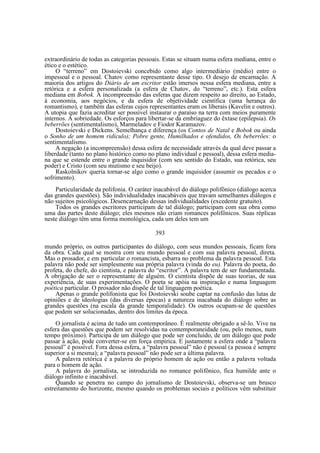 extraordinário de todas as categorias pessoais. Estas se situam numa esfera mediana, entre o
ético e o estético.
O “terreno” em Dostoievski concebido como algo intermediário (médio) entre o
impessoal e o pessoal. Chatov como representante desse tipo. O desejo de encarnação. A
maioria dos artigos do Diário de um escritor estão imersos nessa esfera mediana, entre a
retórica e a esfera personalizada (a esfera de Chatov, do “terreno”, etc.). Esta esfera
mediana em Bobok. A incompreensão das esferas que dizem respeito ao direito, ao Estado,
à economia, aos negócios, e da esfera de objetividade científica (uma herança do
romantismo), e também das esferas cujos representantes eram os liberais (Kavelin e outros).
A utopia que fazia acreditar ser possível instaurar o paraíso na terra com meios puramente
internos. A sobriedade. Os esforços para libertar-se da embriaguez do êxtase (epilepsia). Os
beberrões (sentimentalismo), Marmeladov e Fiodor Karamazov.
Dostoievski e Dickens. Semelhança e diferença (os Contos de Natal e Bobok ou ainda
o Sonho de um homem ridículo); Pobre gente, Humilhados e ofendidos, Os beberrões: o
sentimentalismo.
A negação (a incompreensão) dessa esfera de necessidade através da qual deve passar a
liberdade (tanto no plano histórico como no plano individual e pessoal), dessa esfera mediana que se estende entre o grande inquisidor (com seu sentido do Estado, sua retórica, seu
poder) e Cristo (com seu mutismo e seu beijo).
Raskolnikov queria tornar-se algo como o grande inquisidor (assumir os pecados e o
sofrimento).
Particularidade da polifonia. O caráter inacabável do diálogo polifônico (diálogo acerca
das grandes questões). São individualidades inacabáveis que travam semelhantes diálogos e
não sujeitos psicológicos. Desencarnação dessas individualidades (excedente gratuito).
Todos os grandes escritores participam de tal diálogo; participam com sua obra como
uma das partes deste diálogo; eles mesmos não criam romances polifônicos. Suas réplicas
neste diálogo têm uma forma monológica, cada um deles tem um
393
mundo próprio, os outros participantes do diálogo, com seus mundos pessoais, ficam fora
da obra. Cada qual se mostra com seu mundo pessoal e com sua palavra pessoal, direta.
Mas o prosador, e em particular o romancista, esbarra no problema da palavra pessoal. Esta
palavra não pode ser simplesmente sua própria palavra (vinda do eu). Palavra do poeta, do
profeta, do chefe, do cientista, e palavra do “escritor”. A palavra tem de ser fundamentada.
A obrigação de ser o representante de alguém. O cientista dispõe de suas teorias, de sua
experiência, de suas experimentações. O poeta se apóia na inspiração e numa linguagem
poética particular. O prosador não dispõe de tal linguagem poética.
Apenas o grande polifonista que foi Dostoievski soube captar na confusão das lutas de
opiniões e de ideologias (das diversas épocas) a natureza inacabada do diálogo sobre as
grandes questões (na escala da grande temporalidade). Os outros ocupam-se de questões
que podem ser solucionadas, dentro dos limites da época.
O jornalista é acima de tudo um contemporâneo. É realmente obrigado a sê-lo. Vive na
esfera das questões que podem ser resolvidas na contemporaneidade (ou, pelo menos, num
tempo próximo). Participa de um diálogo que pode ser concluído, de um diálogo que pode
passar à ação, pode converter-se em força empírica. E justamente a esfera onde a “palavra
pessoal” é possível. Fora dessa esfera, a “palavra pessoal” não é pessoal (a pessoa é sempre
superior a si mesma); a “palavra pessoal” não pode ser a última palavra.
A palavra retórica é a palavra do próprio homem de ação ou então a palavra voltada
para o homem de ação.
A palavra do jornalista, se introduzida no romance polifônico, fica humilde ante o
diálogo infinito e inacabável.
Quando se penetra no campo do jornalismo de Dostoievski, observa-se um brusco
estreitamento do horizonte, mesmo quando os problemas sociais e políticos vêm substituir

 