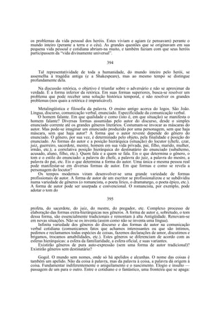 os problemas da vida pessoal dos heróis. Estes viviam e agiam (e pensavam) perante o
mundo inteiro (perante a terra e o céu). As grandes questões que se originavam em sua
pequena vida pessoal e cotidiana abriam-na muito, e também faziam com que seus heróis
participassem da “vida divinamente universal”.
394
Tal representatividade de toda a humanidade, do mundo inteiro pelo herói, se
assemelha à tragédia antiga (e a Shakespeare), mas ao mesmo tempo se distingue
profundamente dela.
Na discussão retórica, o objetivo é triunfar sobre o adversário e não se aproximar da
verdade. É a forma inferior da retórica. Em suas formas superiores, busca-se resolver um
problema que pode receber uma solução histórica temporal, e não resolver os grandes
problemas (nos quais a retórica é impraticável).
Metalingüística e filosofia da palavra. O ensino antigo acerca do logos. São João.
Língua, discurso, comunicação verbal, enunciado. Especificidade da comunicação verbal.
O homem falante. Em que qualidade e como (isto é, em que situação) se manifesta o
homem falante? Diversas formas assumidas pelo autor do discurso, desde o simples
enunciado corrente até os grandes gêneros literários. Costumam-se invocar as máscaras do
autor. Mas pode-se imaginar um enunciado produzido por uma personagem, sem que haja
máscara, sem que haja autor? A forma que o autor reveste depende do gênero do
enunciado. O gênero, por sua vez, é determinado pelo objeto, pela finalidade e posição do
enunciado. As formas do autor e a posição hierárquica (situação) do locutor (chefe, czar,
juiz, guerreiro, sacerdote, mestre, homem em sua vida privada, pai, filho, marido, mulher,
irmão, etc.); a correlativa posição hierárquica do destinatário do enunciado (subalterno,
acusado, aluno, filho, etc.). Quem fala e a quem se fala. Eis o que determina o gênero, o
tom e o estilo do enunciado: a palavra do chefe, a palavra do juiz, a palavra do mestre, a
palavra do pai, etc. Eis o que determina a forma do autor. Uma única e mesma pessoa real
pode manifestar-se em diversas formas de autor. Em que formas e como se revela a
personagem do locutor?
Os tempos modernos viram desenvolver-se uma grande variedade de formas
profissionais de autor. A forma de autor de um escritor se profissionalizou e se subdividiu
numa variedade de gêneros (o romancista, o poeta lírico, o dramaturgo, o poeta épico, etc.).
A forma de autor pode ser usurpada e convencional. O romancista, por exemplo, pode
adotar o tom do
395
profeta, do sacerdote, do juiz, do mestre, do pregador, etc. Complexo processo de
elaboração das formas extra-hierárquicas nos gêneros. A forma de autor e, sobretudo, o tom
dessa forma, são essencialmente tradicionais e remontam à alta Antigüidade. Renovam-se
em novas situações. Não se os inventa (assim como não se inventa uma língua).
Infinita variedade dos gêneros do discurso e das formas de autor na comunicação
verbal cotidiana (comunicamos fatos que achamos interessantes ou que são íntimos,
pedimos e reclamamos todas espécies de coisas, fazemos declarações de amor, discutimos e
brigamos, trocamos amabilidades, etc.). Estes gêneros se diferenciam de acordo com as
esferas hierárquicas: a esfera da familiaridade, a esfera oficial, e suas variantes.
Existirão gêneros de pura auto-expressão (sem uma forma de autor tradicional)?
Existirão gêneros sem destinatário?
Gogol. O mundo sem nomes, onde só há apelidos e alcunhas. O nome das coisas é
também um apelido. Não da coisa à palavra, mas da palavra à coisa, a palavra dá origem à
coisa. Fundamentar indiferentemente o aniquilamento e o nascimento. Elogio e insulto —
passagem de um para o outro. Entre o cotidiano e o fantástico, uma fronteira que se apaga:

 