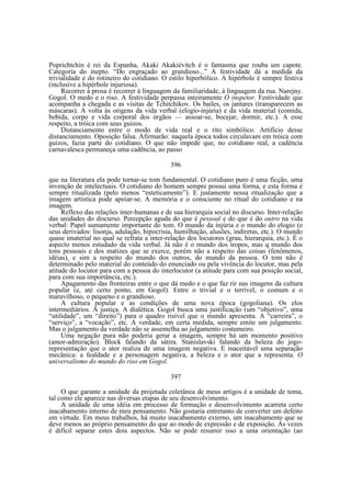 Poprichtchin é rei da Espanha, Akaki Akakiévitch é o fantasma que rouba um capote.
Categoria do inepto. “Do engraçado ao grandioso...” A festividade dá a medida da
trivialidade e do rotineiro do cotidiano. O estilo hiperbólico. A hipérbole é sempre festiva
(inclusive a hipérbole injuriosa).
Recorrer à prosa é recorrer à linguagem da familiaridade, à linguagem da rua. Narejny.
Gogol. O medo e o riso. A festividade perpassa inteiramente O inspetor. Festividade que
acompanha a chegada e as visitas de Tchitchikov. Os bailes, os jantares (transparecem as
máscaras). A volta às origens da vida verbal (elogio-injúria) e da vida material (comida,
bebida, corpo e vida corporal dos órgãos — assoar-se, bocejar, dormir, etc.). A esse
respeito, a tróica com seus guizos.
Distanciamento entre o modo de vida real e o rito simbólico. Artifício desse
distanciamento. Oposição falsa. Afirmarão: naquela época todos circulavam em tróica com
guizos, fazia parte do cotidiano. O que não impede que, no cotidiano real, a cadência
carnavalesca permaneça uma cadência, ao passo
396
que na literatura ela pode tornar-se tom fundamental. O cotidiano puro é uma ficção, uma
invenção de intelectuais. O cotidiano do homem sempre possui uma forma, e esta forma é
sempre ritualizada (pelo menos “esteticamente”). E justamente nessa ritualização que a
imagem artística pode apoiar-se. A memória e o consciente no ritual do cotidiano e na
imagem.
Reflexo das relações inter-humanas e de sua hierarquia social no discurso. Inter-relação
das unidades do discurso. Percepção aguda do que é pessoal e do que é do outro na vida
verbal: Papel sumamente importante do tom. O mundo da injúria e o mundo do elogio (e
seus derivados: lisonja, adulação, hipocrisia, humilhação, alusões, indiretas, etc.). O mundo
quase imaterial no qual se refrata a inter-relação dos locutores (grau, hierarquia, etc.). É o
aspecto menos estudado da vida verbal. Já não é o mundo dos tropos, mas q mundo dos
tons pessoais e dos matizes que se exerce, porém não a respeito das coisas (fenômenos,
idéias), e sim a respeito do mundo dos outros, do mundo da pessoa. O tom não é
determinado pelo material do conteúdo do enunciado ou pela vivência do locutor, mas pela
atitude do locutor para com a pessoa do interlocutor (a atitude para com sua posição social,
para com sua importância, etc.).
Apagamento das fronteiras entre o que dá medo e o que faz rir nas imagens da cultura
popular (e, até certo ponto, em Gogol). Entre o trivial e o terrível, o comum e o
maravilhoso, o pequeno e o grandioso.
A cultura popular e as condições de uma nova época (gogoliana). Os elos
intermediários. A justiça. A dialética. Gogol busca uma justificação (um “objetivo”, uma
“utilidade”, um “direito”) para o quadro risível que o mundo apresenta. A “carreira”, o
“serviço”, a “vocação”, etc. A verdade, em certa medida, sempre emite um julgamento.
Mas o julgamento da verdade não se assemelha ao julgamento costumeiro.
Uma negação pura não poderia gerar a imagem, sempre há um momento positivo
(amor-admiração). Block falando da sátira. Stanislavski falando da beleza do jogorepresentação que o ator realiza de uma imagem negativa. E inaceitável uma separação
mecânica: a fealdade e a personagem negativa, a beleza e o ator que a representa. O
universalismo do mundo do riso em Gogol.
397
O que garante a unidade da projetada coletânea de meus artigos é a unidade de tema,
tal como ele aparece nas diversas etapas de seu desenvolvimento.
A unidade de uma idéia em processo de formação e desenvolvimento acarreta certo
inacabamento interno de meu pensamento. Não gostaria entretanto de converter um defeito
em virtude. Em meus trabalhos, há muito inacabamento externo, um inacabamento que se
deve menos ao próprio pensamento do que ao modo de expressão e de exposição. Às vezes
é difícil separar estes dois aspectos. Não se pode resumir isso a uma orientação (ao

 