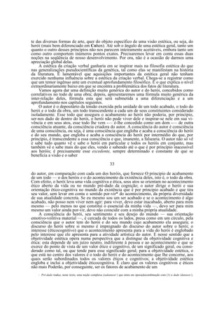 te das diversas formas de arte, quer do objeto específico de uma visão estética, ou seja, do
herói (mais bem diferenciado em Cohen). Até sob o ângulo de uma estética geral, tanto um
quanto o outro desses princípios não nos parecem inteiramente aceitáveis, embora tanto um
como outro comportem inúmeros pontos exatos. Precisaremos levar em conta essas duas
noções na seqüência de nosso desenvolvimento. Por ora, não é a ocasião de darmos uma
apreciação global delas.
A estética da criação verbal ganharia em se inspirar mais na filosofia estética do que
nas generalizações pseudocientíftcas da genética, tal como elas se manifestam na história
da literatura. Ë lamentável que aquisições importantes da estética geral não tenham
exercido nenhuma influência sobre a estética da criação verbal. Chega-se a registrar como
que um temor ingênuo ante um eventual aprofundamento filosófico. E o que explica o nível
extraordinariamente baixo em que se encontra a problemática dos fatos de literatura.
Vamos agora dar uma definição muito genérica do autor e do herói, concebidos como
correlativos no todo de uma obra; depois, apresentaremos uma fórmula muito genérica da
inter-relação deles, fórmula esta que será submetida a uma diferenciação e a um
aprofundamento nos capítulos seguintes.
O autor é o depositário da tensão exercida pela unidade de um todo acabado, o todo do
herói e o todo da obra, um todo transcendente a cada um de seus constituintes considerado
isoladamente. Esse todo que assegura o acabamento ao herói não poderia, por princípio,
ser-nos dado de dentro do herói, o herói não pode viver dele e inspirar-se nele em sua vivência e em seus atos, esse todo lhe vem -— é-lhe concedido como um dom -— de outra
consciência atuante, da consciência criadora do autor. A consciência do autor é consciência
de uma consciência, ou seja, é uma consciência que engloba e acaba a consciência do herói
e do seu mundo, que engloba e acaba a consciência do herói por intermédio do que, por
princípio, é transcendente a essa consciência e que, imanente, a falsearia. O autor não só vê
e sabe tudo quanto vê e sabe o herói em particular e todos os heróis em conjunto, mas
também vê e sabe mais do que eles, vendo e sabendo até o que é por princípio inacessível
aos heróis; é precisamente esse excedente, sempre determinado e constante de que se
beneficia a visão e o saber
33
do autor, em comparação com cada um dos heróis, que fornece O principio de acabamento
de um todo — o dos heróis e o do acontecimento da existência deles, isto é, o todo da obra.
Com efeito, o herói leva uma vida cognitiva e ética, seus atos se orientam no acontecimento
ético aberto da vida ou no mundo pré-dado da cognição; o autor dirige o herói e sua
orientação ético-cognitiva no mundo da existência que é por principio acabado e que tira
seu valor, sem levar em conta o sentido por-vir* do acontecimento, da própria diversidade
de sua atualidade concreta. Se eu mesmo sou um ser acabado e se o acontecimento é algo
acabado, não posso nem viver nem agir: para viver, devo estar inacabado, aberto para mim
mesmo — pelo menos no que constitui o essencial da minha vida —, devo ser para mim
mesmo um valor ainda por-vir, devo não coincidir com a minha própria atualidade.
A consciência do herói, seu sentimento e seu desejo do mundo — sua orientação
emotivo-volitiva material —, é cercada de todos os lados, presa como em um círculo, pela
consciência que o autor tem do herói e do seu mundo cujo acabamento ela assegura; o
discurso do herói sobre si mesmo é impregnado do discurso do autor sobre o herói; o
interesse (éticocognitivo) que o acontecimento apresenta para a vida do herói é englobado
pelo interesse que ele apresenta para a atividade artística do autor. E nesse sentido que a
objetividade estética opera numa perspectiva que a distingue da objetividade cognitiva e
ética: esta depende de um juízo neutro, indiferente à pessoa e ao acontecimento e que se
exerce do ponto de vista de um valor ético e cognitivo, de um significado geral, ou considerado como tal, ou que tende para esse significado geral; para a objetividade estética, o
que está no centro dos valores é o todo do herói e do acontecimento que lhe concerne, aos
quais serão subordinados todos os valores éticos e cognitivos; a objetividade estética
engloba e inclui a objetividade éticocognitiva. É claro que os valores cognitivos e éticos
não mais Poderão, por conseguinte, ser os fatores de acabamento de um
*

Pré-dado traduz, neste texto, uma noção complexa (zadannost’) que entra em oposiçãocombinação com (1) o dado (dannost’),

 