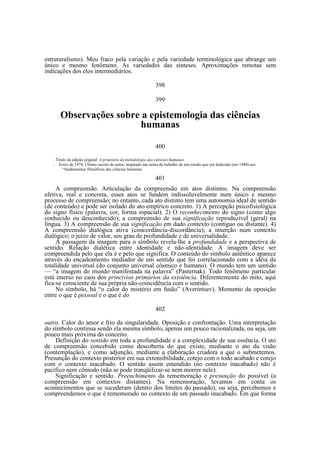 estruturalismo). Meu fraco pela variação e pela variedade terminológica que abrange um
único e mesmo fenômeno. As variedades das sínteses. Aproximações remotas sem
indicações dos elos intermediários.
398
399

Observações sobre a epistemologia das ciências
humanas
400
—
—

Titulo da edição original: A propósito da metodologia das ciências humanas.
Texto de 1974. Último escrito do autor, inspirado nas notas de trabalho de um estudo que era dedicado (em 1940) aos
“fundamentos filosóficos das ciências humanas

401
A compreensão. Articulação da compreensão em atos distintos. Na compreensão
efetiva, real e concreta, esses atos se fundem indissoluvelmente num único e mesmo
processo de compreensão; no entanto, cada ato distinto tem uma autonomia ideal de sentido
(de conteúdo) e pode ser isolado do ato empírico concreto. 1) A percepção psicofisiológica
do signo físico (palavra, cor, forma espacial). 2) O reconhecimento do signo (como algo
conhecido ou desconhecido); a compreensão de sua significação reproduzível (geral) na
língua. 3) A compreensão de sua significação em dado contexto (contíguo ou distante). 4)
A compreensão dialógica ativa (concordância-discordância); a inserção num contexto
dialógico; o juízo de valor, seu grau de profundidade e de universalidade.
A passagem da imagem para o símbolo revela-lhe a profundidade e a perspectiva de
sentido. Relação dialética entre identidade e não-identidade. A imagem deve ser
compreendida pelo que ela é e pelo que significa. O conteúdo do símbolo autêntico aparece
através do encadeamento mediador de um sentido que foi correlacionado com a idéia da
totalidade universal (do conjunto universal cósmico e humano). O mundo tem um sentido
— “a imagem do mundo manifestada na palavra” (Pasternak). Todo fenômeno particular
está imerso no caos dos princivios primários da existência. Diferentemente do mito, aqui
fica-se consciente de sua própria não-coincidência com o sentido.
No símbolo, há “o calor do mistério em fusão” (Averintsev). Momento da oposição
entre o que é pessoal e o que é do
402
outro. Calor do amor e frio da singularidade. Oposição e confrontação. Uma interpretação
do símbolo continua sendo ela mesma símbolo, apenas um pouco racionalizada, ou seja, um
pouco mais próxima do conceito.
Definição do sentido em toda a profundidade e a complexidade de sua essência. O ato
de compreensão concebido como descoberta do que existe, mediante o ato da visão
(contemplação), e como adjunção, mediante a elaboração criadora a que o submetemos.
Presunção do contexto posterior em sua extensibilidade, cotejo com o todo acabado e cotejo
com o contexto inacabado. O sentido assim entendido (no contexto inacabado) não é
pacífico nem cômodo (não se pode tranqüilizar-se nem morrer nele).
Significação e sentido. Preenchimento da rememoração e presunção do possível (a
compreensão em contextos distantes). Na rememoração, levamos em conta os
acontecimentos que se sucederam (dentro dos limites do passado), ou seja, percebemos e
compreendemos o que é rememorado no contexto de um passado inacabado. Em que forma

 