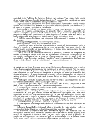 num dado texto. Problema das fronteiras do texto e do contexto. Toda palavra (todo signo)
de um texto conduz para fora dos limites desse texto. A compreensão é o cotejo de um texto
com os outros textos. O comentário. Dialogicidade deste cotejo.
Lugar da filosofia. Ela começa onde acaba a exatidão da cientificidade e onde começa
uma cientificidade diferente. Pode-se defini-la como metalinguagem de todas as ciências (e
de todos os modos de cognição e de consciência).
Compreender é cotejar com outros textos e pensar num contexto novo (no meu
contexto, no contexto contemporâneo, no contexto futuro). Contextos presumidos do
futuro: a sensação de que estou dando um novo passo (de que me movimentei). Etapas da
progressão dialógica da compreensão; o ponto de partida — o texto dado, para trás — os
contextos passados, para frente — a presunção (e o início) do contexto futuro.
A dialética nasceu do diálogo para retornar ao diálogo num nível superior (ao diálogo
das pessoas).
Monologismo hegeliano na Fenomenologia do espírito.
Monologismo de Dilthey, não sustentado até o fim.
O pensamento sobre o mundo e o pensamento no mundo. O pensamento que tende a
abarcar o mundo, e o pensamento que se sente no mundo (parte deste mundo). O
acontecimento no mundo, do qual participamos. O mundo como acontecimento (e não
como algo que existe já concluído).
O texto só vive em contato com outro texto (contexto). Somente em seu ponto de
contato é que surge a luz que aclara para trás e para frente, fazendo que o texto participe de
um diálogo. Salientamos que se trata do contato dialógico entre os textos (entre os
enunciados), e não do contato mecânico “opositivo”, possível apenas dentro das fronteiras
de um texto (e não entre texto e contextos), entre os elementos abstratos des405
se texto (entre os signos dentro do texto), e que é indispensável somente para uma primeira
etapa da compreensão (compreensão da significação e não do sentido). Por trás desse
contato, há o contato de pessoas e não de coisas. Assim que convertermos o diálogo num
texto compacto, ou seja, assim que apagarmos a distinção das vozes (a alternância dos
sujeitos falantes) — o que é em princípio possível (a dialética monológica de Hegel) - o
sentido profundo (infinito) desaparecerá (teremos batido no fundo, ficaremos em ponto
morto).
A reificação completa, extrema, levaria inevitavelmente ao desaparecimento do que
não tem fim nem fundo no sentido (de qualquer sentido).
O pensamento que, como o peixe dentro do aquário, toca o fundo e as paredes, e não
pode ir mais longe nem mais fundo. O pensamento dogmático.
O pensamento só conhece os pontos convencionais; o pensamento dessubstancia todos
os pontos colocados com anterioridade.
Aclaramento do texto não pelos outros textos (contextos), mas pela realidade das coisas
extratextuais. E isso que costuma ocorrer na explicação que opera com uma base
sociológica vulgarizada, com uma base biográfica, ou com uma base causal (calcada nas
ciências naturais), e também a baseada num historicismo despersonalizado (a história
anônima). A compreensão verdadeira nos campos da literatura é sempre histórica e
personalizada. Lugar e fronteiras da realidade. As coisas são prenhes da palavra.
Unidade do monólogo e unidade particular do diálogo.
A epopéia pura e o lirismo puro não conhecem o discurso restritivo. Este só aparece no
romance.
Influência da realidade extratextual sobre a formação da visão artística e sobre o
pensamento artístico do escritor (e do artista em geral no campo da cultura).
As influências extratextuais têm uma importância especial nas primeiras fases da
evolução do homem. Essas influências se envolvem na palavra (ou noutros signos), e tal
palavra é a dos outros, e, acima de tudo, a da mãe. Depois disso, a “palavra do outro” se
transforma, dialogicamente, para tornar-se “palavra pessoal-alheia” com a ajuda de outras
“palavras do outro”, e depois, palavra pessoal (com, poder-se-ia dizer, a per-

 