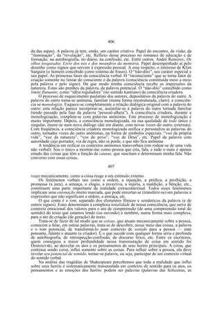 406
da das aspas). A palavra já tem, então, um caráter criativo. Papel do encontro, da visão, da
“iluminação”, da “revelação”, etc. Reflexo desse processo no romance de educação e de
formação, na autobiografia, no diário, na confissão, etc. Entre outros: André Remizov, Os
olhos tosquiados. Livre dos nós e dos meandros da memória. Papel desempenhado aí pelo
desenho como signos que servem à expressão pessoal. A esse respeito, o interesse de Klim
Sanguin (o homem concebido como sistema de frases). O “não-dito”, seu caráter especial e
seu papel. As primeiras fases da consciência verbal. O “inconsciente” que se torna fator de
criação somente no limiar do consciente e da palavra (consciência constituída meio a meio
pela palavra e pelo signo). De que modo minha consciência recebe as impressões da
natureza. Estas são prenhes da palavra, da palavra potencial. O “não-dito” concebido como
limite flutuante, como “idéia reguladora” (no sentido kantiano) da consciência criadora.
O processo de esquecimento paulatino dos autores, depositários da palavra do outro. A
palavra do outro torna-se anônima, familiar (numa forma reestruturada, claro); a consciência se monologiza. Esquece-se completamente a relação dialógica original com a palavra do
outro: esta relação parece incorporar-se, assimilar-se à palavra do outro tornada familiar
(tendo passado pela fase da palavra “pessoal-alheia”). A consciência criadora, durante a
monologização, completa-se com palavras anônimas. Este processo de monologização é
muito importante. Depois, a consciência monologizada, na sua qualidade de todo único e
singular, insere-se num novo diálogo (daí em diante, com novas vozes do outro, externas).
Com freqüência, a consciência criadora monologizada unifica e personaliza as palavras do
outro, tornadas vozes do outro anônimas, na forma de símbolos especiais: “voz da própria
vida”, “voz da natureza”, “voz do povo”, “voz de Deus”, etc. Papel da palavra com
autoridade cujo portador, via de regra, não se perde, e que não fica anônima.
A tendência em reificar os contextos anônimos transverbais (em rodear-se de uma vida
não verbal). Sou o único a mostrar-me como pessoa que cria, fala, e tudo o mais é apenas
estado das coisas que têm a função de causas, que suscitam e determinam minha fala. Não
converso com essas coisas,
407
reajo mecanicamente, como a coisa reage a um estímulo externo.
Os fenômenos verbais tais como a ordem, a injunção, a prédica, a proibição, a
promessa (a jura), a ameaça, o elogio, a invectiva, a injúria, a maldição, a bênção, etc.,
constituem uma parte importante da realidade extracontextual. Todos esses fenômenos
implicam uma entonação muito marcada, que pode enxertar-se (transferir-se) em palavras e
expressões que não significam a ordem, a ameaça, etc.
O que conta é o tom, separado dos elementos fônicos e semânticos da palavra (e de
outros signos). Estes determinam a complexa tonalidade de nossa consciência, que serve de
contexto emocional dos valores para o ato de compreensão (de uma compreensão total do
sentido) do texto que estamos lendo (ou ouvindo) e também, numa forma mais complexa,
para o ato de criação (de geração) do texto.
Trata-se de fazer de tal modo que as coisas, que atuam mecanicamente sobre a pessoa,
comecem a falar, em outras palavras, trata-se de descobrir, nesse meio das coisas, a palavra
e o tom potencial, de transformá-lo num contexto de sentido para a pessoa — ente
pensante, falante e atuante (e criador). É o que sucede com qualquer forma séria e profunda
de autobiografia, de introspecção-confissão, de discurso lírico, etc. Entre os escritores,
quem conseguiu a maior profundidade nessa transmutação de coisa em sentido foi
Dostoievski, ao desvelar os atos e os pensamentos de seus heróis principais. A coisa, que
continua sendo coisa, influi somente sobre as coisas. Para influir sobre a pessoa, ela deve
revelar seu potencial de sentido, tornar-se palavra, ou seja, participar de um contexto virtual
do sentido verbal.
Na análise das tragédias de Shakespeare percebemos que toda a realidade que influi
sobre seus heróis é sistematicamente transmutada em contexto de sentido para os atos, os
pensamentos e as emoções dos heróis: podem ser palavras (palavras das feiticeiras, as

 