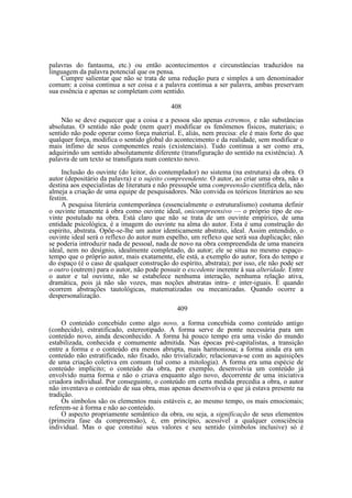 palavras do fantasma, etc.) ou então acontecimentos e circunstâncias traduzidos na
linguagem da palavra potencial que os pensa.
Cumpre salientar que não se trata de uma redução pura e simples a um denominador
comum: a coisa continua a ser coisa e a palavra continua a ser palavra, ambas preservam
sua essência e apenas se completam com sentido.
408
Não se deve esquecer que a coisa e a pessoa são apenas extremos, e não substâncias
absolutas. O sentido não pode (nem quer) modificar os fenômenos físicos, materiais; o
sentido não pode operar como força material. E, aliás, nem precisa: ele é mais forte do que
qualquer força, modifica o sentido global do acontecimento e da realidade, sem modificar o
mais ínfimo de seus componentes reais (existenciais). Tudo continua a ser como era,
adquirindo um sentido absolutamente diferente (transfiguração do sentido na existência). A
palavra de um texto se transfigura num contexto novo.
Inclusão do ouvinte (do leitor, do contemplador) no sistema (na estrutura) da obra. O
autor (depositário da palavra) e o sujeito compreendente. O autor, ao criar uma obra, não a
destina aos especialistas de literatura e não pressupõe uma compreensão científica dela, não
almeja a criação de uma equipe de pesquisadores. Não convida os teóricos literários ao seu
festim.
A pesquisa literária contemporânea (essencialmente o estruturalismo) costuma definir
o ouvinte imanente à obra como ouvinte ideal, onicompreensivo — o próprio tipo de ouvinte postulado na obra. Está claro que não se trata de um ouvinte empírico, de uma
entidade psicológica, é a imagem do ouvinte na alma do autor. Esta é uma construção do
espírito, abstrata. Opõe-se-lhe um autor identicamente abstrato, ideal. Assim entendido, o
ouvinte ideal será o reflexo do autor num espelho, um reflexo que será sua duplicação; não
se poderia introduzir nada de pessoal, nada de novo na obra compreendida de uma maneira
ideal, nem no desígnio, idealmente completado, do autor; ele se situa no mesmo espaçotempo que o próprio autor, mais exatamente, ele está, a exemplo do autor, fora do tempo e
do espaço (é o caso de qualquer construção do espírito, abstrata); por isso, ele não pode ser
o outro (outrem) para o autor, não pode possuir o excedente inerente à sua alteridade. Entre
o autor e tal ouvinte, não se estabelece nenhuma interação, nenhuma relação ativa,
dramática, pois já não são vozes, mas noções abstratas intra- e inter-iguais. É quando
ocorrem abstrações tautológicas, matematizadas ou mecanizadas. Quando ocorre a
despersonalização.
409
O conteúdo concebido como algo novo, a forma concebida como conteúdo antigo
(conhecido), estratificado, estereotipado. A forma serve de ponte necessária para um
conteúdo novo, ainda desconhecido. A forma há pouco tempo era uma visão do mundo
estabilizada, conhecida e comumente admitida. Nas épocas pré-capitalistas, a transição
entre a forma e o conteúdo era menos abrupta, mais harmoniosa; a forma ainda era um
conteúdo não estratificado, não fixado, não trivializado; relacionava-se com as aquisições
de uma criação coletiva em comum (tal como a mitologia). A forma era uma espécie de
conteúdo implícito; o conteúdo da obra, por exemplo, desenvolvia um conteúdo já
envolvido numa forma e não o criava enquanto algo novo, decorrente de uma iniciativa
criadora individual. Por conseguinte, o conteúdo em certa medida precedia a obra, o autor
não inventava o conteúdo de sua obra, mas apenas desenvolvia o que já estava presente na
tradição.
Os símbolos são os elementos mais estáveis e, ao mesmo tempo, os mais emocionais;
referem-se à forma e não ao conteúdo.
O aspecto propriamente semântico da obra, ou seja, a significação de seus elementos
(primeira fase da compreensão), é, em princípio, acessível a qualquer consciência
individual. Mas o que constitui seus valores e seu sentido (símbolos inclusive) só é

 