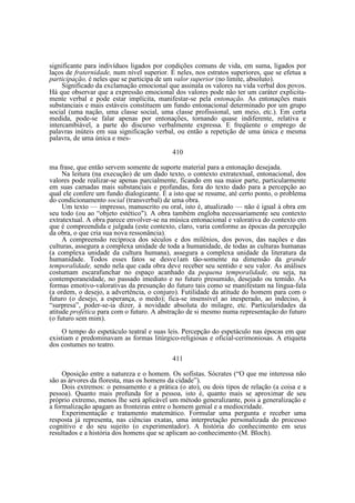 significante para indivíduos ligados por condições comuns de vida, em suma, ligados por
laços de fraternidade, num nível superior. É neles, nos estratos superiores, que se efetua a
participação, é neles que se participa de um valor superior (no limite, absoluto).
Significado da exclamação emocional que assinala os valores na vida verbal dos povos.
Há que observar que a expressão emocional dos valores pode não ter um caráter explicitamente verbal e pode estar implícita, manifestar-se pela entonação. As entonações mais
substanciais e mais estáveis constituem um fundo entonacional determinado por um grupo
social (uma nação, uma classe social, uma classe profissional, um meio, etc.). Em certa
medida, pode-se falar apenas por entonações, tornando quase indiferente, relativa e
intercambiável, a parte do discurso verbalmente expressa. E freqüente o emprego de
palavras inúteis em sua significação verbal, ou então a repetição de uma única e mesma
palavra, de uma única e mes410
ma frase, que então servem somente de suporte material para a entonação desejada.
Na leitura (na execução) de um dado texto, o contexto extratextual, entonacional, dos
valores pode realizar-se apenas parcialmente, ficando em sua maior parte, particularmente
em suas camadas mais substanciais e profundas, fora do texto dado para a percepção ao
qual ele confere um fundo dialogizante. É a isto que se resume, até certo ponto, o problema
do condicionamento social (transverbal) de uma obra.
Um texto — impresso, manuscrito ou oral, isto é, atualizado — não é igual à obra em
seu todo (ou ao “objeto estético"). A obra também engloba necessariamente seu contexto
extratextual. A obra parece envolver-se na música entonacional e valorativa do contexto em
que é compreendida e julgada (este contexto, claro, varia conforme as épocas da percepção
da obra, o que cria sua nova ressonância).
A compreensão recíproca dos séculos e dos milênios, dos povos, das nações e das
culturas, assegura a complexa unidade de toda a humanidade, de todas as culturas humanas
(a complexa unidade da cultura humana), assegura a complexa unidade da literatura da
humanidade. Todos esses fatos se desve1am tão-somente na dimensão da grande
temporalidade, sendo nela que cada obra deve receber seu sentido e seu valor. As análises
costumam escarafunchar no espaço acanhado da pequena temporalidade, ou seja, na
contemporaneidade, no passado imediato e no futuro presumido, desejado ou temido. As
formas emotivo-valorativas da presunção do futuro tais como se manifestam na língua-fala
(a ordem, o desejo, a advertência, o conjuro). Futilidade da atitude do homem para com o
futuro (o desejo, a esperança, o medo); fica-se insensível ao inesperado, ao indeciso, à
“surpresa”, poder-se-ia dizer, à novidade absoluta do milagre, etc. Particularidades da
atitude profética para com o futuro. A abstração de si mesmo numa representação do futuro
(o futuro sem mim).
O tempo do espetáculo teatral e suas leis. Percepção do espetáculo nas épocas em que
existiam e predominavam as formas litúrgico-religiosas e oficial-cerimoniosas. A etiqueta
dos costumes no teatro.
411
Oposição entre a natureza e o homem. Os sofistas. Sócrates (“O que me interessa não
são as árvores da floresta, mas os homens da cidade”).
Dois extremos: o pensamento e a prática (o ato), ou dois tipos de relação (a coisa e a
pessoa). Quanto mais profunda for a pessoa, isto é, quanto mais se aproximar de seu
próprio extremo, menos lhe será aplicável um método generalizante, pois a generalização e
a formalização apagam as fronteiras entre o homem genial e a mediocridade.
Experimentação e tratamento matemático. Formular uma pergunta e receber uma
resposta já representa, nas ciências exatas, uma interpretação personalizada do processo
cognitivo e do seu sujeito (o experimentador). A história do conhecimento em seus
resultados e a história dos homens que se aplicam ao conhecimento (M. Bloch).

 