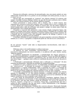 Processo de reificação e processo de personalização, mas esta jamais poderá ser uma
subjetivação. O limite não é o eu, porém o eu em correlação com outras pessoas, ou seja, eu
e o outro, eu e tu.
Haverá algo que corresponda ao “contexto” nas ciências naturais? O contexto está
sempre vinculado à pessoa (diálogo infinito em que não há nem a primeira nem a última
palavra); nas ciências naturais, há um sistema objetal (a-sujeital).
Nosso pensamento e nossa prática, não a técnica, mas a moral (nossos atos
responsáveis), exercem-se entre dois extremos: entre a relação com a coisa e a relação com
a pessoa. Reificação e personalização. Dentre os nossos atos, uns (de ordem cognitiva e
moral) tendem para o pólo da reificação, sem jamais o atingir, os outros, para o pólo da
personalização, sem o atingir plenamente.
Perguntas e respostas não pertencem a uma mesma relação (categoria) lógica; não
podem ser contidas numa única e mesma consciência (única e fechada em si mesma); toda
resposta gera uma nova pergunta. Perguntas e respostas supõem uma exotopia recíproca. Se
a resposta não dá origem a uma nova pergunta, separa-se do diálogo e junta-se a um
sistema cognitivo, im-pessoal em sua essência.
Cronotopos diferentes de quem pergunta e de quem responde e universos diferentes do
sentido (eu e o outro). A pergunta e a resposta do ponto de vista da terceira consciência e
412
do seu universo “neutro” onde tudo se despersonaliza inevitavelmente, onde tudo é
intercambiável.
Diferença entre o tolo (ambivalente) e o obtuso (unívoco).
As palavras do outro assimiladas (“pessoal-alheia”) e que, eternamente vivas,
renovam-se criativamente nos novos contextos, e as palavras do outro, inertes, mortas,
“palavras-múmias”.
O problema fundamental de Humboldt: a multiplicidade das línguas (premissa e
fundamento da problemática: a unidade da espécie humana). Fica-se na esfera das línguas e
de suas estruturas formais (fonéticas e gramaticais). Ora, na esfera da fala (no âmbito de
uma única língua — qualquer uma), coloca-se o problema da palavra pessoal e da palavra
do outro.
1) Reificação e personalização. Distinção entre a reificação e a “alienação”. Os dois
extremos do pensamento. Aplicação do princípio de complementaridade.
2) Palavra do outro e palavra pessoal. A compreensão concebida como transmutação
em “alheio-pessoal”. O princípio de exotopia. A complexa correlação entre o sujeito
compreendente e o sujeito compreendido, entre o cronotopo do criado e o cronotopo do
compreendente que introduz a renovação. A importância de atingir o núcleo criador da
pessoa (é em seu núcleo criador que a pessoa continua a viver, ou seja, é imortal).
3) Exatidão e profundidade nas ciências humanas. O limite da exatidão nas ciências
naturais é a identidade (a= a). Nas ciências humanas, a exatidão consiste em superar a
alteridade do que é alheio sem o transformar em algo que é pessoal (os substitutos de toda
espécie: moderniza-se, não se entende o que é alheio, etc.).
A fase antiga da personificação (a personificação mitológica, ingênua). Época da
reificação da natureza (e do homem). A fase contemporânea de personificação da natureza
(e do homem), sem que haja, porém a perda da reificação. Ver acerca da natureza em
Prichvin, segundo o artigo de V. V. Kochinov. Nessa fase, a personificação não tem o
caráter do mito, conquanto não lhe seja hostil e utilize habitualmente a sua linguagem
(transformada em linguagem de símbolos).
4) Contextos da compreensão. Problema dos contextos distantes. Renovação ilimitada
do sentido em qualquer contexto novo. A pequena temporalidade (a contemporaneidade, o
pas413

 