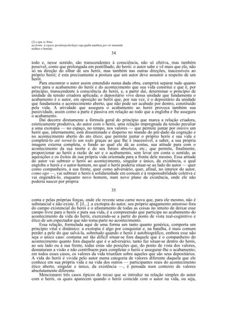 (2) o que se Situa
na frente, à espera (predstojachtcheje) cuja grafia analítica por-vir transmite
melhor o Sentido.

34
todo e, nesse sentido, são transcendentes à consciência, não só efetiva, mas também
possível, como que prolongada em pontilhado, do herói: o autor sabe e vê mais que ele, não
só na direção do olhar de seu herói, mas também nas outras direções, inacessíveis ao
próprio herói; é esta precisamente a postura que um autor deve assumir a respeito de um
herói.
Para encontrar o autor assim entendido numa dada obra, cumprirá separar tudo quanto
serve para o acabamento do herói e do acontecimento que sua vida constitui e que é, por
princípio, transcendente à consciência do herói, e, a partir daí, determinar o princípio de
unidade da tensão criadora aplicada; o depositário vivo dessa unidade que fundamenta o
acabamento é o autor, em oposição ao herói que, por sua vez, é o depositário da unidade
que fundamenta o acontecimento aberto, que não pode ser acabado por dentro, constituído
pela vida. A atividade que assegura o acabamento ao herói provoca também sua
passividade, assim como a parte é passiva em relação ao todo que a engloba e lhe assegura
o acabamento.
Daí decorre diretamente a fórmula geral do princípio que marca a relação criadora,
esteticamente produtiva, do autor com o herói, uma relação impregnada da tensão peculiar
a uma exotopia — no espaço, no tempo, nos valores — que permite juntar por inteiro um
herói que, internamente, está disseminado e disperso no mundo do pré-dado da cognição e
no acontecimento aberto do ato ético; que permite juntar o próprio herói e sua vida e
completá-lo até torná-lo um todo graças ao que lhe é inacessível, a saber, a sua própria
imagem externa completa, o fundo ao qual ele dá as costas, sua atitude para com o
acontecimento da sua morte e do seu futuro absoluto, etc.; que permite, finalmente,
proporcionar ao herói a razão de ser e o acabamento, sem levar em conta o sentido, as
aquisições e os êxitos de sua própria vida orientada para a frente dele mesmo. Essa atitude
do autor vai subtrair o herói ao acontecimento, singular e único, da existência, o qual
engloba o herói e o autor-homem, no qual o herói poderia situar-se ao lado do autor — quer
como companheiro, à sua frente, quer como adversário, quer, afinal, no interior do autor,
como ego —, vai subtrair o herói à solidariedade em comum e à responsabilidade coletiva e
vai engendrá-lo, enquanto novo homem, num novo plano da existência, onde ele não
poderia nascer por própria
35
conta e pelas próprias forças, onde ele reveste uma carne nova que, para ele mesmo, não é
substancial e não existe. É [il...] .a exotopia do autor, seu próprio apagamento amoroso fora
do campo existencial do herói e o afastamento de todas as coisas no intuito de deixar esse
campo livre para o herói e para sua vida, é a compreensão que participa no acabamento do
acontecimento da vida do herói, exercendo-se a partir do ponto de vista real-coginitivo e
ético de um espectador que não toma parte no acontecimento.
Essa relação, formulada aqui de uma forma um tanto quanto genérica, comporta um
princípio vital e dinâmico: a exotopia é algo por conquistar e, na batalha, é mais comum
perder a pele do que salvá-la, sobretudo quando o herói é autobiográfico, embora esse não
seja o único caso: costuma ser tão difícil situar-se fora daquele que é o companheiro do
acontecimento quanto fora daquele que é o adversário; tanto faz situar-se dentro do herói,
ao seu lado ou à sua frente, todas estas são posições que, do ponto de vista dos valores,
desnaturam a visão e não contribuem para completar o herói e assegurar-lhe o acabamento;
em todos esses casos, os valores da vida triunfam sobre aqueles que são seus depositários.
A vida do herói é vivida pelo autor numa categoria de valores diferente daquela que ele
conhece em sua própria vida e na vida dos outros — participantes reais do acontecimento
ético aberto, singular e único, da existência —, é pensada num contexto de valores
absolutamente diferente.
Mencionarei três casos típicos do recuo que se introduz na relação simples do autor
com o herói, os quais aparecem quando o herói coincide com o autor na vida, ou seja,

 