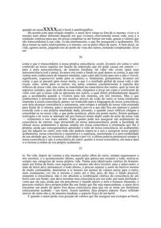 xxxx

quando no essen
cial o herói é autobiográfico.
De acordo com uma relação simples, o autor deve situar-se fora de si mesmo, viver a si
mesmo num plano diferente daquele em que vivemos efetivamente nossa vida; essa é a
condição expressa para que ele possa completar-se até formar um todo, graças a valores que
são transcendentes à sua vida, vivida internamente, e que lhe asseguram o acabamento. Ele
deve tornar-se outro relativamente a si mesmo, ver-se pelos olhos de outro. A bem dizer, na
vida, agimos assim, julgando-nos do ponto de vista dos outros, tentando compreender, levar
em
36
conta o que é transcendente à nossa própria consciência: assim, levamos em conta o valor
conferido ao nosso aspecto em função da impressão que ele pode causar em outrem -—
para a pura autoconsciência, de maneira imediata, tal valor não existe (para uma
autoconsciência real e pura); levamos em conta o fundo ao qual damos as costas, o que não
vemos nem conhecemos de maneira imediata, cujo valor não existe para nós e não é visível,
significante, cognoscível senão para os outros; e, finalmente, presumimos, levamos em
conta, o que se passará após nossa morte, o que é o resultado global da nossa vida e não
existe, claro, senão para os outros; em suma, estamos constantemente à espreita dos
reflexos de nossa vida, tais como se manifestam na consciência dos outros, quer se trate de
aspectos isolados, quer do todo da nossa vida; chegamos a levar em conta o coeficiente de
valor com que a nossa vida se apresenta aos outros, o qual difere profundamente daquele
que a acompanha quando a vivemos para nós mesmos, em nós mesmos. Mas o que
conhecemos e presumimos de nós mesmos através da visão do outro se torna totalmente
imanente à nossa consciência, parece ser traduzido para a linguagem da nossa consciência,
sem nela alcançar consistência e autonomia, sem romper a unidade de nossa vida orientada
para frente de si mesma, para o acontecimento por-vir e que não fica em repouso e jamais
coincide com a sua própria atualidade dada, presente; e quando esses reflexos chegam a
consolidar-se na nossa vida, o que pode acontecer, põem em ponto morto, freiam qualquer
realização e às vezes se adensam até nos fornecer nosso duplo saído da noite da nossa vida
— voltaremos a isso mais adiante. Tudo quanto pode nos assegurar um acabamento na
consciência de outrem, logo presumido na nossa autoconsciência, perde a faculdade de
efetuar nosso acabamento e apenas amplia em nossa consciência a orientação que lhe é
própria; ainda que conseguíssemos apreender o todo de nossa consciência, no acabamento
que ele adquire no outro, esse todo não poderia impor-se a nós e assegurar nosso próprio
acabamento, nossa consciência o registraria e o superaria, assimilando-o a uma modalidade
de sua unidade que, no essencial, é pré-dada e por-vir; a última palavra pertencerá sempre à
nossa consciência e não à consciência do outro; quanto à nossa consciência, ela nunca dará
a si mesma a ordem de seu próprio acabamen37
to. Na vida, depois de vermos a nós mesmos pelos olhos de outro, sempre regressamos a
nós mesmos; e o acontecimento último, aquele que parece-nos resumir o todo, realiza-se
sempre nas categorias de nossa própria vida. Numa auto-objetivação estética do homemautor em forma de herói, esse regresso a si mesmo não deve ocorrer; para o autor-outro, o
todo do herói deve permanecer o todo último, é preciso separar o autor do herói/si mesmo
de modo contundente, determinar a si mesmo em termos de valores puros para o outro,
mais exatamente, ver em si mesmo o outro até o fim; pois, de fato, o fundo possível,
imanente à consciência, não é em absoluto a combinação estética da consciência de um
herói com seu fundo: este deve ressaltar uma consciência em seu todo, por mais profunda e
vasta que ela seja, ainda que ela percebesse o mundo inteiro e nela o tornasse imanente, o
processo estético deve proporcionar-lhe um fundo que lhe seja transcendente, o autor deve
encontrar um ponto de apoio fora dessa consciência para que ela se torne um fenômeno
esteticamente acabado —um herói. Assim também, meu próprio aspecto físico refletido
através do outro não é, de maneira imediata, o aspecto físico de um herói.
E quando o autor perde essa posição de valores que lhe assegura sua exotopia ao herói,

 