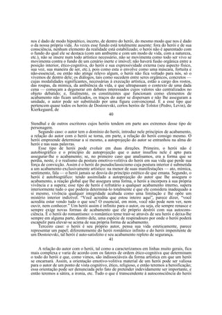 nos é dado de modo hipotético, incerto, de dentro do herói, do mesmo modo que nos é dado
o da nossa própria vida. Às vezes esse fundo está totalmente ausente: fora do herói e de sua
consciência, nenhum elemento da realidade está estabilizado; o herói não é aparentado com
o fundo do qual ele se destaca (com um ambiente e com um modo de vida, com a natureza,
etc.), não se insere num todo artístico necessário, não se movimenta como todo ser vivo se
movimenta contra o fundo de um cenário inerte e imóvel; não haverá fusão orgânica entre a
posição interior, ético-cognitiva, do herói e sua expressividade externa (seu aspecto físico,
sua voz, sua maneira de ser, etc.), pois como esta o envolve como uma máscara, fortuita e
não-essencial, ou então não atinge relevo algum, o herói não fica voltado para nós, só o
vivemos de dentro dele; os diálogos, tais como sucedem entre seres orgânicos, concretos —
cujas modalidades significantes, necessárias à execução artística, estão a cargo dos rostos,
das roupas, da mímica, da ambiência da vida, e que ultrapassam o contexto de uma dada
cena — começam a degenerar em debates interessados cujos valores são centralizados no
objeto debatido; e, finalmente, os constituintes que funcionam como elementos de
acabamento não ficam unificados, os traços do autor se dispersam e não lhe asseguram a
unidade, o autor pode ser substituído por uma figura convencional. E a esse tipo que
pertencem quase todos os heróis de Dostoievski, certos heróis de Tolstoi (Pedro, Levin), de
Kierkegaard, de
40
Stendhal e de outros escritores cujos heróis tendem em parte aos extremos desse tipo de
personagem.
Segundo caso: o autor tem o domínio do herói, introduz nele princípios de acabamento,
a relação do autor com o herói se torna, em parte, a relação do herói consigo mesmo. O
herói empreende determinar a si mesmo, a autoprojeção do autor se entranhou na alma do
herói e nas suas palavras.
Esse tipo de herói pode evoluir em duas direções. Primeiro, o herói não é
autobiográfico e o princípio de autoprojeção que o autor insuflou nele é apto para
assegurar-lhe o acabamento; se, no primeiro caso que analisamos, era a forma que se
perdia, neste, é o realismo da postura emotivo-volitiva do herói em sua vida que perde sua
força de convicção. Assim é o herói do pseudoclassicismo cuja postura interior é submetida
a um acabamento exclusivamente artístico: na menor de suas manifestações — ato, mímica,
sentimento, fala — o herói jamais se desvia do princípio estético de que emana. Segundo, o
herói é autobiográfico: tendo assimilado a autoprojeção do autor que lhe assegura o
acabamento, a reação global que lhe assegura uma forma, o herói a incorpora à sua própria
vivência e a supera; esse tipo de herói é refratário a qualquer acabamento interno, supera
interiormente tudo o que poderia determiná-lo totalmente e que ele considera inadequado a
si mesmo, vivência qualquer integridade acabada como uma limitação e lhe opõe um
mistério interior indizível. “Você acredita que estou inteiro aqui”, parece dizer, “você
acredita estar vendo tudo o que sou? O essencial, em mim, você não pode nem ver, nem
ouvir, nem conhecer.” Um herói assim é infinito para o autor, ou seja, ele sempre renasce e
sempre exige novas formas de acabamento que ele próprio destrói com sua autoconsciência. É o herói do romantismo: o romântico teme trair-se através de seu herói e deixa-lhe
sempre em alguma parte, dentro dele, uma espécie de respiradouro por onde o herói poderá
escapulir para elevar-se acima de sua própria forma de acabamento.
Terceiro caso: o herói é seu próprio autor, pensa sua vida esteticamente, parece
representar um papel; diferentemente do herói romântico infinito e do herói impenitente de
um Dostoievski, tal herói é auto-satisfeito e seu acabamento repleto de segurança.
41
A relação do autor com o herói, tal como a caracterizamos em linhas muito gerais, fica
mais complexa e varia de acordo com os fatores de ordem ético-cognitiva que determinam
o todo do herói e que, como vimos, são indissociáveis da forma artística em que um herói
se encarnará. Assim, a orientação emotivo-volitiva material de um herói pode ser valiosa
para o autor de um ponto de vista cognitivo, ético, religioso, e então teremos a heroificação;
essa orientação pode ser denunciada pelo fato de pretender indevidamente ser importante, e
então teremos a sátira, a ironia, etc. Tudo o que é transcendente à autoconsciência do herói

 