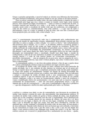 Graças a posições apropriadas, é possível reduzir ao mínimo essa diferença dos horizontes,
mas para eliminá-la totalmente, seria preciso fundir-se em um, tornar-se um único homem.
Esse excedente constante de minha visão e de meu conhecimento a respeito do outro, é
condicionado pelo lugar que sou o único a ocupar no mundo: neste lugar, neste instante
preciso, num conjunto de dadas circunstâncias — todos os outros se situam fora de mim. A
exotopia concreta que beneficia só a mim, e a de todos os outros a meu respeito, sem
exceção, assim como o excedente de minha visão que ela condiciona, em comparação a
cada um dos outros (e, correlativamente, uma certa carência — o que vejo do outro é
precisamente o que só o outro vê quando se trata de mim, mas isso não é essencial para
nosso propósito pois, em minha vida, a inter-relação “eu-o
44
outro” é concretamente irreversível); tudo isso é compensado pelo conhecimento que
constrói um mundo de significados comuns, independente dessa posição concreta que um
indivíduo é o único a ocupar, e onde a relação “eu e todos os Outros” não é absolutamente
não-invertível, pois a relação “eu e o outro” é, no abstrato, relativa e invertível, porque o
sujeito cognoscente como tal não ocupa um lugar concreto na existência. Porém esse
mundo unificado do conhecimento não poderia ser percebido como o único todo concreto
que abarcasse toda a diversidade das propriedades existenciais, do mesmo modo que
percebemos o que temos diante dos olhos, pois a percepção efetiva de um todo concreto
pressupõe um contemplador único e encarnado, situado num dado lugar; o mundo do
conhecimento e cada um de seus elementos só podem ser pensados. Da mesma forma, uma
emoção interior e o todo da vida interior podem ser vivenciados concretamente —
percebidos internamente — seja na categoria do eu-para-mim, seja na categoria do outropara-mim; em outras palavras, seja como vivência própria, seja como vivência desse outro
único e determinado.
A contemplação estética e o ato ético não podem abstrair o fato de que o sujeito desse
ato e dessa contemplação artística ocupa na existência um lugar concreto, único.
O excedente de minha visão, com relação ao outro, instaura uma esfera particular da
minha atividade, isto é, um conjunto de atos internos ou externos que só eu posso préformar a respeito desse outro e que o completam justamente onde ele não pode completarse. Esses atos podem ser infinitamente variados em função da infinita diversidade das
situações em que a vida pode colocar-nos, a ambos, num dado momento. Mas em toda parte
e sempre o excedente da minha atividade existe e seus componentes tendem a uma
constância estável. O que nos interessa aqui não são atos que, em virtude de seu sentido
externo, implicam a mim e ao outro no acontecimento singular e único da existência e
visam à modificação efetiva do acontecimento e do outro que nele se inscreve enquanto
constituinte do acontecimento — estes são atos-ações propriamente éticos; o que nos
importa são os atos de contemplação -— atos, pois a contemplação é algo ativo e produtivo
-— que não ultrapassam o âmbito do dado representado pelo outro e se limitam
45
a unificar e a ordenar esse dado; os atos de contemplação, que decorrem do excedente da
minha visão interna e externa do outro, são, precisamente, atos propriamente estéticos. O
excedente da minha visão contém em germe a forma acabada do outro, cujo desabrochar
requer que eu lhe complete o horizonte sem lhe tirar a originalidade. Devo identificar-me
com o outro e ver o mundo através de seu sistema de valores, tal como ele o vê; devo
colocar-me em seu lugar, e depois, de volta ao meu lugar, completar seu horizonte com
tudo o que se descobre do lugar que ocupo, fora dele; devo emoldurá-lo, criar-lhe um
ambiente que o acabe, mediante o excedente de minha visão, de meu saber, de meu desejo e
de meu sentimento. Quando tenho diante de mim um homem que está sofrendo, o horizonte
da sua consciência se enche com o que lhe causa a dor e com o que ele tem diante dos
olhos; o tom emotivo-volitivo que impregna esse mundo das coisas é o da dor. Meu ato
estético consiste em vivenciá-lo e proporcionar-lhe o acabamento (os atos éticos —ajudar,

 