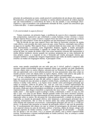 princípio de acabamento ao outro, sendo possível o predomínio de um desses dois aspectos.
Procuraremos, em primeiro lugar, examinar os valores plástico-picturais de ordem espacial
que são transcendentes à consciência do herói e de seu mundo, à sua orientação éticocognitiva, e que se prendem a um acabamento efetuado de fora, a partir da consciência que
o outro terá dele —o autor-contemplador.
2. [A exterioridade (o aspecto físico).]
Vamos examinar, em primeiro lugar, o problema do aspecto físico enquanto conjunto
dos componentes expressivos que constituem o corpo humano. Como vivemos o nosso
próprio aspecto físico e como vivemos o aspecto físico do outro? Em que plano da vivência
se situa seu valor estético? Estas são as questões em que basearemos a nossa análise.
Não há dúvida de que meu aspecto físico não entra no horizonte concreto de minha
visão efetiva, com exceção dos raros casos em que, como Narciso, contemplo meu reflexo
na água ou no espelho. Meu aspecto físico, a expressividade do meu corpo, são vividos por
mim internamente; é somente como fragmentos díspares, ligados à minha percepção
interna, que minha exterioridade é captada no campo das minhas sensações externas e,
acima de tudo, no campo da minha visão; mas essas sensações externas não representam a
minha última instância, mesmo quando me acontece perguntar-me se trata realmente de
meu próprio corpo, e a resposta só me é fornecida por minha percepção interna que
assegura também a unidade das imagens fragmentárias que tenho da minha expressividade
externa e as traduz em linguagem interna. A percepção é feita
48
assim: num mundo constituído em um todo que me é visível, audível e tangível, não
encontro minha exterioridade expressa enquanto objeto que constitui um todo igualmente
externo, objeto entre os outros objetos; encontro-me na fronteira do mundo que vejo e aí
não sou aparentado com o nível plástico-pictural. Se meu pensamento situa meu corpo no
mundo exterior como um objeto entre os outros objetos, minha visão efetiva não pode vir
em auxílio do meu pensamento fornecendo-lhe uma imagem correspondente.
Ë só nos voltarmos para a imaginação criadora, para o devaneio sobre nós mesmos, e
logo nos convenceremos de que ela não utiliza o aspecto físico, não evoca sua imagem
finita. O mundo de meu devaneio se dispõe à minha frente, semelhante ao horizonte que se
oferece à minha visão efetiva, e eu figuro nesse mundo como personagem principal que
seduz os corações, cobre-se de glória, etc., sem ter, com isso, a menor representação da
minha imagem externa, ao passo que a imagem das outras personagens que povoam meu
devaneio, ainda que sejam personagens secundárias, se apresenta com uma nitidez em geral
impressionante, que chega a transmitir a expressão dos seus rostos — espanto, admiração,
medo, amor —, mas aquele a quem se dirige o medo, a admiração, o amor, ou seja, eu, este
não o vejo, vivo meu eu por dentro. Mesmo quando sonho com meus encantos externos,
não tenho necessidade de uma representação de mim mesmo, registro apenas o resultado da
impressão sobre os outros. De um ponto de vista plásticopictural, o mundo do devaneio se
assemelha ao mundo da percepção efetiva; nele tampouco, a personagem principal não é
expressa externamente, não se situa no mesmo plano das outras personagens: enquanto
estas últimas são expressas externamente, a personagem principal, por sua vez, é vivida por
dentro. O devaneio não preenche as lacunas da percepção efetiva e não tem de preenchêlas. O escalonamento dos planos em que se situam as personagens do devaneio aparece
com especial clareza no caso do devaneio erótico: a heroína, objeto do desejo, atinge nele
um grau supremo de nitidez externa, o herói — a personagem do devaneador —, tomado
em seu desejo e em seu amor, vive a si mesmo por dentro, sem a menor expressividade
externa. Encontramos a mesma multiplicidade no sonho (onírico). Ora, se começo a contar
meu devaneio ou meu sonho
49

 