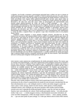 a alguém, sou levado a transpor a personagem principal para o plano em que se situam as
outras personagens (mesmo quando a narrativa é feita na primeira pessoa), ou, pelo menos,
preciso levar em conta o fato de que todas as personagens da minha narrativa, inclusive eu,
serão percebidas num mesmo plano plástico-pictural pelo ouvinte, para quem todas as
personagens são o outro. Ë isso que diferencia o mundo da criação artística do mundo do
devaneio e da vida real: num dos casos, todas as personagens são representadas num
mesmo plano plástico-pictural da visão, no outro, o herói principal — eu —não é
representado externamente e não necessita de sua imagem. Revestir de uma carne externa
essa personagem principal da vida e do devaneio é a principal tarefa do artista. Por vezes, à
leitura primária de um romance, o leitor ingênuo substitui a percepção artística pelo
devaneio, um devaneio que não é mais seu devaneio livre, e sim o devaneio passivo,
determinado pelo romance, que o leva a identificar-se com o protagonista cujo acabamento
e, acima de tudo, o aspecto físico vai ignorar e cuja vida vivenciará como se ele próprio
fosse o herói.
Podemos tentar imaginar a nossa própria imagem externa, perceber-nos de fora,
traduzir-nos em termos de expressividade externa a partir da sensação interna que temos de
nós mesmos: está longe de ser fácil e requer um esforço específico, diferente daquele que
fazemos quando tentamos evocar o rosto meio esquecido de alguém que conhecemos
pouco; o problema que se coloca não é o de uma memória insuficiente de nosso aspecto
físico, mas o do princípio segundo o qual a nossa imagem externa nos opõe uma espécie de
resistência. Ë simples convencer-se, mediante uma auto-observação, de que o primeiro
resultado dessa tentativa será o seguinte: minha imagem, que represento para mim
visualmente, vai de início adquirir um contorno indeciso e fixar-se ao meu lado, vivida
internamente, e, quando muito, ela se destaca da minha autopercepção interna e desvia-se
um pouco para longe de mim; tal como um baixo-relevo, ela se destaca do plano da minha
percepção interna sem conseguir separar-se totalmente dela; é um pouco como se eu me
tivesse desdobrado sem me dividir completamente: o cordão umbilical da minha percepção
liga a expressividade externa à sensação interna que tenho de mim mesmo. Será necessário
um novo esforço para imaginar minha pessoa diante de
50
mim mesmo e para separar-me completamente de minha percepção interna. Por menos que
se consiga essa representação, o que mais impressiona nessa imagem externa de si mesmo é
ela ser vazia, ilusória e solitária. Como explicar isso? A explicação é simples: não temos, a
respeito dessa imagem, a abordagem emotivo-volitiva adequada que poderia dar-lhe vida e
incluí-la na unidade exterior do mundo plástico-pictural. As reações que percebem e
estruturam a expressividade do outro— admiração, amor, ternura, piedade, inimizade, ódio,
etc. —estão orientadas para a nossa frente e não são diretamente aplicáveis a nós mesmos;
estruturo meu eu interior — meu eu que ama, quer, sente, vê, conhece — de dentro, em
categorias de valores totalmente diferentes e que não são diretamente aplicáveis à minha
expressividade externa. Ora, minha percepção interna e minha própria vida se inserem em
meu eu que imagina e vê, não no eu imaginado e visto; não disponho em mim de uma
reação emotivo-volitiva capaz de dar vida ao meu próprio aspecto externo e de contê-lo, daí
esse vazio e essa solidão que o caracterizam.
Para dar vida à minha imagem externa e para fazê-la participar do todo visível, devo
reestruturar de alto a baixo a arquitetônica do mundo de meu devaneio introduzindo-lhe um
fator absolutamente novo, o da validação emotivo-volitiva da minha imagem a partir do
outro e para o outro; porque, dentro de mim mesmo, tenho apenas a minha própria
validação interna, uma validação que não posso projetar sobre minha expressividade
externa, pois esta é separada da minha percepção interna, o que faz com que me pareça
ilusória, num vazio absoluto de valores. Entre minha percepção interna — de onde procede
minha visão vazia — e minha imagem externa, é absolutamente necessário introduzir, tal
como um filtro transparente, o filtro da reação emotivo-volitiva — amor, espanto, piedade,
etc. — que um outro pode ter para comigo. E a visão que obterei através desse filtro interno

 