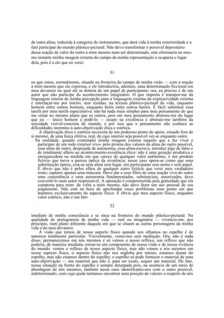 de outra alma, reduzida à categoria de instrumento, que dará vida à minha exterioridade e a
fará participar do mundo plástico-pictural. Não devo transformar o possível depositário
dessa reação de valor do outro a mim mesmo num ser determinado; este eliminaria no mesmo instante minha imagem externa do campo da minha representação e ocuparia o lugar
dela, pois é a ele que eu verei51
eu que estou, normalmente, situado na fronteira do campo de minha visão — com a reação
a mim mesmo que ele expressa, e ele introduziria, ademais, uma determinação ficcional em
meu devaneio no qual ele se dotaria de um papel de participante; ora, eu preciso é de um
autor que não participe do acontecimento imaginário. O que importa é transpor-me da
linguagem interna de minha percepção para a linguagem externa da expressividade externa
e entrelaçar-me por inteiro, sem resíduo, na textura plástico-pictural da vida, enquanto
homem entre outros homens, enquanto herói entre outros heróis. É fácil substituir essa
tarefa por uma tarefa especulativa: não há nada mais simples para meu pensamento do que
me situar no mesmo plano que os outros, pois em meu pensamento abstraio-me do lugar
que eu — único homem a podê-lo — ocupo na existência e abstraio-me também da
unicidade visível-concreta do mundo; é por isso que o pensamento não conhece as
dificuldades inerentes à auto-objetivação ética e estética.
A objetivação ética e estética necessita de um poderoso ponto de apoio, situado fora de
si mesmo, de uma força efetiva, real, de cujo interior seja possível ver-se enquanto outro.
Na realidade, quando contemplo minha imagem externa naquilo que a faz viver e
participar de um todo exterior vivo- pelo prisma dos valores da alma do outro possível,
essa alma do outro, despojada de autonomia, essa alma-escrava, introduz algo de falso e
de totalmente alheio ao acontecimento-existência ético: não é uma geração produtiva e
enriquecedora na medida em que carece de qualquer valor autônomo, é um produto
fictício que turva a pureza óptica da existência; nesse caso opera-se como que uma
substituição óptica, cria-se uma alma sem lugar, um participante sem nome e sem papel.
É óbvio que não é pelos olhos de qualquer outro fictício que verei meu verdadeiro
rosto; captarei apenas uma máscara. Devo dar a esse filtro de uma reação viva do outro
uma consistência e uma autonomia fundamentadas, substanciais, autorizadas, devo
convertê-lo num autor responsável. A operação é comprometida pela gratuidade que ela
comporta para mim: de volta a mim mesmo, não devo fazer um uso pessoal de seu
julgamento. Não está na hora de aprofundar esses problemas num ponto em que
tratamos exclusivamente do aspecto físico. É óbvio que meu aspecto físico, enquanto
valor estético, não é um fato
—

—

52
imediato de minha consciência e se situa na fronteira do mundo plástico-pictural. Na
qualidade de protagonista de minha vida — real ou imaginária — vivencio-me, por
princípio, num plano diferente daquele em que se situam as outras personagens da minha
vida e do meu devaneio.
A visão que temos de nosso aspecto físico quando nos olhamos no espelho é de
natureza totalmente particular. Visivelmente, vemo-nos sem mediação. Ora, não é nada
disso; permanecemos em nós mesmos e só vemos o nosso reflexo, um reflexo que não
poderia, de maneira imediata, tornar-se um componente de nossa visão e de nossa vivência
do mundo: vemos o reflexo de nosso aspecto físico, mas não vemos a nós mesmos em
nosso aspecto físico, o aspecto físico não nos engloba por inteiro, estamos diante do
espelho, mas não estamos dentro do espelho; o espelho só pode fornecer o material de uma
auto-objetivação — um material que não é, para ser exato, sequer um material. De fato,
nossa situação na frente do espelho é sempre deturpada pois, na ausência de um meio de
abordagem de nós mesmos, também nesse caso identificamo-nos com o outro possível,
indeterminado, com cuja ajuda tentamos encontrar uma posição de valores a respeito de nós

 