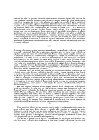 mesmos; ou seja, é a partir do outro que, mais uma vez, tentamos dar-nos vida e forma; daí
essa expressão particular de nosso rosto tal como a vemos no espelho e que não temos na
vida. Essa expressão de nosso rosto refletido no espelho se compõe de certo número de
expressões que remetem a planos totalmente diferentes de nossa postura emotivo-volitiva,
os quais são: 1) a expressão de nossa postura emotivo-volitiva real, tal como está manifesta
no momento dado e está fundamentada no contexto da nossa vida; 2) a expressão do
julgamento do outro possível, da alma fictícia, não localizada; 3) a expressão de nossa
atitude para com um julgamento desse outro possível: satisfação, insatisfação. A relação
que temos com nosso aspecto físico não é de ordem estética e só se refere ao efeito que
eventualmente podemos causar nos outros — naqueles que nos vêem de maneira imediata
— em outras palavras, nosso julgamento não é feito para nós mesmos, mas para os outros e
através dos outros. Finalmente, a esses três tipos de expressão, pode-se ainda acrescentar
aquela que desejaríamos ver em nosso rosto, não para nós mesmos, naturalmente, mas para
os outros: na frente
53
de um espelho, quase sempre posamos, adotando esta ou aquela expressão que nos parece
essencial e desejável. Tais são as diversas expressões que, no nosso rosto refletido no
espelho, entram em luta e em simbiose fortuita. Nunca é nossa alma, singular e única, que
se encontra expressa no acontecimento-contemplação: sempre se introduz um segundo
participante —o outro fictício, o autor não fundamentado e não autorizado; não estou
sozinho quando me olho no espelho, estou sob o domínio de outra alma. Acontece até que
essa outra alma se condense até atingir uma espécie de autonomia: minha frustração, à qual
vem juntar-se a insatisfação motivada por meu próprio aspecto físico, dá consistência ao
outro — ao autor possível do meu aspecto físico; podemos desconfiar desse outro, odiá-lo,
querer destruí-lo: ao tentar lutar contra seu julgamento, condensamo-lo até instaurar sua
autonomia, seu ser localizado na existência.
A primeira tarefa do artista que trabalha no auto-retrato consiste precisamente em
eliminar a expressão do rosto refletido, o que só é possível porque o artista se situa fora de
si mesmo, encontra um autor autorizado e fundamentado em seu princípio: trata-se do
autor-artista que como tal triunfa sobre o artista-homem. Em todo caso, parece que sempre
é possível distinguir o auto-retrato do retrato a partir das características do rosto que
conserva algo de ilusório e que dá a impressão de não englobar o homem em sua totalidade.
O homem que ri no auto-retrato de Rembrandt sempre provoca em mim uma impressão
quase aterrorizante, assim como o auto-retrato de Vrubel, estranhamente imbuído de
distanciamento.
Dar uma imagem completa do seu próprio aspecto físico é muito mais difícil para o
herói autobiográfico de uma obra de criação verbal, quando essa imagem se insere no
desenvolvimento polimorfo da dinâmica romanesca, quando ela deve cobrir o homem
inteiro. Que eu saiba, não há uma única obra importante em que tentativas desse tipo
tenham chegado a bom termo, mas são muitas as tentativas parciais: algumas delas são o
auto-retrato infantil de Puchkin, Irtenev de Tolstoi, Levin também de Tolstoi, o homem do
subterrâneo de Dostoievski, etc. A criação verbal não apresenta (o que aliás é impossível) a
perfeição pictural do aspecto físico suscetível de entrelaçar-se aos outros aspectos do
homem constituído em um todo, tal como o estudaremos mais adiante.
54
Uma fotografia oferece apenas material para o cotejo, e, também nela, o que vemos é o
nosso reflexo sem autor. Esse reflexo, é verdade, não reproduz a expressão do outro
fictício, ou seja, é mais puro do que nosso reflexo no espelho, mas nem por isso é menos
fortuito, artificial, e não expressa nossa postura emotivo-volitiva na existência. E um
material bruto que não se Incorpora à unidade de nossa própria experiência da vida, por
falta do princípio que lhe permitiria a incorporação.
Não sucede o mesmo com o retrato executado por um artista que tem prestígio para
nós. Nele temos realmente uma janela que se abre para o mundo onde nunca vivemos, nele

 