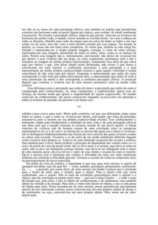 me não só os meios de uma percepção efetiva, mas também as noções que permitiriam
construir um horizonte onde eu possa figurar por inteiro, sem resíduo, de modo totalmente
circunscrito. No tocante à percepção efetiva, nada há que provar: situo-me na fronteira do
horizonte da minha visão, o mundo visível estende-se à minha frente. Ao virar a cabeça em
todas as direções, obtenho uma visão do espaço que me cerca de todos os lados e em cujo
centro eu me situo, mas não verei a mim mesmo cercado por esse espaço. No tocante às
noções, as coisas são um tanto mais complexas. Já vimos que, embora eu não esteja habituado a representar-me a minha própria imagem, consigo, à custa de certo esforço,
representar-me essa imagem, delimitada de todos os lados, claro, como se se tratasse de
outro. Porém essa imagem não é, internamente, convincente: não deixei de vivenciar-me
por dentro, e essa vivência não me larga, ou, mais exatamente, permaneço nela e não a
introduzi na imagem da minha própria representação. Justamente essa idéia de que estou
aqui por inteiro, e que, fora desse objeto assim delimitado, não existo, é que nunca é
convincente em mim mesmo: o coeficiente necessário a uma percepção e a uma
representação da minha própria expressividade externa é igual àquele vinculado à minha
consciência de não estar aqui por inteiro. Enquanto a representação que tenho do outro
corresponde à visão total que tenho efetivamente dele, a representação que tenho de mim é
uma construção da mente e não corresponde a nenhuma percepção efetiva. O essencial
daquilo que constitui a vivência real de mim mesmo permanece além da minha visão
exterior.
Essa diferença entre a percepção que tenho de mim e a percepção que tenho do outro é
compensada pelo conhecimento, ou, mais exatamente, o conhecimento ignora essa diferença, do mesmo modo que ignora a singularidade do sujeito cognoscente. No mundo
unificado do conhecimento, não posso colocar-me enquanto eu-para-mim em oposição a
todos os homens do passado, do presente e do futuro con57
cebidos como outros para mim. Muito pelo contrário, sei que sou delimitado, tanto como
todos os outros, e que o outro se vivencia por dentro, sem poder, por força de princípio,
encarnar-se para si mesmo em sua própria expressividade externa. Esse conhecimento é,
entretanto, inapto para fundamentar a realidade de uma visão e de uma percepção efetivas
que faria com que o mundo concreto se tornasse mundo de um único sujeito. A forma
concreta da vivência real do homem emana de uma correlação entre as categorias
representativas do eu e do outro; as formas do eu através das quais sou o único a vivenciarme se distinguem fundamentalmente das formas do outro através das quais vivencio a todos
os outros sem exceção. Vivencio o eu do outro de um modo totalmente diferente daquele
como vivencio meu próprio eu. Trata-se de uma distinção essencial não só para a estética,
mas também para a ética. Basta lembrar o princípio da disparidade dos valores entre eu e o
outro do ponto de vista da moral cristã: não se deve amar a si mesmo, mas deve-se amar ao
outro, não se deve ser indulgente consigo mesmo, mas deve-se ser indulgente com o outro;
de uma maneira geral, deve-se aliviar o outro de seus fardos e assumi-los para si mesmo.
Dá-se o mesmo com o altruísmo que confere à felicidade do outro um valor totalmente
diferente do conferido à felicidade pessoal. Teremos a ocasião de voltar ao solipsismo ético
no prosseguimento de nossa exposição.
Do ponto de vista da estética, o importante é que sou, para mim mesmo, o sujeito de
qualquer atividade, seja ela qual for — visão, audição, percepção, pensamento, sentimento,
etc. —,
e procedo, por assim dizer, de mim mesmo em minha vivência que é orientada
para a frente de mim, para o mundo, para o objeto. Para o objeto com que estou
confrontado, sou o sujeito. Não se trata da correlação gnosiológica entre o sujeito e o
objeto, mas da correlação existente entre mim — que sou o único sujeito — e todo o resto
do mundo que, para mim, é não só objeto de conhecimento e de sentimento, mas também
objeto de vontade e de emoção. Para mim, o outro está inteiro no objeto, e seu eu não passa
de objeto para mim. Posso recordar-me de mim mesmo, posso perceber-me parcialmente
através de um sentimento externo, posso converter-me em meu próprio objeto de desejo e
de sentimento, ou seja, converter-me em meu próprio objeto. Mas, nesse ato de autoobjetivação,

 