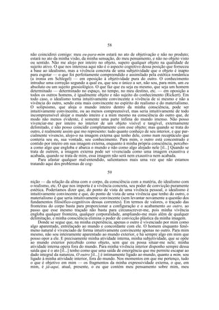58
não coincidirei comigo: meu eu-para-mim estará no ato de objetivação e não no produto;
estará no ato da minha visão, da minha sensação, do meu pensamento, e não no objeto visto
ou sentido. Não me alojo por inteiro no objeto, supero qualquer objeto na qualidade de
sujeito ativo. O que nos interessa aqui não é o aspecto cognitivo dessa posição que forneceu
a base ao idealismo, mas a vivência concreta de uma subjetividade que o objeto é inapto
para esgotar — o que foi perfeitamente compreendido e assimilado pela estética romântica
(a ironia em Schlegel) — em oposição à objetividade pura do outro. O conhecimento
introduz uma correção segundo a qual eu, que sou o único a ser, não sou, para mim, um eu
absoluto ou um sujeito gnosiológico. O que faz que eu seja eu mesmo, que seja um homem
determinado — determinado no espaço, no tempo, no meu destino, etc. — em oposição a
todos os outros homens, é igualmente objeto e não sujeito do conhecimento (Rickert). Em
todo caso, o idealismo torna intuitivamente convincente a vivência de si mesmo e não a
vivência do outro, sendo esta mais convincente no espírito do realismo e do materialismo.
O solipsismo, que aloja o mundo inteiro dentro da minha consciência, pode ser
intuitivamente convincente, ou ao menos compreensível, mas seria intuitivamente de todo
incompreensível alojar o mundo inteiro e a mim mesmo na consciência do outro que, de
modo não menos evidente, é somente uma parte ínfima do mundo imenso. Não posso
vivenciar-me por inteiro no interior de um objeto visível e tangível, externamente
delimitado, e não posso coincidir completamente com esse objeto; mas quando se trata do
outro, é realmente assim que mo represento: tudo quanto conheço de seu interior, e que parcialmente vivencio, alojo-o na imagem externa que tenho dele, como num receptáculo que
conteria seu eu, sua vontade, seu conhecimento. Para mim, o outro está concentrado e
contido por inteiro em sua imagem externa, enquanto à minha própria consciência, perceboa como algo que engloba e abarca o mundo e não como algo alojado nele [il...] Quando se
trata de outrem, a imagem externa pode ser vivenciada como uma imagem exaustiva e
acabada, quando se trata de mim, essa imagem não será nem exaustiva nem acabada.
Para afastar qualquer mal-entendido, salientamos mais uma vez que não estamos
tratando aqui dos problemas de cog59
nição — da relação da alma com o corpo, da consciência com a matéria, do idealismo com
o realismo, etc. O que nos importa é a vivência concreta, seu poder de convicção puramente
estética. Poderíamos dizer que, do ponto de vista de uma vivência pessoal, o idealismo é
intuitivamente convincente e que, do ponto de vista de uma vivência que tenho do outro, o
materialismo é que seria intuitivamente convincente (sem levantar novamente a questão dos
fundamentos filosófico-cognitivos dessas correntes). Em termos de valores, o traçado das
fronteiras do corpo basta para proporcionar a configuração e o acabamento ao outro, ao
passo que esse mesmo traçado não basta para circunscrever-me, pois minha vivência
engloba qualquer fronteira, qualquer corporalidade, ampliando-me mais além de qualquer
delimitação, e minha consciência elimina o poder de convicção plástica da minha imagem.
Donde se segue que, na minha experiência, apenas o outro é vivenciado por mim como
algo aparentado, entrelaçado ao mundo e concordante com ele. O homem enquanto fenômeno natural é vivenciado de forma intuitivamente convincente apenas no outro. Para mim
mesmo, não sou inteiramente aparentado ao mundo exterior, e há sempre algo em mim que
posso opor a ele. E precisamente minha atividade interna, minha subjetividade, que se opõe
ao mundo exterior percebido como objeto, sem que eu possa situar-me nele; minha
atividade interna opera fora do mundo. Para minha vivência interior disponho sempre dessa
saída que é o ato [il...] tenho como que uma saída de emergência que me permite escapar ao
dado integral da natureza. O outro [il...] é intimamente ligado ao mundo, quanto a mim, sou
ligado à minha atividade interior, fora do mundo. Nos momentos em que me pertenço, tudo
o que é objetivo em mim — os fragmentos da minha expressividade externa, o que, em
mim, é já-aqui, atual, presente, o eu que contém meu pensamento sobre mim, meu

 