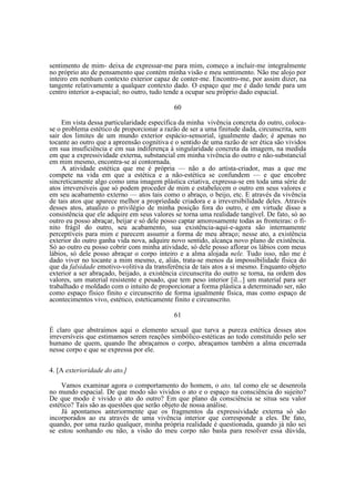 sentimento de mim- deixa de expressar-me para mim, começo a incluir-me integralmente
no próprio ato de pensamento que contém minha visão e meu sentimento. Não me alojo por
inteiro em nenhum contexto exterior capaz de conter-me. Encontro-me, por assim dizer, na
tangente relativamente a qualquer contexto dado. O espaço que me é dado tende para um
centro interior a-espacial; no outro, tudo tende a ocupar seu próprio dado espacial.
60
Em vista dessa particularidade específica da minha vivência concreta do outro, colocase o problema estético de proporcionar a razão de ser a uma finitude dada, circunscrita, sem
sair dos limites de um mundo exterior espácio-sensorial, igualmente dado; é apenas no
tocante ao outro que a apreensão cognitiva e o sentido de uma razão de ser ética são vividos
em sua insuficiência e em sua indiferença à singularidade concreta da imagem, na medida
em que a expressividade externa, substancial em minha vivência do outro e não-substancial
em mim mesmo, encontra-se aí contornada.
A atividade estética que me é própria — não a do artista-criador, mas a que me
compete na vida em que a estética e a não-estética se confundem — e que encobre
sincreticamente algo como uma imagem plástica criativa, expressa-se em toda uma série de
atos irreversíveis que só podem proceder de mim e estabelecem o outro em seus valores e
em seu acabamento externo — atos tais como o abraço, o beijo, etc. E através da vivência
de tais atos que aparece melhor a propriedade criadora e a irreversibilidade deles. Através
desses atos, atualizo o privilégio de minha posição fora do outro, e em virtude disso a
consistência que ele adquire em seus valores se torna uma realidade tangível. De fato, só ao
outro eu posso abraçar, beijar e só dele posso captar amorosamente todas as fronteiras: o finito frágil do outro, seu acabamento, sua existência-aqui-e-agora são internamente
perceptíveis para mim e parecem assumir a forma de meu abraço; nesse ato, a existência
exterior do outro ganha vida nova, adquire novo sentido, alcança novo plano de existência.
Só ao outro eu posso cobrir com minha atividade, só dele posso aflorar os lábios com meus
lábios, só dele posso abraçar o corpo inteiro e a alma alojada nele. Tudo isso, não me é
dado viver no tocante a mim mesmo, e, aliás, trata-se menos da impossibilidade física do
que da falsidade emotivo-volitiva da transferência de tais atos a si mesmo. Enquanto objeto
exterior a ser abraçado, beijado, a existência circunscrita do outro se torna, na ordem dos
valores, um material resistente e pesado, que tem peso interior [il...] um material para ser
trabalhado e moldado com o intuito de proporcionar a forma plástica a determinado ser, não
como espaço físico finito e circunscrito de forma igualmente física, mas como espaço de
acontecimentos vivo, estético, esteticamente finito e circunscrito.
61
É claro que abstraímos aqui o elemento sexual que turva a pureza estética desses atos
irreversíveis que estimamos serem reações simbólico-estéticas ao todo constituído pelo ser
humano de quem, quando lhe abraçamos o corpo, abraçamos também a alma encerrada
nesse corpo e que se expressa por ele.
4. [A exterioridade do ato.]
Vamos examinar agora o comportamento do homem, o ato, tal como ele se desenrola
no mundo espacial. De que modo são vividos o ato e o espaço na consciência do sujeito?
De que modo é vivido o ato do outro? Em que plano da consciência se situa seu valor
estético? Tais são as questões que serão objeto de nossa análise.
Já apontamos anteriormente que os fragmentos da expressividade externa só são
incorporados ao eu através de uma vivência interior que corresponde a eles. De fato,
quando, por uma razão qualquer, minha própria realidade é questionada, quando já não sei
se estou sonhando ou não, a visão do meu corpo não basta para resolver essa dúvida,

 