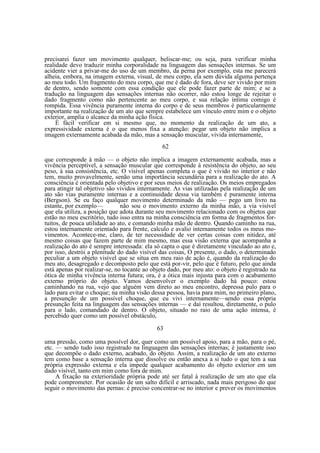 precisarei fazer um movimento qualquer, beliscar-me; ou seja, para verificar minha
realidade devo traduzir minha corporalidade na linguagem das sensações internas. Se um
acidente vier a privar-me do uso de um membro, da perna por exemplo, esta me parecerá
alheia, embora, na imagem externa, visual, de meu corpo, ela sem dúvida alguma pertença
ao meu todo. Um fragmento do meu corpo, que me é dado de fora, deve ser vivido por mim
de dentro, sendo somente com essa condição que ele pode fazer parte de mim; e se a
tradução na linguagem das sensações internas não ocorrer, não estou longe de rejeitar o
dado fragmento como não pertencente ao meu corpo, e sua relação íntima comigo é
rompida. Essa vivência puramente interna do corpo e de seus membros é particularmente
importante na realização de um ato que sempre estabelece um vínculo entre mim e o objeto
exterior, amplia o alcance da minha ação física.
È fácil verificar em si mesmo que, no momento da realização de um ato, a
expressividade externa é o que menos fixa a atenção: pegar um objeto não implica a
imagem externamente acabada da mão, mas a sensação muscular, vivida internamente,
62
que corresponde à mão — o objeto não implica a imagem externamente acabada, mas a
vivência perceptível, a sensação muscular que corresponde à resistência do objeto, ao seu
peso, à sua consistência, etc. O visível apenas completa o que é vivido no interior e não
tem, muito provavelmente, senão uma importância secundária para a realização do ato. A
consciência é orientada pelo objetivo e por seus meios de realização. Os meios empregados
para atingir tal objetivo são vividos internamente. As vias utilizadas pela realização de um
ato são vias puramente internas e a continuidade dessa via também é puramente interna
(Bergson). Se eu faço qualquer movimento determinado da mão — pego um livro na
estante, por exemplo—
não sou o movimento externo da minha mão, a via visível
que ela utiliza, a posição que adota durante seu movimento relacionado com os objetos que
estão no meu escritório, tudo isso entra na minha consciência em forma de fragmentos fortuitos, de pouca utilidade ao ato, e comando minha mão de dentro. Quando caminho na rua,
estou internamente orientado para frente, calculo e avalio internamente todos os meus movimentos. Acontece-me, claro, de ter necessidade de ver certas coisas com nitidez, até
mesmo coisas que fazem parte de mim mesmo, mas essa visão externa que acompanha a
realização do ato é sempre interessada: ela só capta o que é diretamente vinculado ao ato e,
por isso, destrói a plenitude do dado visível das coisas, O presente, o dado, o determinado
peculiar a um objeto visível que se situa em meu raio de ação é, quando da realização do
meu ato, desagregado e decomposto pelo que está por-vir, pelo que é futuro, pelo que ainda
está apenas por realizar-se, no tocante ao objeto dado, por meu ato: o objeto é registrado na
ótica de minha vivência interna futura; ora, é a ótica mais injusta para com o acabamento
externo próprio do objeto. Vamos desenvolver o exemplo dado há pouco: estou
caminhando na rua, vejo que alguém vem direto ao meu encontro, depressa pulo para o
lado para evitar o choque; na minha visão dessa pessoa, havia para mim, no primeiro plano,
a presunção de um possível choque, que eu vivi internamente—sendo essa própria
presunção feita na linguagem das sensações internas — e daí resultou, diretamente, o pulo
para o lado, comandado de dentro. O objeto, situado no raio de uma ação intensa, é
percebido quer como um possível obstáculo,
63
uma pressão, como uma possível dor, quer como um possível apoio, para a mão, para o pé,
etc. — sendo tudo isso registrado na linguagem das sensações internas; é justamente isso
que decompõe o dado externo, acabado, do objeto. Assim, a realização de um ato externo
tem como base a sensação interna que dissolve ou então anexa a si tudo o que tem a sua
própria expressão externa e ela impede qualquer acabamento do objeto exterior em um
dado visível, tanto em mim como fora de mim.
A fixação na exterioridade própria pode até ser fatal à realização de um ato que ela
pode comprometer. Por ocasião de um salto difícil e arriscado, nada mais perigoso do que
seguir o movimento das pernas: é preciso concentrar-se no interior e prever os movimentos

 