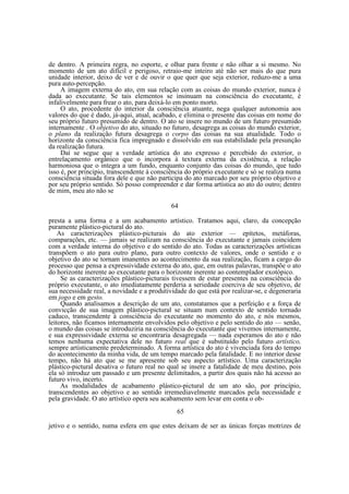de dentro. A primeira regra, no esporte, e olhar para frente e não olhar a si mesmo. No
momento de um ato difícil e perigoso, retraio-me inteiro até não ser mais do que pura
unidade interior, deixo de ver e de ouvir o que quer que seja exterior, reduzo-me a uma
pura auto-percepção.
A imagem externa do ato, em sua relação com as coisas do mundo exterior, nunca é
dada ao executante. Se tais elementos se insinuam na consciência do executante, é
infalivelmente para frear o ato, para deixá-lo em ponto morto.
O ato, procedente do interior da consciência atuante, nega qualquer autonomia aos
valores do que é dado, já-aqui, atual, acabado, e elimina o presente das coisas em nome do
seu próprio futuro presumido de dentro. O ato se insere no mundo de um futuro presumido
internamente . O objetivo do ato, situado no futuro, desagrega as coisas do mundo exterior,
o plano da realização futura desagrega o corpo das coisas na sua atualidade. Todo o
horizonte da consciência fica impregnado e dissolvido em sua estabilidade pela presunção
da realização futura.
Daí se segue que a verdade artística do ato expresso e percebido do exterior, o
entrelaçamento orgânico que o incorpora à textura externa da existência, a relação
harmoniosa que o integra a um fundo, enquanto conjunto das coisas do mundo, que tudo
isso é, por principio, transcendente à consciência do próprio executante e só se realiza numa
consciência situada fora dele e que não participa do ato marcado por seu próprio objetivo e
por seu próprio sentido. Só posso compreender e dar forma artística ao ato do outro; dentro
de mim, meu ato não se
64
presta a uma forma e a um acabamento artístico. Tratamos aqui, claro, da concepção
puramente plástico-pictural do ato.
As caracterizações plástico-picturais do ato exterior — epítetos, metáforas,
comparações, etc. — jamais se realizam na consciência do executante e jamais coincidem
com a verdade interna do objetivo e do sentido do ato. Todas as caracterizações artísticas
transpõem o ato para outro plano, para outro contexto de valores, onde o sentido e o
objetivo do ato se tornam imanentes ao acontecimento da sua realização, ficam a cargo do
processo que pensa a expressividade externa do ato, que, em outras palavras, transpõe o ato
do horizonte inerente ao executante para o horizonte inerente ao contemplador exotópico.
Se as caracterizações plástico-picturais tivessem de estar presentes na consciência do
próprio executante, o ato imediatamente perderia a seriedade coerciva de seu objetivo, de
sua necessidade real, a novidade e a produtividade do que está por realizar-se, e degeneraria
em jogo e em gesto.
Quando analisamos a descrição de um ato, constatamos que a perfeição e a força de
convicção de sua imagem plástico-pictural se situam num contexto de sentido tornado
caduco, transcendente à consciência do executante no momento do ato, e nós mesmos,
leitores, não ficamos internamente envolvidos pelo objetivo e pelo sentido do ato — senão,
o mundo das coisas se introduziria na consciência do executante que vivemos internamente,
e sua expressividade externa se encontraria desagregada — nada esperamos do ato e não
temos nenhuma expectativa dele no futuro real que é substituído pelo futuro artístico,
sempre artisticamente predeterminado. A forma artística do ato é vivenciada fora do tempo
do acontecimento da minha vida, de um tempo marcado pela fatalidade. E no interior desse
tempo, não há ato que se me apresente sob seu aspecto artístico. Uma caracterização
plástico-pictural desativa o futuro real no qual se insere a fatalidade de meu destino, pois
ela só introduz um passado e um presente delimitados, a partir dos quais não há acesso ao
futuro vivo, incerto.
As modalidades de acabamento plástico-pictural de um ato são, por princípio,
transcendentes ao objetivo e ao sentido irremediavelmente marcados pela necessidade e
pela gravidade. O ato artístico opera seu acabamento sem levar em conta o ob65
jetivo e o sentido, numa esfera em que estes deixam de ser as únicas forças motrizes de

 