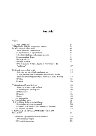 Sumário
Prefácio .
O AUTOR E O HERÓI
1 - O problema do herói na atividade estética
II - A forma espacial do herói
1. O excedente da visão estética
2. A exterioridade (o aspecto físico)
3. A exterioridade da configuração espacial
4. A exterioridade do ato
5. O corpo interior
6. O corpo exterior
7. O todo espacial do herói. Teoria do “horizonte” e do
“ambiente”

23
25
43
43
47
55
61
65
78

III - O todo temporal do herói
1. O herói e sua integridade na obra de arte
2. A relação emotivo-volitiva com a determinação interior.
Problema da morte (da morte de dentro e da morte de fora)
3. O ritmo
4. A alma

115
115

IV - O todo significante do herói
1. O ato e a introspecção-confissão
2. A autobiografia e a biografia
3. O herói lírico
4. O caráter
5. O tipo
6. A hagiografia
V - O problema do autor
1. O problema do herói (recapitulação)
2. O conteúdo, a forma, o material
3. O contexto de valores (autor e contexto literário)
4. A tradição e o estilo
O ROMANCE DE EDUCAÇÃO NA HISTÓRIA DO
REALISMO
1 - Para uma tipologia histórica do romance
1. O romance de viagem
2. O romance de provas

107

116
126
146
153
153
164
181
186
195
198
201
201
206
208
215
221
223
223
225

 