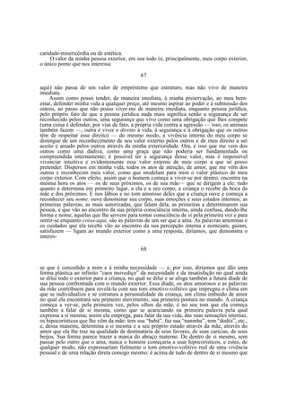 caridade-misericórdia ou de estética.
O valor da minha pessoa exterior, em seu todo (e, principalmente, meu corpo exterior,
o único ponto que nos interessa
67
aqui) não passa de um valor de empréstimo que estruturo, mas não vivo de maneira
imediata.
Assim como posso tender, de maneira imediata, à minha preservação, ao meu bemestar, defender minha vida a qualquer preço, até mesmo aspirar ao poder e à submissão dos
outros, ao passo que não posso viver-me de maneira imediata, enquanto pessoa jurídica,
pelo próprio fato de que a pessoa jurídica nada mais significa senão a segurança de ser
reconhecido pelos outros, uma segurança que vivo como uma obrigação que lhes compete
(uma coisa é defender, por vias de fato, a própria vida contra a agressão — isso, os animais
também fazem —, outra é viver o direito à vida, à segurança e à obrigação que os outros
têm de respeitar esse direito) — do mesmo modo, a vivência interna do meu corpo se
distingue de um reconhecimento de seu valor externo pelos outros e de meu direito a ser
aceito e amado pelos outros através da minha exterioridade. Ora, é isso que me vem dos
outros como uma dádiva, como uma graça que não poderia ser fundamentada ou
compreendida internamente; é possível ter a segurança desse valor, mas é impossível
vivenciar intuitiva e evidentemente esse valor externo de meu corpo a que só posso
pretender. Dispersos em minha vida, todos os atos de atenção, de amor, que me vêm dos
outros e reconhecem meu valor, como que modelam para mim o valor plástico de meu
corpo exterior. Com efeito, assim que o homem começa a viver-se por dentro, encontra na
mesma hora os atos — os de seus próximos, os de sua mãe— que se dirigem a ele: tudo
quanto a determina em primeiro lugar, a ela e a seu corpo, a criança o recebe da boca da
mãe e dos próximos. E nos lábios e no tom amoroso deles que a criança ouve e começa a
reconhecer seu nome, ouve denominar seu corpo, suas emoções e seus estados internos; as
primeiras palavras, as mais autorizadas, que falam dela, as primeiras a determinarem sua
pessoa, e que vão ao encontro da sua própria consciência interna, ainda confusa, dando-lhe
forma e nome, aquelas que lhe servem para tomar consciência de si pela primeira vez e para
sentir-se enquanto coisa-aqui, são as palavras de um ser que a ama. As palavras amorosas e
os cuidados que ela recebe vão ao encontro da sua percepção interna e nomeiam, guiam,
satisfazem — ligam ao mundo exterior como a uma resposta, diríamos, que demonstra o
interes68
se que é concedido a mim e à minha necessidade — e, por isso, diríamos que dão uma
forma plástica ao infinito “caos movediço” da necessidade e da insatisfação no qual ainda
se dilui todo o exterior para a criança, no qual se dilui e se afoga também a futura díade de
sua pessoa confrontada com o mundo exterior. Essa díade, os atos amorosos e as palavras
da mãe contribuem para revelá-la com seu tom emotivo-volitivo que impregna o clima em
que se individualiza e se estrutura a personalidade da criança, um clima imbuído de amor
no qual ela encontrará seu primeiro movimento, sua primeira postura no mundo. A criança
começa a ver-se, pela primeira vez, pelos olhos da mãe, é no seu tom que ela começa
também a falar de si mesma, como que se acariciando na primeira palavra pela qual
expressa a si mesma; assim ela emprega, para falar da sua vida, das suas sensações internas,
os hipocorísticos que lhe vêm da mãe: tem sua “babá”, faz sua “naninha”, tem “dodói”, etc.,
e, dessa maneira, determina a si mesma e a seu próprio estado através da mãe, através do
amor que ela lhe traz na qualidade de destinatária de seus favores, de suas carícias, de seus
beijos. Sua forma parece trazer a marca do abraço materno. De dentro de si mesmo, sem
passar pelo outro que o ama, nunca o homem começaria a usar hipocorísticos, e estes, de
qualquer modo, não expressariam fielmente o tom emotivo-volitivo real de uma vivência
pessoal e de uma relação direta consigo mesmo: é acima de tudo de dentro de si mesmo que

 