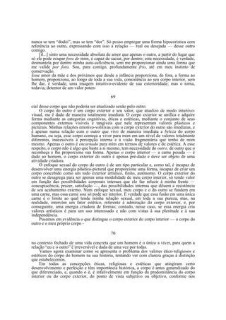 nunca se tem “dodói”, mas se tem “dor”. Só posso empregar uma forma hipocorística com
referência ao outro, expressando com isso a relação — real ou desejada — desse outro
comigo.
[il...] sinto uma necessidade absoluta de amor que apenas o outro, a partir do lugar que
só ele pode ocupar fora de mim, é capaz de saciar, por dentro; esta necessidade, é verdade,
desmantela por dentro minha auto-suficiência, sem me proporcionar ainda uma forma que
me valide por fora. Sou, para comigo, profundamente frio, até em meu instinto de
conservação.
Esse amor da mãe e dos próximos que desde a infância proporciona, de fora, a forma ao
homem, proporciona, ao longo de toda a sua vida, consistência ao seu corpo interior, sem
lhe dar, é verdade, uma imagem intuitivo-evidente de sua exterioridade; mas o torna,
todavia, detentor de um valor poten69
cial desse corpo que não poderia ser atualizado senão pelo outro.
O corpo do outro é um corpo exterior e seu valor, que atualizo de modo intuitivovisual, me é dado de maneira totalmente imediata. O corpo exterior se unifica e adquire
forma mediante as categorias cognitivas, éticas e estéticas, mediante o conjunto de seus
componentes externos visíveis e tangíveis que nele representam valores plásticos e
picturais. Minhas relações emotivo-volitivas com o corpo exterior do outro são imediatas, e
é apenas numa relação com o outro que vivo de maneira imediata a beleza do corpo
humano, ou seja, esse corpo começa a viver para mim em um nível de valores totalmente
diferentes, inacessíveis à percepção interna e à visão fragmentária que tenho de mim
mesmo. Apenas o outro é encarnado para mim em termos de valores e de estética. A esse
respeito, o corpo não é algo que baste a si mesmo, tem necessidade do outro, de outro que o
reconheça e lhe proporcione sua forma. Apenas o corpo interior — a carne pesada — é
dado ao homem, o corpo exterior do outro é apenas pré-dado e deve ser objeto de uma
atividade criadora.
O enfoque sexual do corpo do outro é de um tipo particular e, como tal, é incapaz de
desenvolver uma energia plástico-pictural que proporcione uma forma, incapaz de criar um
corpo concebido como um todo exterior artístico, finito, autônomo. O corpo exterior do
outro se desagrega para ser apenas uma modalidade de meu corpo interior, só tendo valor
em função das possibilidades corporais internas que ele faz reluzir à minha frente —
concupiscência, prazer, satisfação —, das possibilidades internas que diluem a resistência
de seu acabamento externo. Num enfoque sexual, meu corpo e o do outro se fundem em
uma carne, mas essa carne una só pode ser interior. E verdade que essa fusão em uma única
carne é o limite ao qual tende minha relação sexual, em toda a sua pureza, mas, na
realidade, intervém um fator estético, referente à admiração do corpo exterior, e, por
conseguinte, uma energia criadora de formas; contudo, nesse caso, se essa energia cria
valores artísticos é para um uso interessado e não com vistas à sua plenitude e à sua
independência.
Pusemos em evidência o que distingue o corpo exterior do corpo interior — o corpo do
outro e o meu próprio corpo 70
no contexto fechado de uma vida concreta que um homem é o único a viver, para quem a
relação “eu e o outro” é irreversível e dada de uma vez por todas.
Vamos agora examinar como se apresenta o problema dos valores ético-religiosos e
estéticos do corpo do homem na sua história, tentando ver com clareza graças à distinção
que estabelecemos.
Em todas as concepções éticas, religiosas e estéticas que atingiram certo
desenvolvimento e perfeição e têm importância histórica, o corpo é antes generalizado do
que diferenciado, e, quando o é, é infalivelmente em função da predominância do corpo
interior ou do corpo exterior, do ponto de vista subjetivo ou objetivo, conforme nos

 