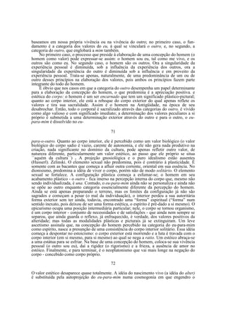 baseamos em nossa própria vivência ou na vivência do outro; no primeiro caso, o fundamento é a categoria dos valores do eu, à qual se vinculará o outro, e, no segundo, a
categoria do outro, que englobará a mim também.
No primeiro caso, o processo que preside à elaboração de uma concepção do homem (o
homem como valor) pode expressar-se assim: o homem sou eu, tal como me vivo, e os
outros são como eu. No segundo caso, o homem são os outros. Ora a singularidade da
experiência pessoal é diminuída, sob a influência da experiência dos outros, ora a
singularidade da experiência do outro é diminuída sob a influência e em proveito da
experiência pessoal. Trata-se apenas, naturalmente, de uma predominância de um ou de
outro desses princípios na elaboração dos valores, pois ambos os princípios fazem parte
integrante do todo do homem.
É óbvio que nos casos em que a categoria do outro desempenha um papel determinante
para a elaboração da concepção do homem, o que predomina é a apreciação positiva. e
estética do corpo: o homem é um ser encarnado que tem um significado plástico-pictural;
quanto ao corpo interior, ele está a reboque do corpo exterior do qual apenas reflete os
valores e tira sua sacralidade. Assim é o homem na Antigüidade, na época de seu
desabrochar. Então, todo o corporal é sacralizado através das categorias do outro, é vivido
como algo valioso e com significado imediato; a determinação dos valores peculiares a si
próprio é submetida a uma determinação exterior através do outro e para o outro, o eupara-mim é dissolvido no eu71
para-o-outro. Quanto ao corpo interior, ele é percebido como um valor biológico (o valor
biológico do corpo sadio é vazio, carente de autonomia, e ele não gera nada produtivo na
criação, nada significante no domínio da cultura, pode apenas refletir outro valor, de
natureza diferente, particularmente um valor estético, ao passo que ele próprio se situa
´´aquém da cultura``) . A projeção gnosiológica e o puro idealismo estão ausentes
(Husserl). Zelinski. O elemento sexual não predomina, pois é contrário à plasticidade. É
somente com as bacantes que começa a afluir outra corrente, oriental em sua essência. No
dionisismo, predomina a idéia de viver o corpo, porém não de modo solitário. O elemento
sexual se fortalece. A configuração plástica começa a esfumar-se; o homem em seu
acabamento plástico - o outro - fica imerso na percepção interna do corpo que, mesmo não
sendo individualizada, é una. Contudo, o eu-para-mim ainda não se personaliza e ainda não
se opõe ao outro enquanto categoria essencialmente diferente da percepção do homem.
Ainda se está apenas preparando o terreno, mas os limites da configuração já não são
sagrados e começam a pesar (o mal da individuação), o interior perdeu a sua autoritária
forma exterior sem ter ainda, todavia, encontrado uma “forma” espiritual (“forma” num
sentido inexato, pois deixou de ser uma forma estética, o espírito é pré-dado a si mesmo). O
epicurismo ocupa uma posição intermediária particular; nele, o corpo se tornou organismo,
é um corpo interior - conjunto de necessidades e de satisfações - que ainda nem sempre se
separou, que ainda guarda o reflexo, já enfraquecido, é verdade, dos valores positivos da
alteridade; mas todas as modalidades plásticas e picturais já se extinguiram. Um leve
ascetismo assinala que, na concepção do homem percebido na categoria do eu-para-mim
como espírito, nasce a presunção de uma consistência do corpo interior solitário. Essa idéia
começa a despontar no estoicismo: o corpo exterior está morrendo e a luta é travada com o
corpo interior (em si mesmo, para si mesmo) ao qual se nega a ratio. Um estóico abraça-se
a uma estátua para se esfriar. Na base de uma concepção do homem, coloca-se sua vivência
pessoal (o outro sou eu), daí a rigidez (o rigorismo) e a frieza, a ausência de amor no
estóico. Finalmente, e para terminar, é o neoplatonismo que vai mais longe na negação do
corpo - concebido como corpo próprio.
72
O valor estético desaparece quase totalmente. A idéia do nascimento vivo (a idéia do alter)
é substituída pela autoprojeção do eu-para-mim numa cosmogonia em que engendro o

 