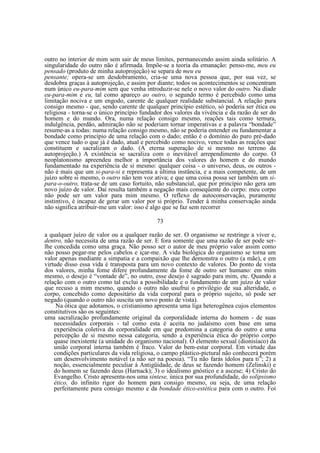 outro no interior de mim sem sair de meus limites, permanecendo assim ainda solitário. A
singularidade do outro não é afirmada. Impõe-se a teoria da emanação: penso-me, meu eu
pensado (produto de minha autoprojeção) se separa de meu eu
pensante; opera-se um desdobramento, cria-se uma nova pessoa que, por sua vez, se
desdobra graças à autoprojeção, e assim por diante; todos os acontecimentos se concentram
num único eu-para-mim sem que venha introduzir-se nele o novo valor do outro. Na díade
eu-para-mim e eu, tal como apareço ao outro, o segundo termo é percebido como uma
limitação nociva e um engodo, carente de qualquer realidade substancial. A relação pura
consigo mesmo - que, sendo carente de qualquer princípio estético, só poderia ser ética ou
religiosa - torna-se o único princípio fundador dos valores da vivência e da razão de ser do
homem e do mundo. Ora, numa relação consigo mesmo, reações tais como ternura,
indulgência, perdão, admiração não se poderiam tornar imperativas e a palavra “bondade”
resume-as a todas: numa relação consigo mesmo, não se poderia entender ou fundamentar a
bondade como princípio de uma relação com o dado; então é o domínio do puro pré-dado
que vence tudo o que já é dado, atual e percebido como nocivo, vence todas as reações que
constituem e sacralizam o dado. (A eterna superação de si mesmo no terreno da
autoprojeção.) A existência se sacraliza com o inevitável arrependimento do corpo. O
neoplatonismo apreendeu melhor a importância dos valores do homem e do mundo
fundamentado na experiência de si mesmo: qualquer coisa - o universo, deus, os outros não é mais que um si-para-si e representa a última instância, e a mais competente, de um
juízo sobre si mesmo, o outro não tem voz ativa; e que uma coisa possa ser também um sipara-o-outro, trata-se de um caso fortuito, não substancial, que por princípio não gera um
novo juízo de valor. Daí resulta também a negação mais conseqüente do corpo: meu corpo
não pode ser um valor para mim mesmo. O reflexo de autoconservação, puramente
instintivo, é incapaz de gerar um valor por si próprio. Tender à minha conservação ainda
não significa atribuir-me um valor: isso é algo que se faz sem recorrer
73
a qualquer juízo de valor ou a qualquer razão de ser. O organismo se restringe a viver e,
dentro, não necessita de uma razão de ser. E fora somente que uma razão de ser pode serlhe concedida como uma graça. Não posso ser o autor de meu próprio valor assim como
não posso pegar-me pelos cabelos e içar-me. A vida biológica do organismo se torna um
valor apenas mediante a simpatia e a compaixão que lhe demonstra o outro (a mãe), e em
virtude disso essa vida é transposta para um novo contexto de valores. Do ponto de vista
dos valores, minha fome difere profundamente da fome de outro ser humano: em mim
mesmo, o desejo é “vontade de”, no outro, esse desejo é sagrado para mim, etc. Quando a
relação com o outro como tal exclui a possibilidade e o fundamento de um juízo de valor
que recuso a mim mesmo, quando o outro não usufrui o privilégio de sua alteridade, o
corpo, concebido como depositário da vida corporal para o próprio sujeito, só pode ser
negado (quando o outro não suscita um novo ponto de vista).
Na ótica que adotamos, o cristianismo apresenta uma liga heterogênea cujos elementos
constitutivos são os seguintes:
uma sacralização profundamente original da corporalidade interna do homem - de suas
necessidades corporais - tal como esta é aceita no judaísmo com base em uma
experiência coletiva da corporalidade em que predomina a categoria do outro e uma
percepção de si mesmo nessa categoria, sendo a experiência ética do próprio corpo
quase inexistente (a unidade do organismo nacional). O elemento sexual (dionisíaco) da
união corporal interna também é fraco. Valor do bem-estar corporal. Em virtude das
condições particulares da vida religiosa, o campo plástico-pictural não conhecerá porém
um desenvolvimento notável (a não ser na poesia). “Tu não farás ídolos para ti”; 2) a
noção, essencialmente peculiar à Antigüidade, de deus se fazendo homem (Zelinski) e
do homem se fazendo deus (Harnack); 3) o idealismo gnóstico e a ascese; 4) Cristo do
Evangelho. Cristo apresenta-nos uma síntese, única por sua profundidade, do solipsismo
ético, do infinito rigor do homem para consigo mesmo, ou seja, de uma relação
perfeitamente pura consigo mesmo e da bondade ético-estética para com o outro. Foi

 